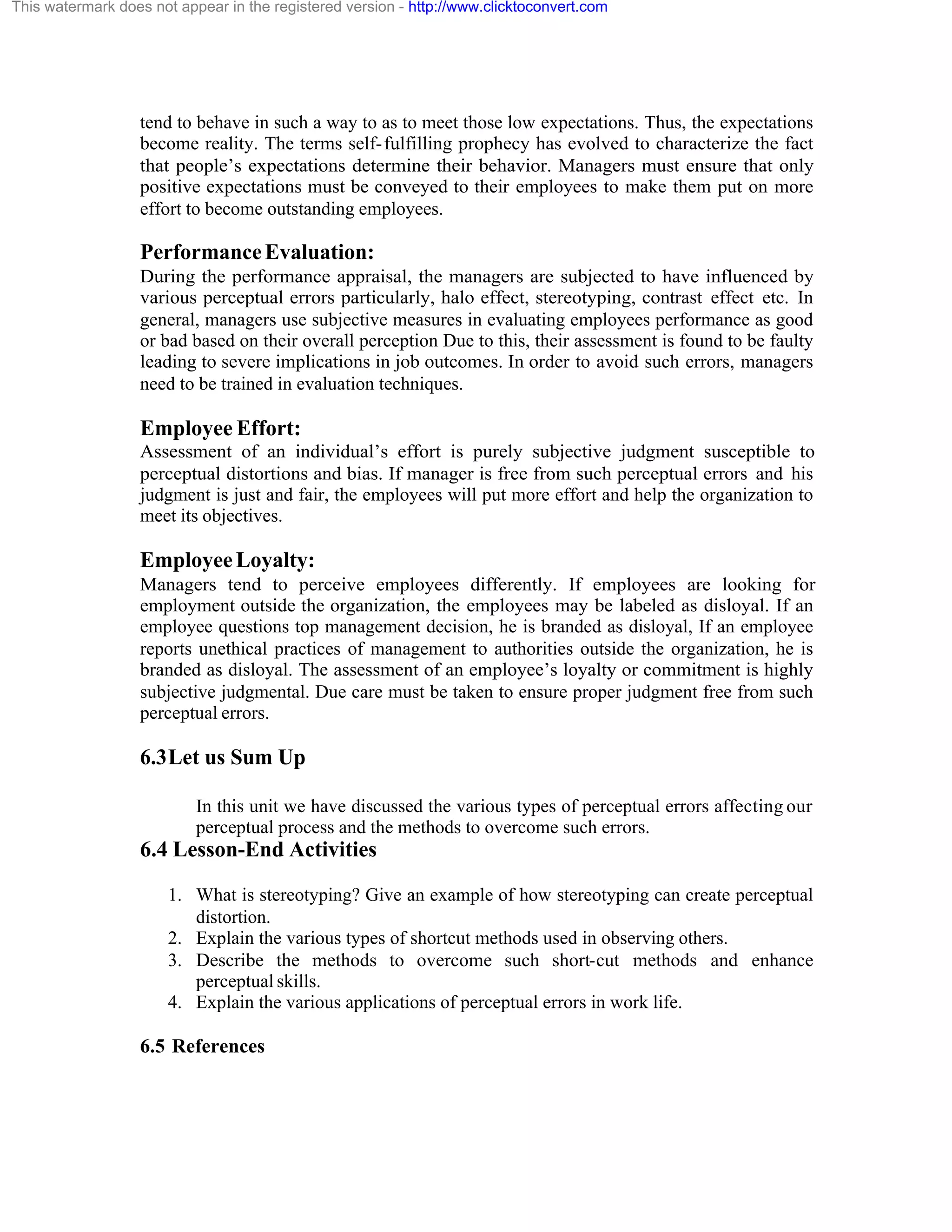 This watermark does not appear in the registered version - http://www.clicktoconvert.com

tend to behave in such a way to as to meet those low expectations. Thus, the expectations
become reality. The terms self- fulfilling prophecy has evolved to characterize the fact
that people’s expectations determine their behavior. Managers must ensure that only
positive expectations must be conveyed to their employees to make them put on more
effort to become outstanding employees.

Performance Evaluation:
During the performance appraisal, the managers are subjected to have influenced by
various perceptual errors particularly, halo effect, stereotyping, contrast effect etc. In
general, managers use subjective measures in evaluating employees performance as good
or bad based on their overall perception Due to this, their assessment is found to be faulty
leading to severe implications in job outcomes. In order to avoid such errors, managers
need to be trained in evaluation techniques.

Employee Effort:
Assessment of an individual’s effort is purely subjective judgment susceptible to
perceptual distortions and bias. If manager is free from such perceptual errors and his
judgment is just and fair, the employees will put more effort and help the organization to
meet its objectives.

Employee Loyalty:
Managers tend to perceive employees differently. If employees are looking for
employment outside the organization, the employees may be labeled as disloyal. If an
employee questions top management decision, he is branded as disloyal, If an employee
reports unethical practices of management to authorities outside the organization, he is
branded as disloyal. The assessment of an employee’s loyalty or commitment is highly
subjective judgmental. Due care must be taken to ensure proper judgment free from such
perceptual errors.

6.3 Let us Sum Up
In this unit we have discussed the various types of perceptual errors affecting our
perceptual process and the methods to overcome such errors.

6.4 Lesson-End Activities
1. What is stereotyping? Give an example of how stereotyping can create perceptual
distortion.
2. Explain the various types of shortcut methods used in observing others.
3. Describe the methods to overcome such short-cut methods and enhance
perceptual skills.
4. Explain the various applications of perceptual errors in work life.

6.5 References

 