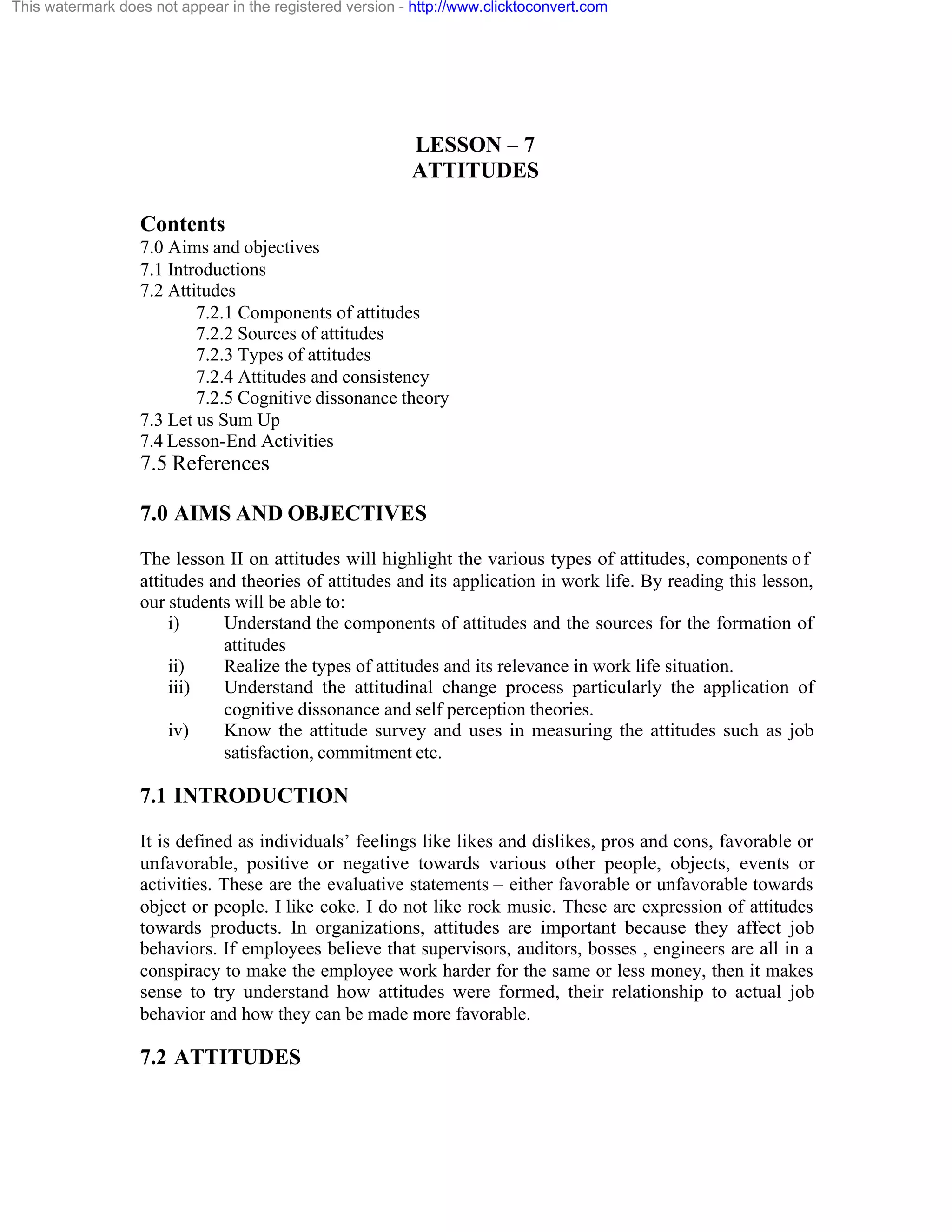 This watermark does not appear in the registered version - http://www.clicktoconvert.com

LESSON – 7
ATTITUDES
Contents
7.0 Aims and objectives
7.1 Introductions
7.2 Attitudes
7.2.1 Components of attitudes
7.2.2 Sources of attitudes
7.2.3 Types of attitudes
7.2.4 Attitudes and consistency
7.2.5 Cognitive dissonance theory
7.3 Let us Sum Up
7.4 Lesson-End Activities

7.5 References
7.0 AIMS AND OBJECTIVES
The lesson II on attitudes will highlight the various types of attitudes, components o f
attitudes and theories of attitudes and its application in work life. By reading this lesson,
our students will be able to:
i)
Understand the components of attitudes and the sources for the formation of
attitudes
ii)
Realize the types of attitudes and its relevance in work life situation.
iii)
Understand the attitudinal change process particularly the application of
cognitive dissonance and self perception theories.
iv)
Know the attitude survey and uses in measuring the attitudes such as job
satisfaction, commitment etc.

7.1 INTRODUCTION
It is defined as individuals’ feelings like likes and dislikes, pros and cons, favorable or
unfavorable, positive or negative towards various other people, objects, events or
activities. These are the evaluative statements – either favorable or unfavorable towards
object or people. I like coke. I do not like rock music. These are expression of attitudes
towards products. In organizations, attitudes are important because they affect job
behaviors. If employees believe that supervisors, auditors, bosses , engineers are all in a
conspiracy to make the employee work harder for the same or less money, then it makes
sense to try understand how attitudes were formed, their relationship to actual job
behavior and how they can be made more favorable.

7.2 ATTITUDES

 