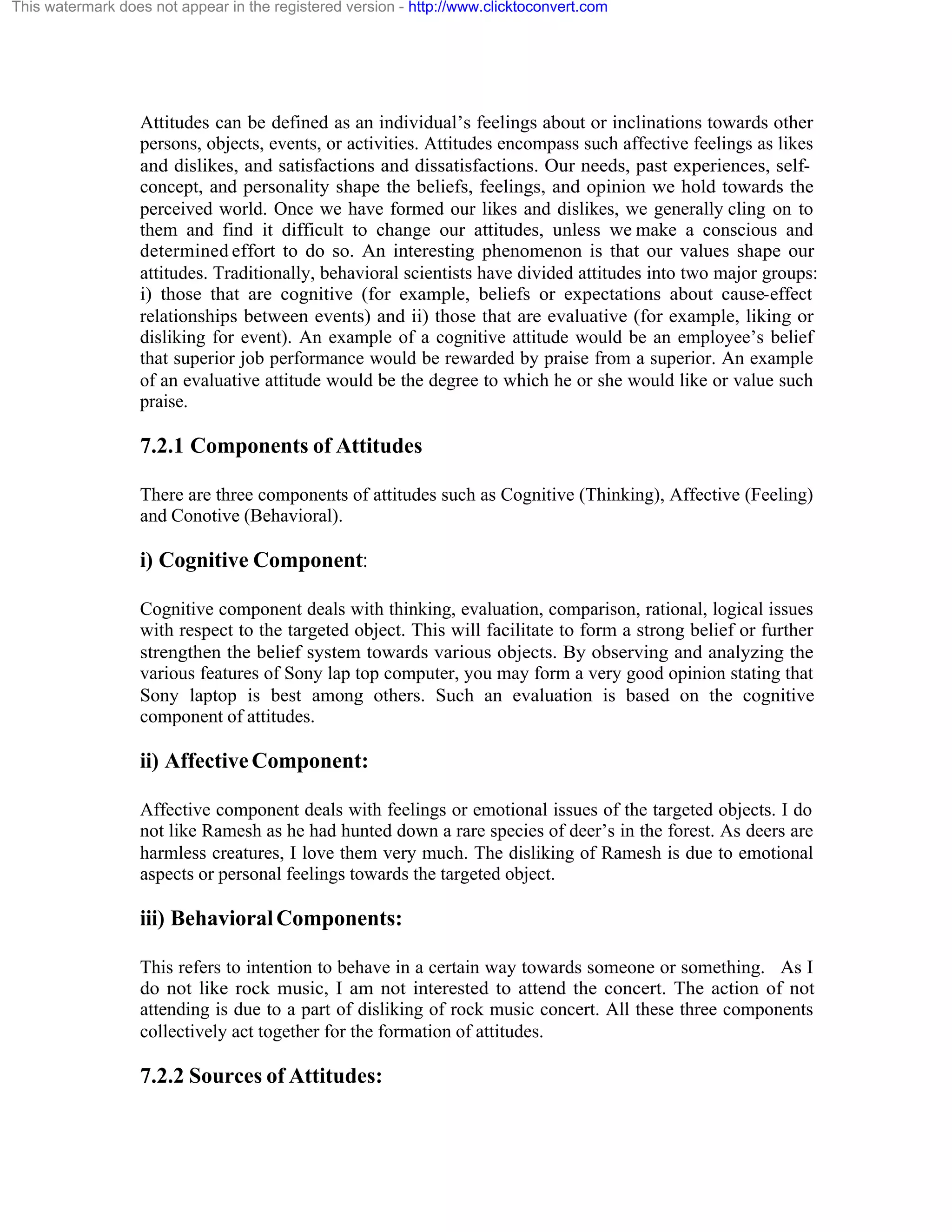 This watermark does not appear in the registered version - http://www.clicktoconvert.com

Attitudes can be defined as an individual’s feelings about or inclinations towards other
persons, objects, events, or activities. Attitudes encompass such affective feelings as likes
and dislikes, and satisfactions and dissatisfactions. Our needs, past experiences, selfconcept, and personality shape the beliefs, feelings, and opinion we hold towards the
perceived world. Once we have formed our likes and dislikes, we generally cling on to
them and find it difficult to change our attitudes, unless we make a conscious and
determined effort to do so. An interesting phenomenon is that our values shape our
attitudes. Traditionally, behavioral scientists have divided attitudes into two major groups:
i) those that are cognitive (for example, beliefs or expectations about cause-effect
relationships between events) and ii) those that are evaluative (for example, liking or
disliking for event). An example of a cognitive attitude would be an employee’s belief
that superior job performance would be rewarded by praise from a superior. An example
of an evaluative attitude would be the degree to which he or she would like or value such
praise.

7.2.1 Components of Attitudes
There are three components of attitudes such as Cognitive (Thinking), Affective (Feeling)
and Conotive (Behavioral).

i) Cognitive Component:
Cognitive component deals with thinking, evaluation, comparison, rational, logical issues
with respect to the targeted object. This will facilitate to form a strong belief or further
strengthen the belief system towards various objects. By observing and analyzing the
various features of Sony lap top computer, you may form a very good opinion stating that
Sony laptop is best among others. Such an evaluation is based on the cognitive
component of attitudes.

ii) Affective Component:
Affective component deals with feelings or emotional issues of the targeted objects. I do
not like Ramesh as he had hunted down a rare species of deer’s in the forest. As deers are
harmless creatures, I love them very much. The disliking of Ramesh is due to emotional
aspects or personal feelings towards the targeted object.

iii) Behavioral Components:
This refers to intention to behave in a certain way towards someone or something. As I
do not like rock music, I am not interested to attend the concert. The action of not
attending is due to a part of disliking of rock music concert. All these three components
collectively act together for the formation of attitudes.

7.2.2 Sources of Attitudes:

 