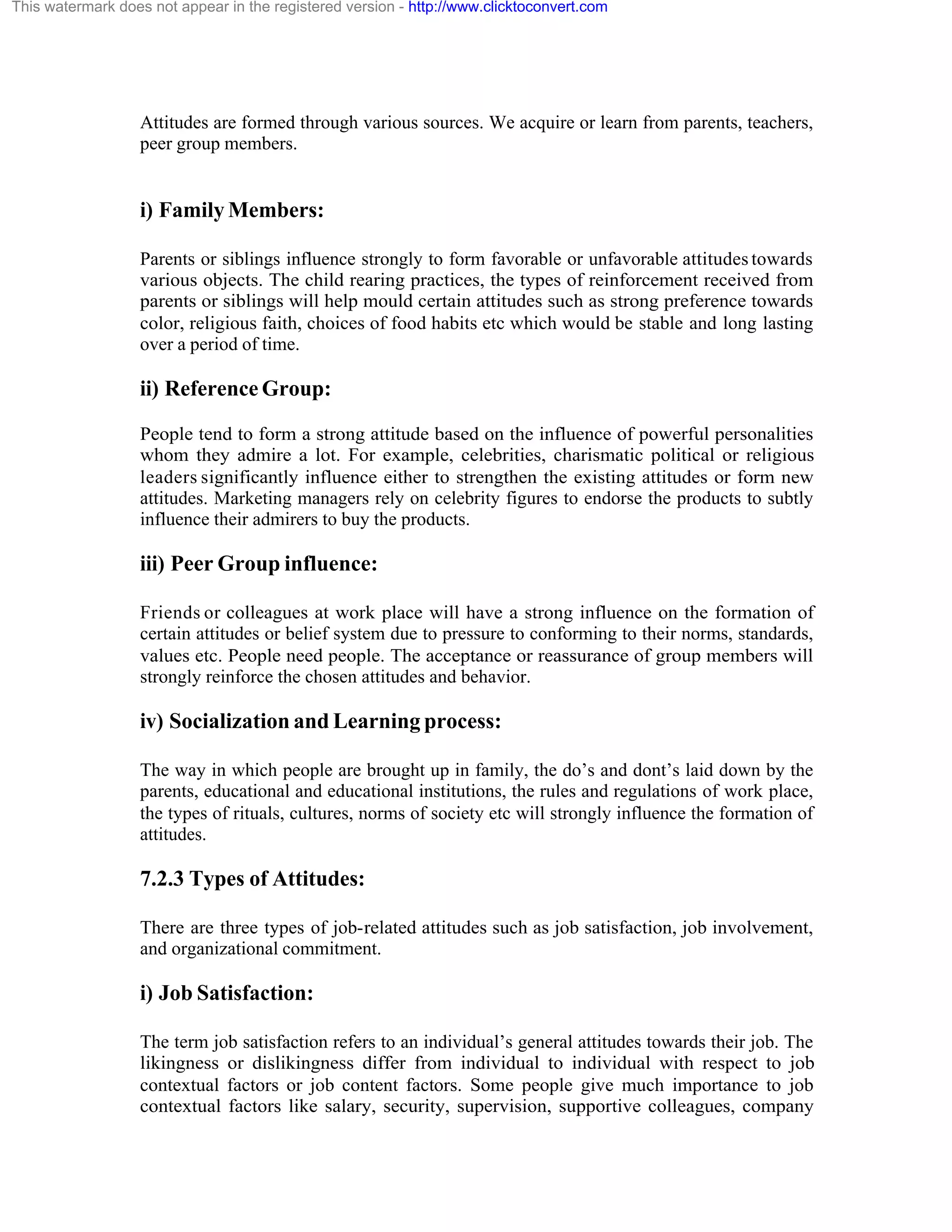 This watermark does not appear in the registered version - http://www.clicktoconvert.com

Attitudes are formed through various sources. We acquire or learn from parents, teachers,
peer group members.

i) Family Members:
Parents or siblings influence strongly to form favorable or unfavorable attitudes towards
various objects. The child rearing practices, the types of reinforcement received from
parents or siblings will help mould certain attitudes such as strong preference towards
color, religious faith, choices of food habits etc which would be stable and long lasting
over a period of time.

ii) Reference Group:
People tend to form a strong attitude based on the influence of powerful personalities
whom they admire a lot. For example, celebrities, charismatic political or religious
leaders significantly influence either to strengthen the existing attitudes or form new
attitudes. Marketing managers rely on celebrity figures to endorse the products to subtly
influence their admirers to buy the products.

iii) Peer Group influence:
Friends or colleagues at work place will have a strong influence on the formation of
certain attitudes or belief system due to pressure to conforming to their norms, standards,
values etc. People need people. The acceptance or reassurance of group members will
strongly reinforce the chosen attitudes and behavior.

iv) Socialization and Learning process:
The way in which people are brought up in family, the do’s and dont’s laid down by the
parents, educational and educational institutions, the rules and regulations of work place,
the types of rituals, cultures, norms of society etc will strongly influence the formation of
attitudes.

7.2.3 Types of Attitudes:
There are three types of job-related attitudes such as job satisfaction, job involvement,
and organizational commitment.

i) Job Satisfaction:
The term job satisfaction refers to an individual’s general attitudes towards their job. The
likingness or dislikingness differ from individual to individual with respect to job
contextual factors or job content factors. Some people give much importance to job
contextual factors like salary, security, supervision, supportive colleagues, company

 