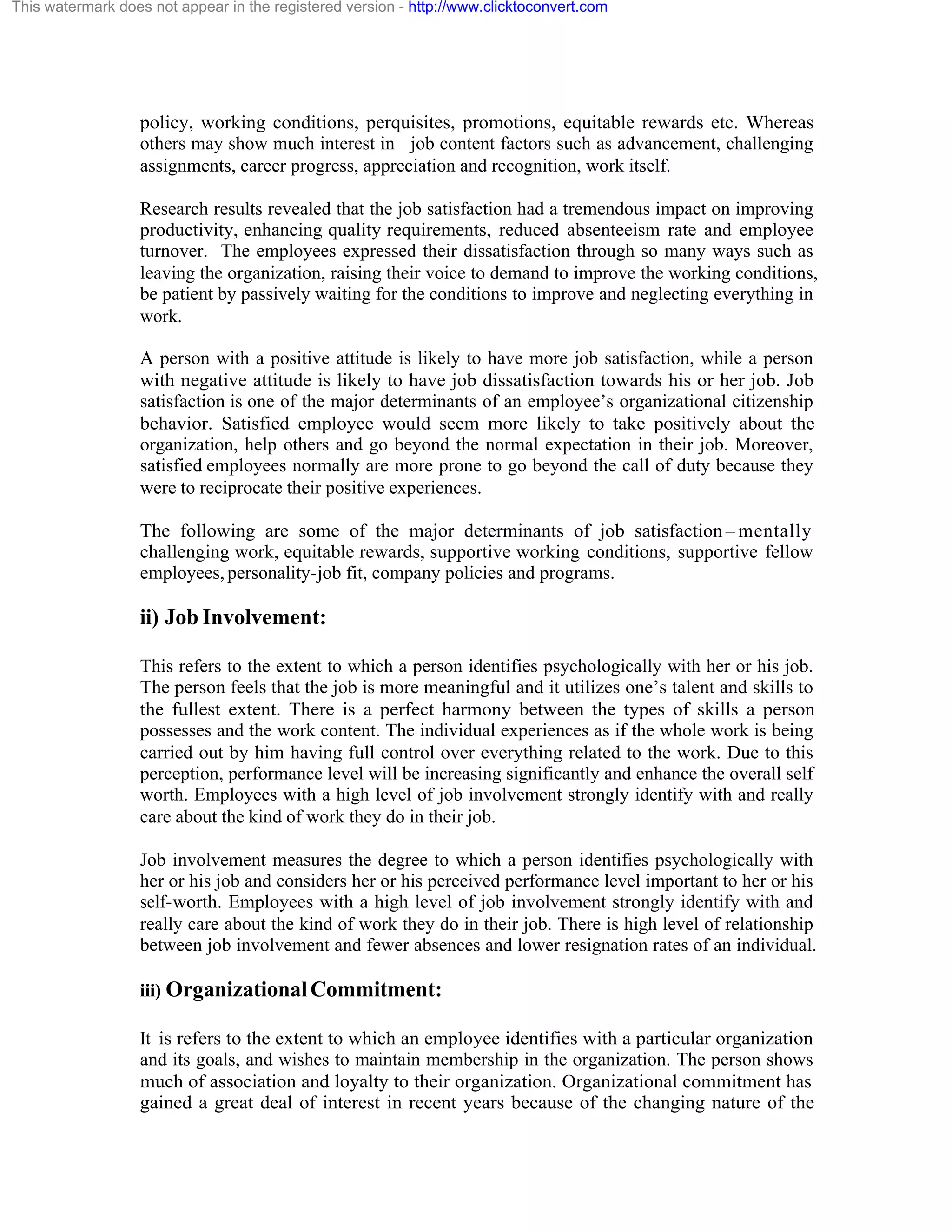 This watermark does not appear in the registered version - http://www.clicktoconvert.com

policy, working conditions, perquisites, promotions, equitable rewards etc. Whereas
others may show much interest in job content factors such as advancement, challenging
assignments, career progress, appreciation and recognition, work itself.
Research results revealed that the job satisfaction had a tremendous impact on improving
productivity, enhancing quality requirements, reduced absenteeism rate and employee
turnover. The employees expressed their dissatisfaction through so many ways such as
leaving the organization, raising their voice to demand to improve the working conditions,
be patient by passively waiting for the conditions to improve and neglecting everything in
work.
A person with a positive attitude is likely to have more job satisfaction, while a person
with negative attitude is likely to have job dissatisfaction towards his or her job. Job
satisfaction is one of the major determinants of an employee’s organizational citizenship
behavior. Satisfied employee would seem more likely to take positively about the
organization, help others and go beyond the normal expectation in their job. Moreover,
satisfied employees normally are more prone to go beyond the call of duty because they
were to reciprocate their positive experiences.
The following are some of the major determinants of job satisfaction – mentally
challenging work, equitable rewards, supportive working conditions, supportive fellow
employees, personality-job fit, company policies and programs.

ii) Job Involvement:
This refers to the extent to which a person identifies psychologically with her or his job.
The person feels that the job is more meaningful and it utilizes one’s talent and skills to
the fullest extent. There is a perfect harmony between the types of skills a person
possesses and the work content. The individual experiences as if the whole work is being
carried out by him having full control over everything related to the work. Due to this
perception, performance level will be increasing significantly and enhance the overall self
worth. Employees with a high level of job involvement strongly identify with and really
care about the kind of work they do in their job.
Job involvement measures the degree to which a person identifies psychologically with
her or his job and considers her or his perceived performance level important to her or his
self-worth. Employees with a high level of job involvement strongly identify with and
really care about the kind of work they do in their job. There is high level of relationship
between job involvement and fewer absences and lower resignation rates of an individual.
iii) Organizational Commitment:
It is refers to the extent to which an employee identifies with a particular organization
and its goals, and wishes to maintain membership in the organization. The person shows
much of association and loyalty to their organization. Organizational commitment has
gained a great deal of interest in recent years because of the changing nature of the

 