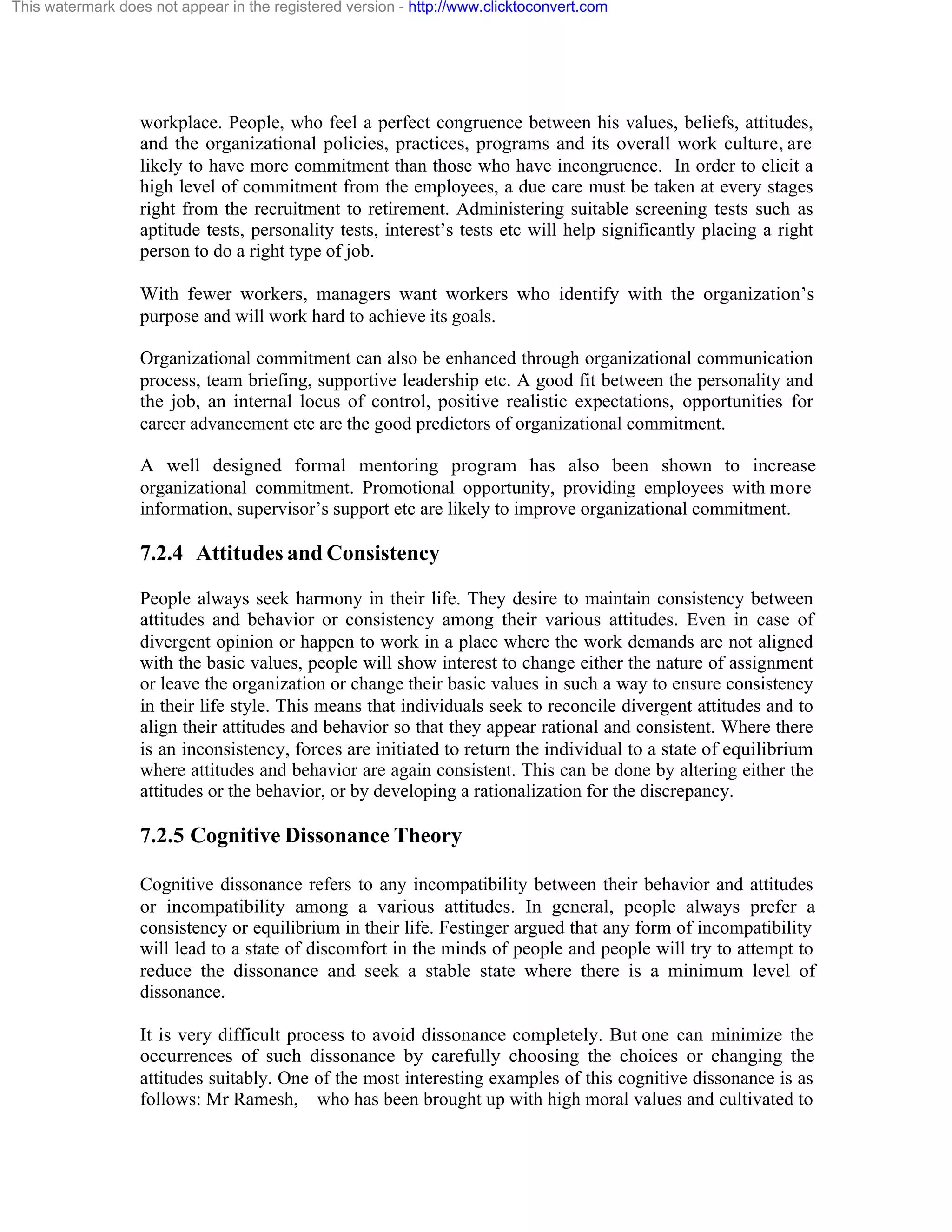 This watermark does not appear in the registered version - http://www.clicktoconvert.com

workplace. People, who feel a perfect congruence between his values, beliefs, attitudes,
and the organizational policies, practices, programs and its overall work culture, are
likely to have more commitment than those who have incongruence. In order to elicit a
high level of commitment from the employees, a due care must be taken at every stages
right from the recruitment to retirement. Administering suitable screening tests such as
aptitude tests, personality tests, interest’s tests etc will help significantly placing a right
person to do a right type of job.
With fewer workers, managers want workers who identify with the organization’s
purpose and will work hard to achieve its goals.
Organizational commitment can also be enhanced through organizational communication
process, team briefing, supportive leadership etc. A good fit between the personality and
the job, an internal locus of control, positive realistic expectations, opportunities for
career advancement etc are the good predictors of organizational commitment.
A well designed formal mentoring program has also been shown to increase
organizational commitment. Promotional opportunity, providing employees with more
information, supervisor’s support etc are likely to improve organizational commitment.

7.2.4 Attitudes and Consistency
People always seek harmony in their life. They desire to maintain consistency between
attitudes and behavior or consistency among their various attitudes. Even in case of
divergent opinion or happen to work in a place where the work demands are not aligned
with the basic values, people will show interest to change either the nature of assignment
or leave the organization or change their basic values in such a way to ensure consistency
in their life style. This means that individuals seek to reconcile divergent attitudes and to
align their attitudes and behavior so that they appear rational and consistent. Where there
is an inconsistency, forces are initiated to return the individual to a state of equilibrium
where attitudes and behavior are again consistent. This can be done by altering either the
attitudes or the behavior, or by developing a rationalization for the discrepancy.

7.2.5 Cognitive Dissonance Theory
Cognitive dissonance refers to any incompatibility between their behavior and attitudes
or incompatibility among a various attitudes. In general, people always prefer a
consistency or equilibrium in their life. Festinger argued that any form of incompatibility
will lead to a state of discomfort in the minds of people and people will try to attempt to
reduce the dissonance and seek a stable state where there is a minimum level of
dissonance.
It is very difficult process to avoid dissonance completely. But one can minimize the
occurrences of such dissonance by carefully choosing the choices or changing the
attitudes suitably. One of the most interesting examples of this cognitive dissonance is as
follows: Mr Ramesh, who has been brought up with high moral values and cultivated to

 