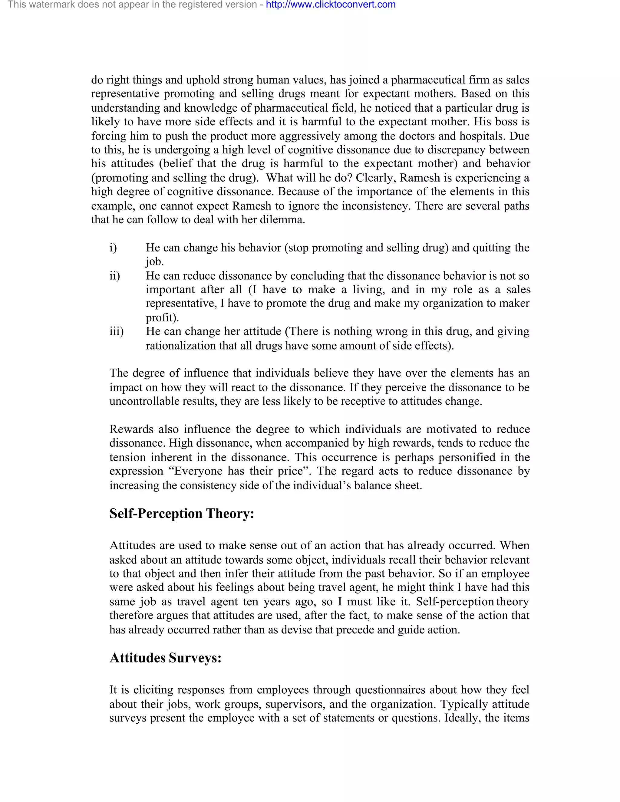 This watermark does not appear in the registered version - http://www.clicktoconvert.com

do right things and uphold strong human values, has joined a pharmaceutical firm as sales
representative promoting and selling drugs meant for expectant mothers. Based on this
understanding and knowledge of pharmaceutical field, he noticed that a particular drug is
likely to have more side effects and it is harmful to the expectant mother. His boss is
forcing him to push the product more aggressively among the doctors and hospitals. Due
to this, he is undergoing a high level of cognitive dissonance due to discrepancy between
his attitudes (belief that the drug is harmful to the expectant mother) and behavior
(promoting and selling the drug). What will he do? Clearly, Ramesh is experiencing a
high degree of cognitive dissonance. Because of the importance of the elements in this
example, one cannot expect Ramesh to ignore the inconsistency. There are several paths
that he can follow to deal with her dilemma.
i)
ii)

iii)

He can change his behavior (stop promoting and selling drug) and quitting the
job.
He can reduce dissonance by concluding that the dissonance behavior is not so
important after all (I have to make a living, and in my role as a sales
representative, I have to promote the drug and make my organization to maker
profit).
He can change her attitude (There is nothing wrong in this drug, and giving
rationalization that all drugs have some amount of side effects).

The degree of influence that individuals believe they have over the elements has an
impact on how they will react to the dissonance. If they perceive the dissonance to be
uncontrollable results, they are less likely to be receptive to attitudes change.
Rewards also influence the degree to which individuals are motivated to reduce
dissonance. High dissonance, when accompanied by high rewards, tends to reduce the
tension inherent in the dissonance. This occurrence is perhaps personified in the
expression “Everyone has their price”. The regard acts to reduce dissonance by
increasing the consistency side of the individual’s balance sheet.

Self-Perception Theory:
Attitudes are used to make sense out of an action that has already occurred. When
asked about an attitude towards some object, individuals recall their behavior relevant
to that object and then infer their attitude from the past behavior. So if an employee
were asked about his feelings about being travel agent, he might think I have had this
same job as travel agent ten years ago, so I must like it. Self-perception theory
therefore argues that attitudes are used, after the fact, to make sense of the action that
has already occurred rather than as devise that precede and guide action.

Attitudes Surveys:
It is eliciting responses from employees through questionnaires about how they feel
about their jobs, work groups, supervisors, and the organization. Typically attitude
surveys present the employee with a set of statements or questions. Ideally, the items

 