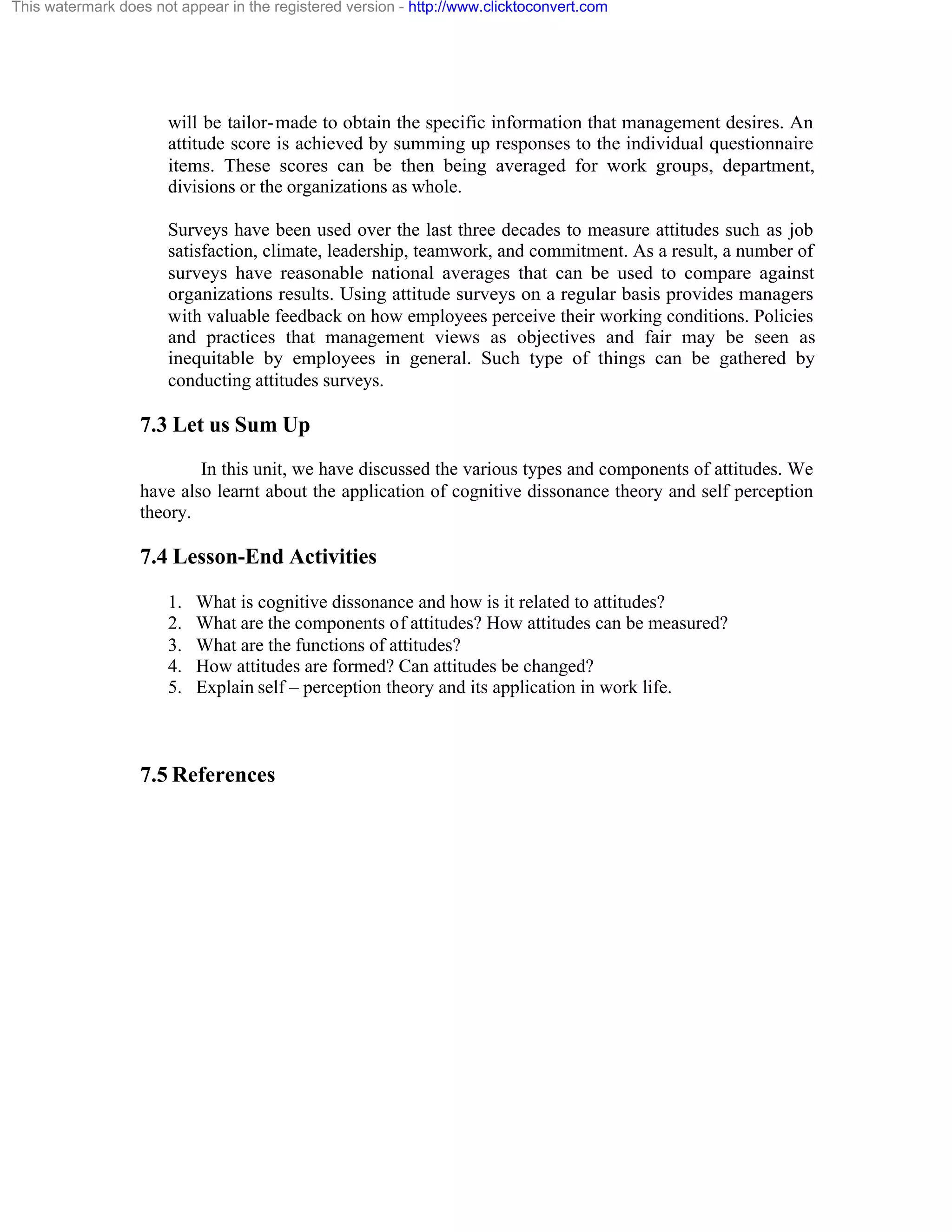 This watermark does not appear in the registered version - http://www.clicktoconvert.com

will be tailor- made to obtain the specific information that management desires. An
attitude score is achieved by summing up responses to the individual questionnaire
items. These scores can be then being averaged for work groups, department,
divisions or the organizations as whole.
Surveys have been used over the last three decades to measure attitudes such as job
satisfaction, climate, leadership, teamwork, and commitment. As a result, a number of
surveys have reasonable national averages that can be used to compare against
organizations results. Using attitude surveys on a regular basis provides managers
with valuable feedback on how employees perceive their working conditions. Policies
and practices that management views as objectives and fair may be seen as
inequitable by employees in general. Such type of things can be gathered by
conducting attitudes surveys.

7.3 Let us Sum Up
In this unit, we have discussed the various types and components of attitudes. We
have also learnt about the application of cognitive dissonance theory and self perception
theory.

7.4 Lesson-End Activities
1.
2.
3.
4.
5.

What is cognitive dissonance and how is it related to attitudes?
What are the components of attitudes? How attitudes can be measured?
What are the functions of attitudes?
How attitudes are formed? Can attitudes be changed?
Explain self – perception theory and its application in work life.

7.5 References

 