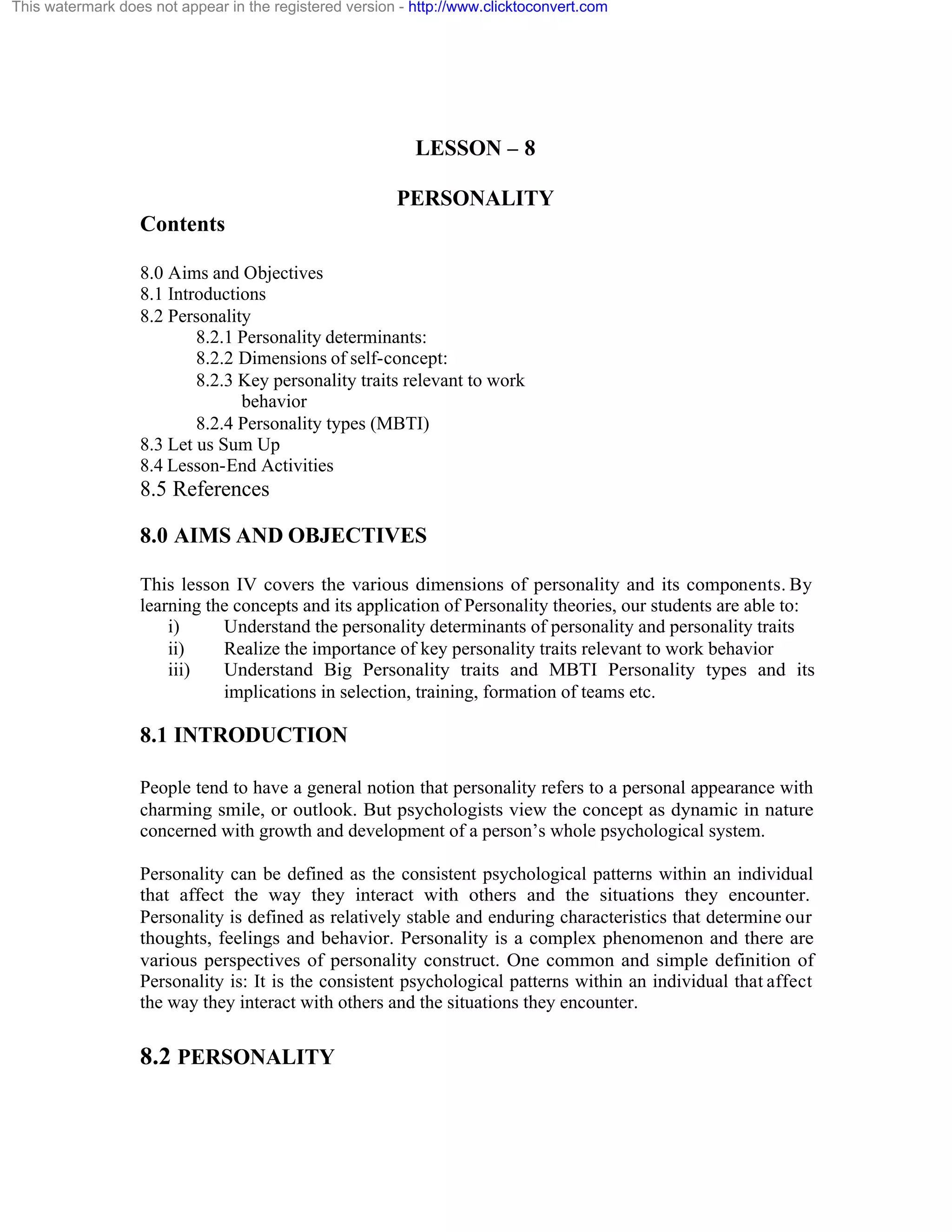 This watermark does not appear in the registered version - http://www.clicktoconvert.com

LESSON – 8
PERSONALITY
Contents
8.0 Aims and Objectives
8.1 Introductions
8.2 Personality
8.2.1 Personality determinants:
8.2.2 Dimensions of self-concept:
8.2.3 Key personality traits relevant to work
behavior
8.2.4 Personality types (MBTI)
8.3 Let us Sum Up
8.4 Lesson-End Activities

8.5 References
8.0 AIMS AND OBJECTIVES
This lesson IV covers the various dimensions of personality and its components. By
learning the concepts and its application of Personality theories, our students are able to:
i)
Understand the personality determinants of personality and personality traits
ii)
Realize the importance of key personality traits relevant to work behavior
iii)
Understand Big Personality traits and MBTI Personality types and its
implications in selection, training, formation of teams etc.

8.1 INTRODUCTION
People tend to have a general notion that personality refers to a personal appearance with
charming smile, or outlook. But psychologists view the concept as dynamic in nature
concerned with growth and development of a person’s whole psychological system.
Personality can be defined as the consistent psychological patterns within an individual
that affect the way they interact with others and the situations they encounter.
Personality is defined as relatively stable and enduring characteristics that determine our
thoughts, feelings and behavior. Personality is a complex phenomenon and there are
various perspectives of personality construct. One common and simple definition of
Personality is: It is the consistent psychological patterns within an individual that affect
the way they interact with others and the situations they encounter.

8.2 PERSONALITY

 