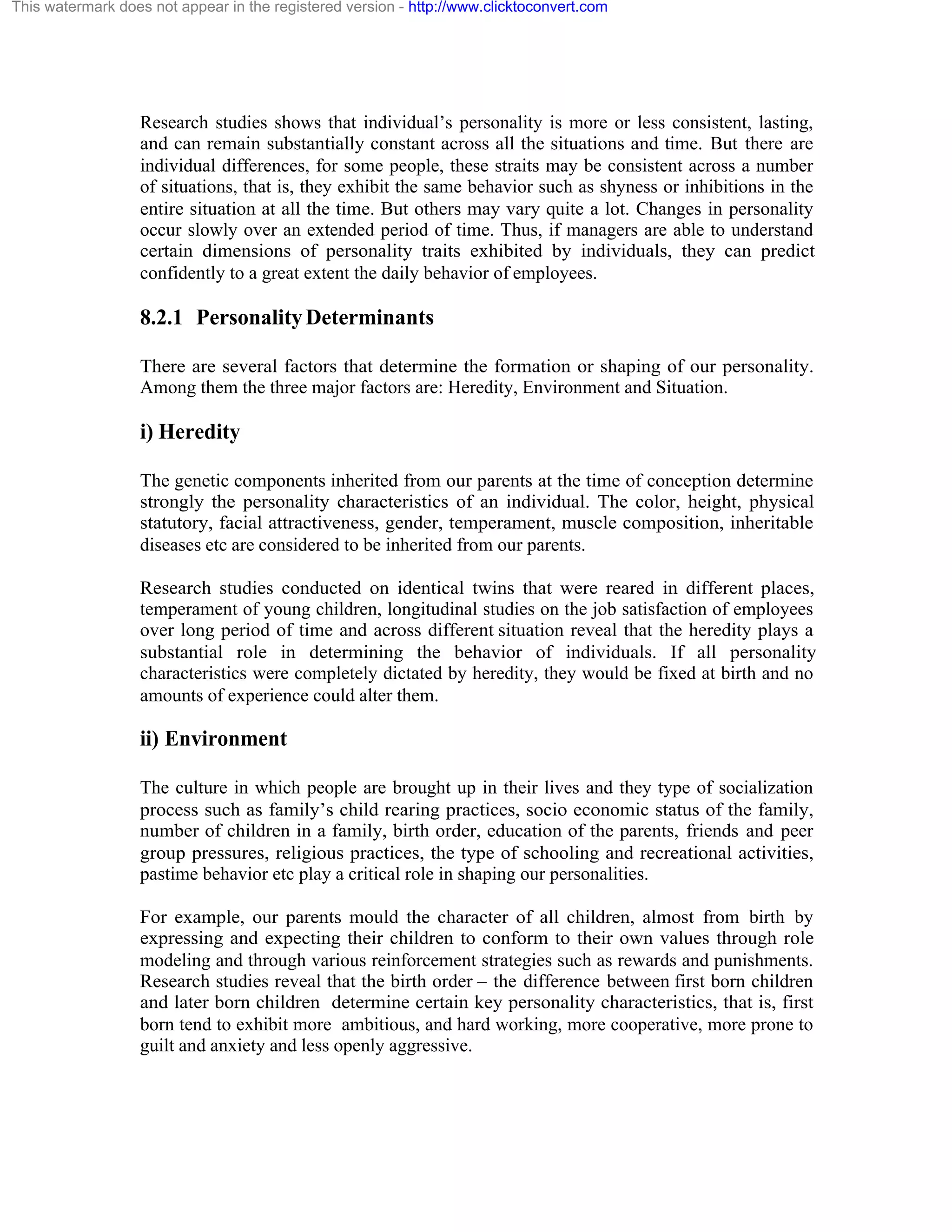 This watermark does not appear in the registered version - http://www.clicktoconvert.com

Research studies shows that individual’s personality is more or less consistent, lasting,
and can remain substantially constant across all the situations and time. But there are
individual differences, for some people, these straits may be consistent across a number
of situations, that is, they exhibit the same behavior such as shyness or inhibitions in the
entire situation at all the time. But others may vary quite a lot. Changes in personality
occur slowly over an extended period of time. Thus, if managers are able to understand
certain dimensions of personality traits exhibited by individuals, they can predict
confidently to a great extent the daily behavior of employees.

8.2.1 Personality Determinants
There are several factors that determine the formation or shaping of our personality.
Among them the three major factors are: Heredity, Environment and Situation.

i) Heredity
The genetic components inherited from our parents at the time of conception determine
strongly the personality characteristics of an individual. The color, height, physical
statutory, facial attractiveness, gender, temperament, muscle composition, inheritable
diseases etc are considered to be inherited from our parents.
Research studies conducted on identical twins that were reared in different places,
temperament of young children, longitudinal studies on the job satisfaction of employees
over long period of time and across different situation reveal that the heredity plays a
substantial role in determining the behavior of individuals. If all personality
characteristics were completely dictated by heredity, they would be fixed at birth and no
amounts of experience could alter them.

ii) Environment
The culture in which people are brought up in their lives and they type of socialization
process such as family’s child rearing practices, socio economic status of the family,
number of children in a family, birth order, education of the parents, friends and peer
group pressures, religious practices, the type of schooling and recreational activities,
pastime behavior etc play a critical role in shaping our personalities.
For example, our parents mould the character of all children, almost from birth by
expressing and expecting their children to conform to their own values through role
modeling and through various reinforcement strategies such as rewards and punishments.
Research studies reveal that the birth order – the difference between first born children
and later born children determine certain key personality characteristics, that is, first
born tend to exhibit more ambitious, and hard working, more cooperative, more prone to
guilt and anxiety and less openly aggressive.

 