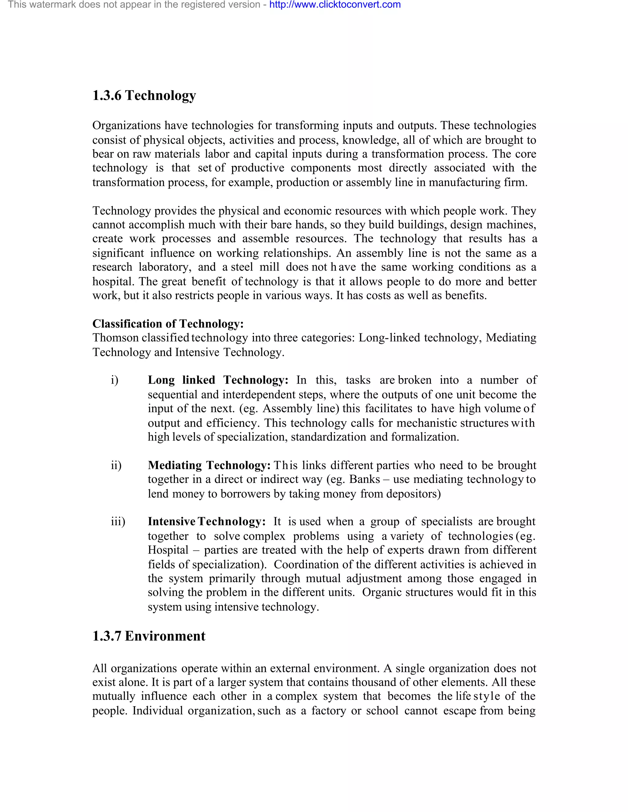 This watermark does not appear in the registered version - http://www.clicktoconvert.com

1.3.6 Technology
Organizations have technologies for transforming inputs and outputs. These technologies
consist of physical objects, activities and process, knowledge, all of which are brought to
bear on raw materials labor and capital inputs during a transformation process. The core
technology is that set of productive components most directly associated with the
transformation process, for example, production or assembly line in manufacturing firm.
Technology provides the physical and economic resources with which people work. They
cannot accomplish much with their bare hands, so they build buildings, design machines,
create work processes and assemble resources. The technology that results has a
significant influence on working relationships. An assembly line is not the same as a
research laboratory, and a steel mill does not h ave the same working conditions as a
hospital. The great benefit of technology is that it allows people to do more and better
work, but it also restricts people in various ways. It has costs as well as benefits.
Classification of Technology:
Thomson classified technology into three categories: Long-linked technology, Mediating
Technology and Intensive Technology.
i)

Long linked Technology: In this, tasks are broken into a number of
sequential and interdependent steps, where the outputs of one unit become the
input of the next. (eg. Assembly line) this facilitates to have high volume of
output and efficiency. This technology calls for mechanistic structures with
high levels of specialization, standardization and formalization.

ii)

Mediating Technology: This links different parties who need to be brought
together in a direct or indirect way (eg. Banks – use mediating technology to
lend money to borrowers by taking money from depositors)

iii)

Intensive Technology: It is used when a group of specialists are brought
together to solve complex problems using a variety of technologies (eg.
Hospital – parties are treated with the help of experts drawn from different
fields of specialization). Coordination of the different activities is achieved in
the system primarily through mutual adjustment among those engaged in
solving the problem in the different units. Organic structures would fit in this
system using intensive technology.

1.3.7 Environment
All organizations operate within an external environment. A single organization does not
exist alone. It is part of a larger system that contains thousand of other elements. All these
mutually influence each other in a complex system that becomes the life style of the
people. Individual organization, such as a factory or school cannot escape from being

 
