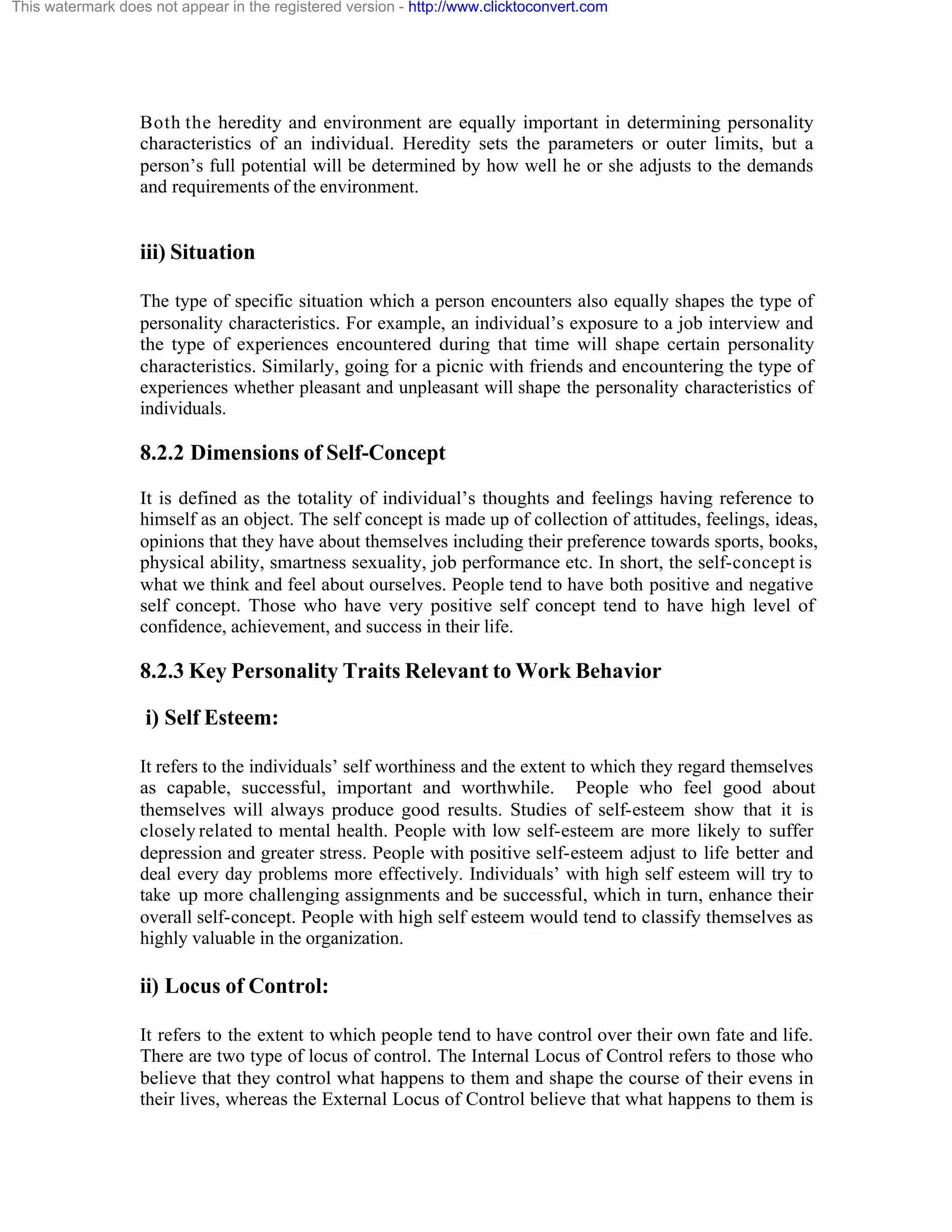 This watermark does not appear in the registered version - http://www.clicktoconvert.com

Both the heredity and environment are equally important in determining personality
characteristics of an individual. Heredity sets the parameters or outer limits, but a
person’s full potential will be determined by how well he or she adjusts to the demands
and requirements of the environment.

iii) Situation
The type of specific situation which a person encounters also equally shapes the type of
personality characteristics. For example, an individual’s exposure to a job interview and
the type of experiences encountered during that time will shape certain personality
characteristics. Similarly, going for a picnic with friends and encountering the type of
experiences whether pleasant and unpleasant will shape the personality characteristics of
individuals.

8.2.2 Dimensions of Self-Concept
It is defined as the totality of individual’s thoughts and feelings having reference to
himself as an object. The self concept is made up of collection of attitudes, feelings, ideas,
opinions that they have about themselves including their preference towards sports, books,
physical ability, smartness sexuality, job performance etc. In short, the self-concept is
what we think and feel about ourselves. People tend to have both positive and negative
self concept. Those who have very positive self concept tend to have high level of
confidence, achievement, and success in their life.

8.2.3 Key Personality Traits Relevant to Work Behavior
i) Self Esteem:
It refers to the individuals’ self worthiness and the extent to which they regard themselves
as capable, successful, important and worthwhile. People who feel good about
themselves will always produce good results. Studies of self-esteem show that it is
closely related to mental health. People with low self-esteem are more likely to suffer
depression and greater stress. People with positive self-esteem adjust to life better and
deal every day problems more effectively. Individuals’ with high self esteem will try to
take up more challenging assignments and be successful, which in turn, enhance their
overall self-concept. People with high self esteem would tend to classify themselves as
highly valuable in the organization.

ii) Locus of Control:
It refers to the extent to which people tend to have control over their own fate and life.
There are two type of locus of control. The Internal Locus of Control refers to those who
believe that they control what happens to them and shape the course of their evens in
their lives, whereas the External Locus of Control believe that what happens to them is

 