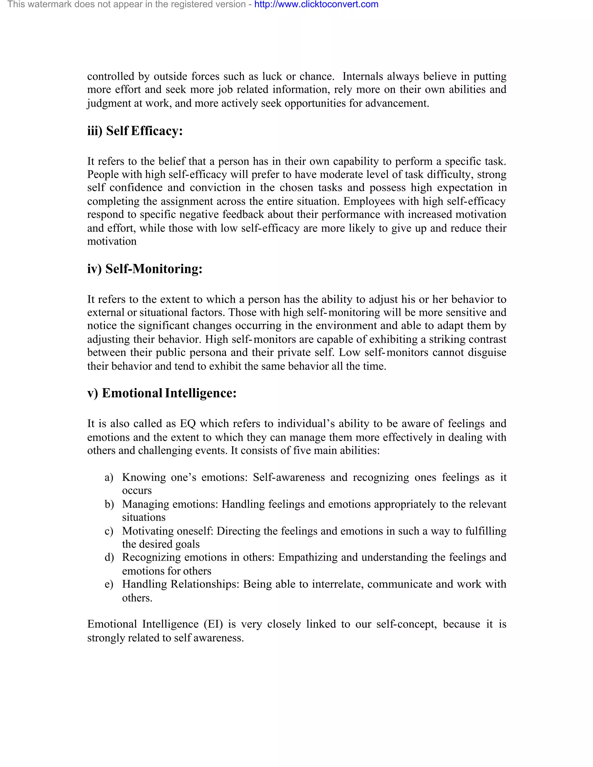 This watermark does not appear in the registered version - http://www.clicktoconvert.com

controlled by outside forces such as luck or chance. Internals always believe in putting
more effort and seek more job related information, rely more on their own abilities and
judgment at work, and more actively seek opportunities for advancement.

iii) Self Efficacy:
It refers to the belief that a person has in their own capability to perform a specific task.
People with high self-efficacy will prefer to have moderate level of task difficulty, strong
self confidence and conviction in the chosen tasks and possess high expectation in
completing the assignment across the entire situation. Employees with high self-efficacy
respond to specific negative feedback about their performance with increased motivation
and effort, while those with low self-efficacy are more likely to give up and reduce their
motivation

iv) Self-Monitoring:
It refers to the extent to which a person has the ability to adjust his or her behavior to
external or situational factors. Those with high self- monitoring will be more sensitive and
notice the significant changes occurring in the environment and able to adapt them by
adjusting their behavior. High self- monitors are capable of exhibiting a striking contrast
between their public persona and their private self. Low self- monitors cannot disguise
their behavior and tend to exhibit the same behavior all the time.

v) Emotional Intelligence:
It is also called as EQ which refers to individual’s ability to be aware of feelings and
emotions and the extent to which they can manage them more effectively in dealing with
others and challenging events. It consists of five main abilities:
a) Knowing one’s emotions: Self-awareness and recognizing ones feelings as it
occurs
b) Managing emotions: Handling feelings and emotions appropriately to the relevant
situations
c) Motivating oneself: Directing the feelings and emotions in such a way to fulfilling
the desired goals
d) Recognizing emotions in others: Empathizing and understanding the feelings and
emotions for others
e) Handling Relationships: Being able to interrelate, communicate and work with
others.
Emotional Intelligence (EI) is very closely linked to our self-concept, because it is
strongly related to self awareness.

 