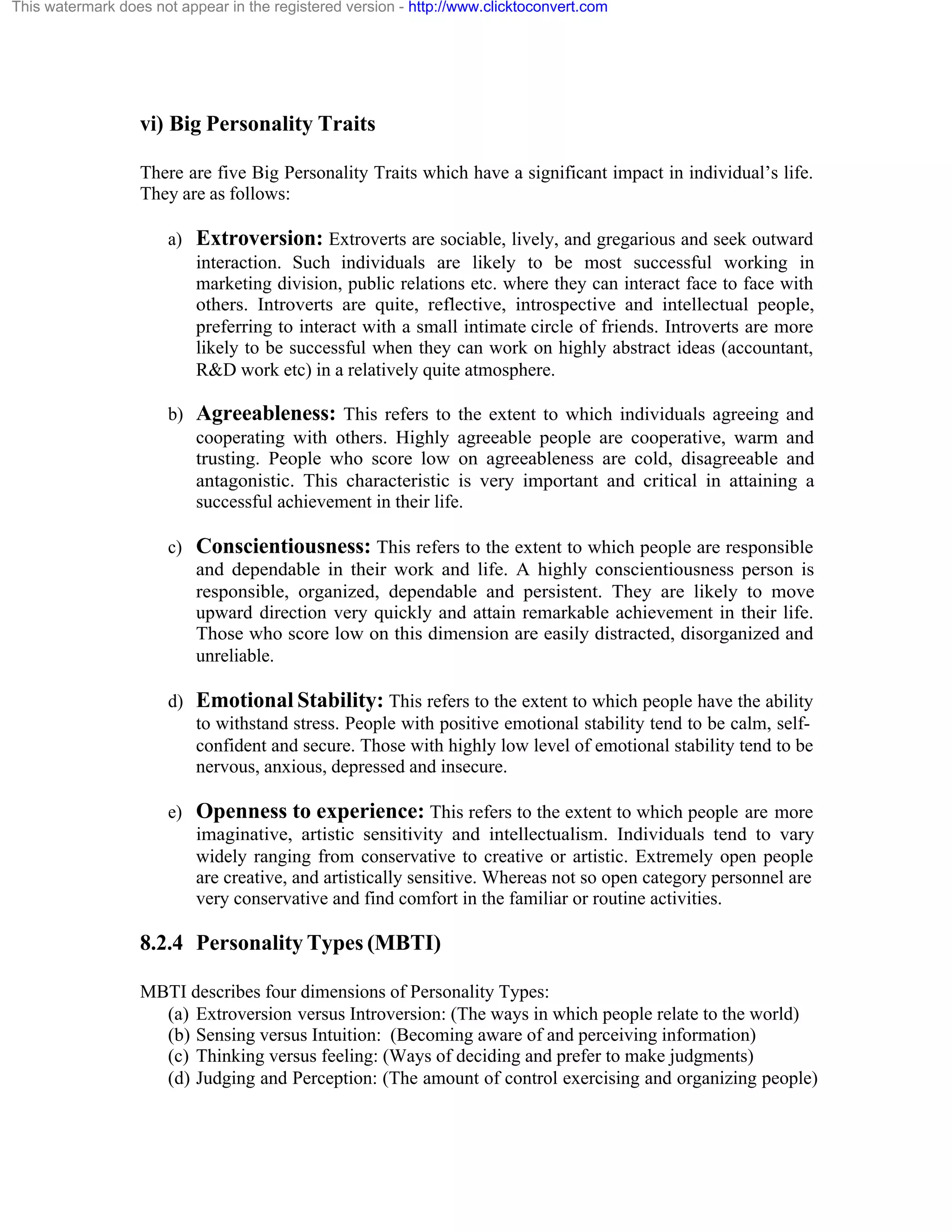 This watermark does not appear in the registered version - http://www.clicktoconvert.com

vi) Big Personality Traits
There are five Big Personality Traits which have a significant impact in individual’s life.
They are as follows:
a) Extroversion: Extroverts are sociable, lively, and gregarious and seek outward
interaction. Such individuals are likely to be most successful working in
marketing division, public relations etc. where they can interact face to face with
others. Introverts are quite, reflective, introspective and intellectual people,
preferring to interact with a small intimate circle of friends. Introverts are more
likely to be successful when they can work on highly abstract ideas (accountant,
R&D work etc) in a relatively quite atmosphere.
b) Agreeableness: This refers to the extent to which individuals agreeing and
cooperating with others. Highly agreeable people are cooperative, warm and
trusting. People who score low on agreeableness are cold, disagreeable and
antagonistic. This characteristic is very important and critical in attaining a
successful achievement in their life.
c) Conscientiousness: This refers to the extent to which people are responsible
and dependable in their work and life. A highly conscientiousness person is
responsible, organized, dependable and persistent. They are likely to move
upward direction very quickly and attain remarkable achievement in their life.
Those who score low on this dimension are easily distracted, disorganized and
unreliable.
d) Emotional Stability: This refers to the extent to which people have the ability
to withstand stress. People with positive emotional stability tend to be calm, selfconfident and secure. Those with highly low level of emotional stability tend to be
nervous, anxious, depressed and insecure.
e) Openness to experience: This refers to the extent to which people are more
imaginative, artistic sensitivity and intellectualism. Individuals tend to vary
widely ranging from conservative to creative or artistic. Extremely open people
are creative, and artistically sensitive. Whereas not so open category personnel are
very conservative and find comfort in the familiar or routine activities.

8.2.4 Personality Types (MBTI)
MBTI describes four dimensions of Personality Types:
(a) Extroversion versus Introversion: (The ways in which people relate to the world)
(b) Sensing versus Intuition: (Becoming aware of and perceiving information)
(c) Thinking versus feeling: (Ways of deciding and prefer to make judgments)
(d) Judging and Perception: (The amount of control exercising and organizing people)

 