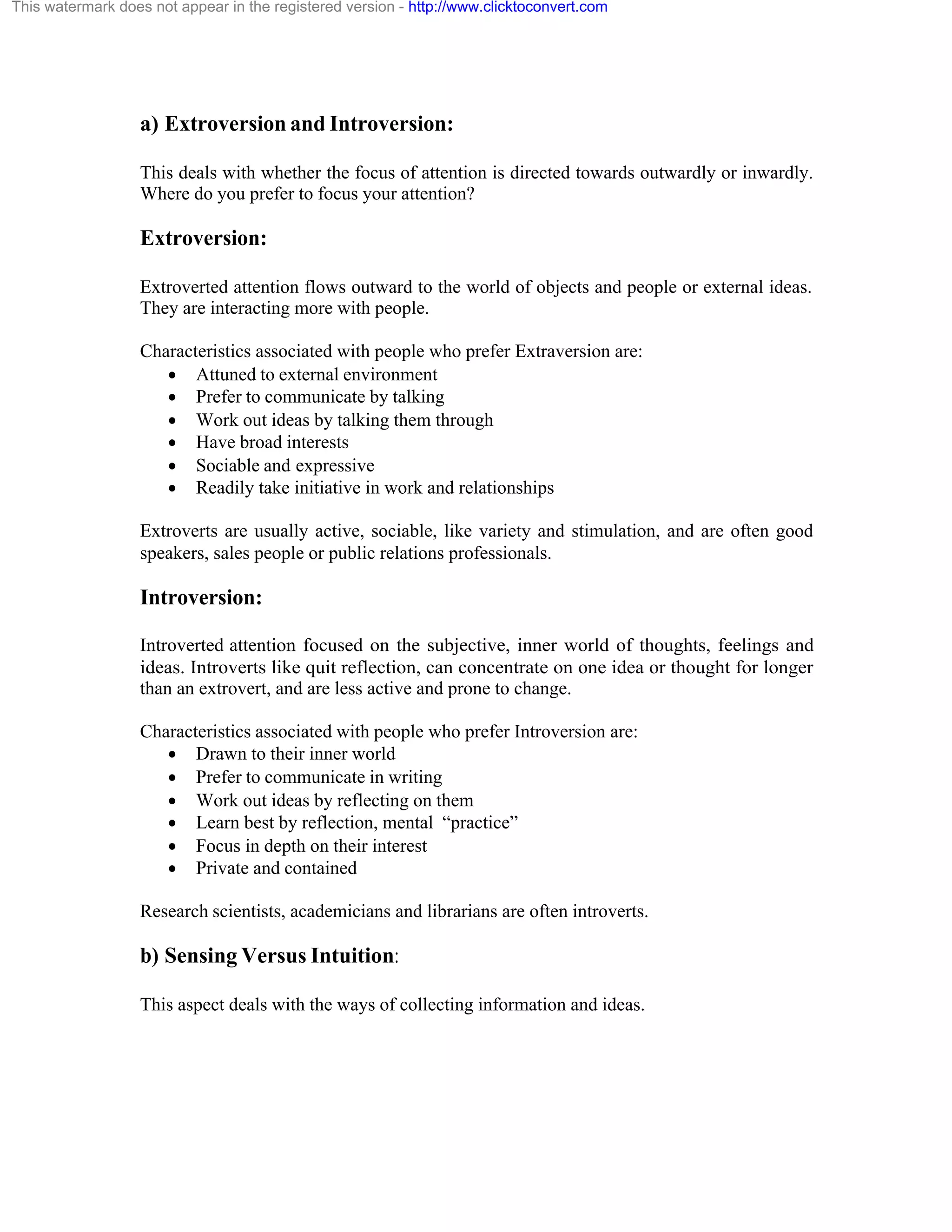 This watermark does not appear in the registered version - http://www.clicktoconvert.com

a) Extroversion and Introversion:
This deals with whether the focus of attention is directed towards outwardly or inwardly.
Where do you prefer to focus your attention?

Extroversion:
Extroverted attention flows outward to the world of objects and people or external ideas.
They are interacting more with people.
Characteristics associated with people who prefer Extraversion are:
· Attuned to external environment
· Prefer to communicate by talking
· Work out ideas by talking them through
· Have broad interests
· Sociable and expressive
· Readily take initiative in work and relationships
Extroverts are usually active, sociable, like variety and stimulation, and are often good
speakers, sales people or public relations professionals.

Introversion:
Introverted attention focused on the subjective, inner world of thoughts, feelings and
ideas. Introverts like quit reflection, can concentrate on one idea or thought for longer
than an extrovert, and are less active and prone to change.
Characteristics associated with people who prefer Introversion are:
· Drawn to their inner world
· Prefer to communicate in writing
· Work out ideas by reflecting on them
· Learn best by reflection, mental “practice”
· Focus in depth on their interest
· Private and contained
Research scientists, academicians and librarians are often introverts.

b) Sensing Versus Intuition:
This aspect deals with the ways of collecting information and ideas.

 