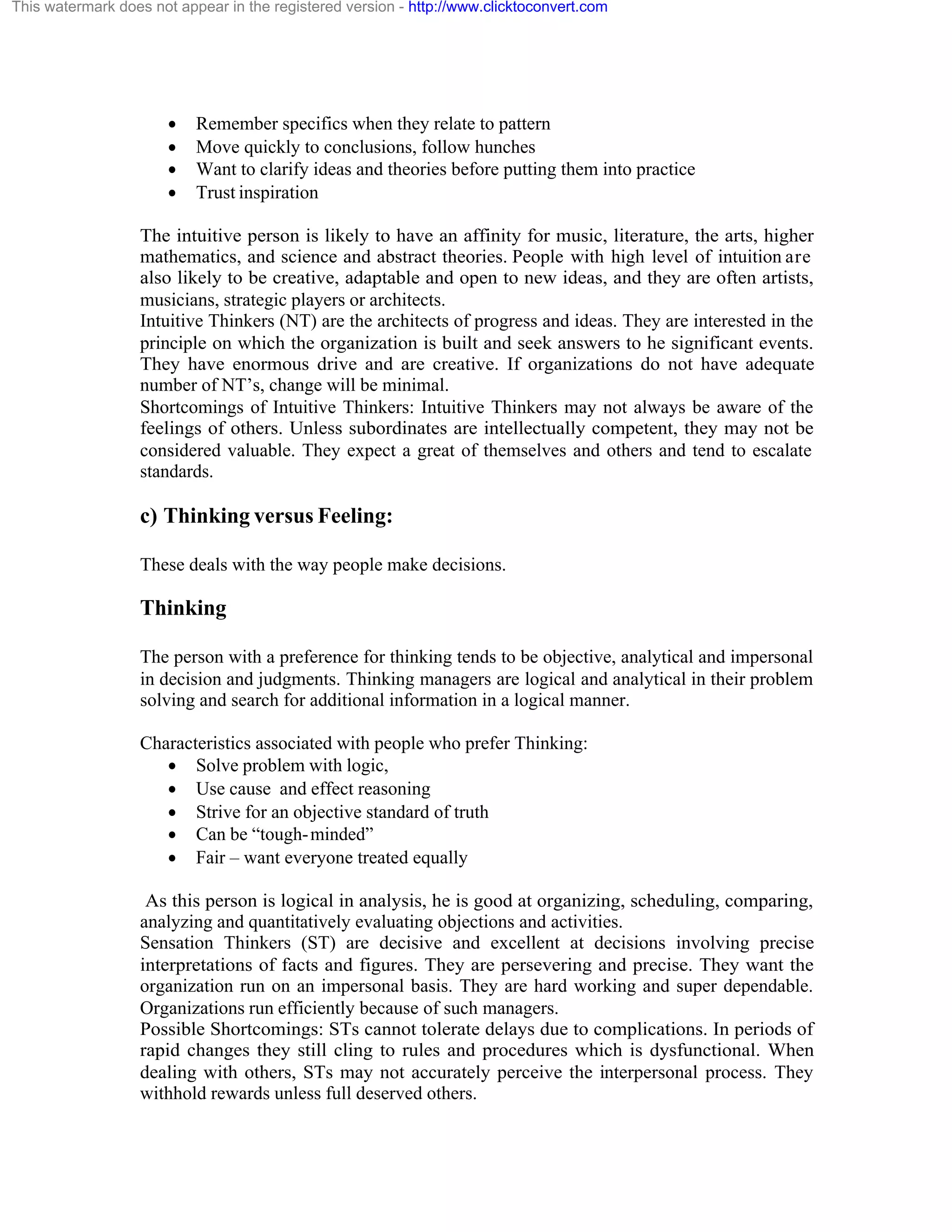 This watermark does not appear in the registered version - http://www.clicktoconvert.com

·
·
·
·

Remember specifics when they relate to pattern
Move quickly to conclusions, follow hunches
Want to clarify ideas and theories before putting them into practice
Trust inspiration

The intuitive person is likely to have an affinity for music, literature, the arts, higher
mathematics, and science and abstract theories. People with high level of intuition are
also likely to be creative, adaptable and open to new ideas, and they are often artists,
musicians, strategic players or architects.
Intuitive Thinkers (NT) are the architects of progress and ideas. They are interested in the
principle on which the organization is built and seek answers to he significant events.
They have enormous drive and are creative. If organizations do not have adequate
number of NT’s, change will be minimal.
Shortcomings of Intuitive Thinkers: Intuitive Thinkers may not always be aware of the
feelings of others. Unless subordinates are intellectually competent, they may not be
considered valuable. They expect a great of themselves and others and tend to escalate
standards.

c) Thinking versus Feeling:
These deals with the way people make decisions.

Thinking
The person with a preference for thinking tends to be objective, analytical and impersonal
in decision and judgments. Thinking managers are logical and analytical in their problem
solving and search for additional information in a logical manner.
Characteristics associated with people who prefer Thinking:
· Solve problem with logic,
· Use cause and effect reasoning
· Strive for an objective standard of truth
· Can be “tough- minded”
· Fair – want everyone treated equally
As this person is logical in analysis, he is good at organizing, scheduling, comparing,
analyzing and quantitatively evaluating objections and activities.
Sensation Thinkers (ST) are decisive and excellent at decisions involving precise
interpretations of facts and figures. They are persevering and precise. They want the
organization run on an impersonal basis. They are hard working and super dependable.
Organizations run efficiently because of such managers.
Possible Shortcomings: STs cannot tolerate delays due to complications. In periods of
rapid changes they still cling to rules and procedures which is dysfunctional. When
dealing with others, STs may not accurately perceive the interpersonal process. They
withhold rewards unless full deserved others.

 