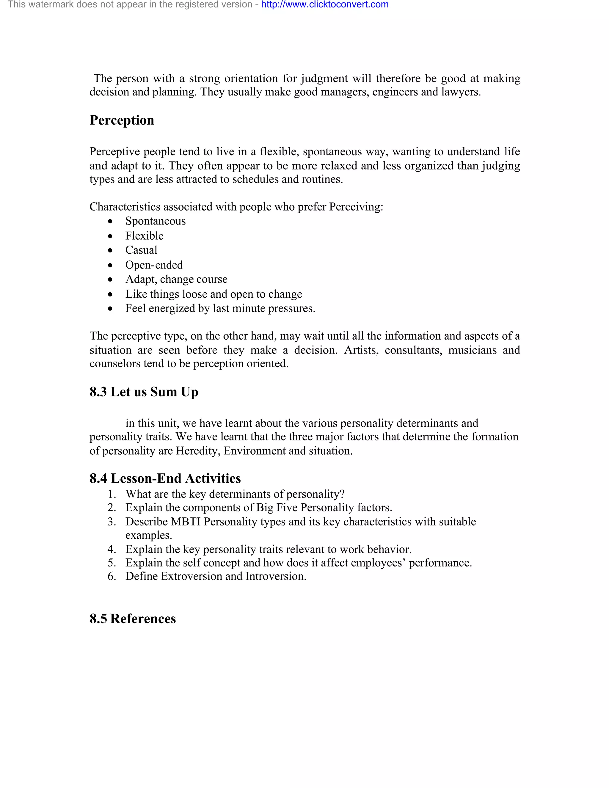 This watermark does not appear in the registered version - http://www.clicktoconvert.com

The person with a strong orientation for judgment will therefore be good at making
decision and planning. They usually make good managers, engineers and lawyers.

Perception
Perceptive people tend to live in a flexible, spontaneous way, wanting to understand life
and adapt to it. They often appear to be more relaxed and less organized than judging
types and are less attracted to schedules and routines.
Characteristics associated with people who prefer Perceiving:
· Spontaneous
· Flexible
· Casual
· Open-ended
· Adapt, change course
· Like things loose and open to change
· Feel energized by last minute pressures.
The perceptive type, on the other hand, may wait until all the information and aspects of a
situation are seen before they make a decision. Artists, consultants, musicians and
counselors tend to be perception oriented.

8.3 Let us Sum Up
in this unit, we have learnt about the various personality determinants and
personality traits. We have learnt that the three major factors that determine the formation
of personality are Heredity, Environment and situation.

8.4 Lesson-End Activities
1. What are the key determinants of personality?
2. Explain the components of Big Five Personality factors.
3. Describe MBTI Personality types and its key characteristics with suitable
examples.
4. Explain the key personality traits relevant to work behavior.
5. Explain the self concept and how does it affect employees’ performance.
6. Define Extroversion and Introversion.

8.5 References

 