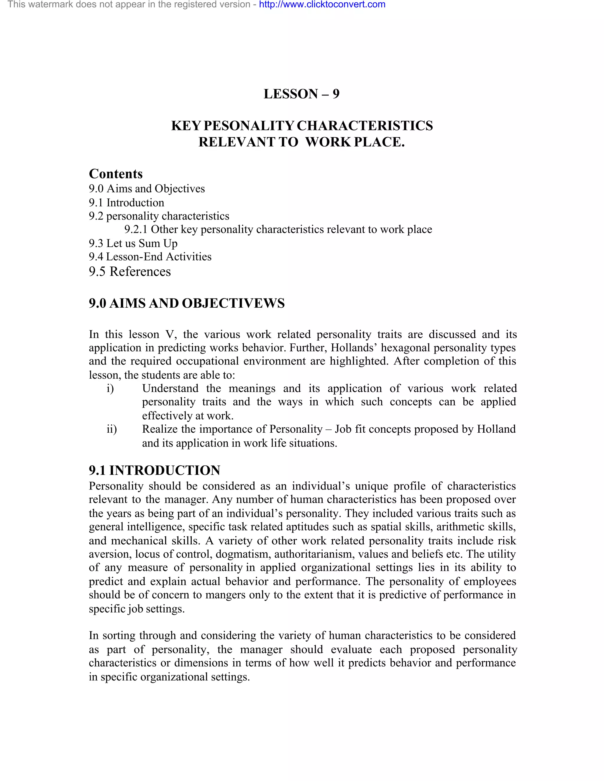This watermark does not appear in the registered version - http://www.clicktoconvert.com

LESSON – 9
KEY PESONALITY CHARACTERISTICS
RELEVANT TO WORK PLACE.
Contents
9.0 Aims and Objectives
9.1 Introduction
9.2 personality characteristics
9.2.1 Other key personality characteristics relevant to work place
9.3 Let us Sum Up
9.4 Lesson-End Activities

9.5 References
9.0 AIMS AND OBJECTIVEWS
In this lesson V, the various work related personality traits are discussed and its
application in predicting works behavior. Further, Hollands’ hexagonal personality types
and the required occupational environment are highlighted. After completion of this
lesson, the students are able to:
i)
Understand the meanings and its application of various work related
personality traits and the ways in which such concepts can be applied
effectively at work.
ii)
Realize the importance of Personality – Job fit concepts proposed by Holland
and its application in work life situations.

9.1 INTRODUCTION
Personality should be considered as an individual’s unique profile of characteristics
relevant to the manager. Any number of human characteristics has been proposed over
the years as being part of an individual’s personality. They included various traits such as
general intelligence, specific task related aptitudes such as spatial skills, arithmetic skills,
and mechanical skills. A variety of other work related personality traits include risk
aversion, locus of control, dogmatism, authoritarianism, values and beliefs etc. The utility
of any measure of personality in applied organizational settings lies in its ability to
predict and explain actual behavior and performance. The personality of employees
should be of concern to mangers only to the extent that it is predictive of performance in
specific job settings.
In sorting through and considering the variety of human characteristics to be considered
as part of personality, the manager should evaluate each proposed personality
characteristics or dimensions in terms of how well it predicts behavior and performance
in specific organizational settings.

 