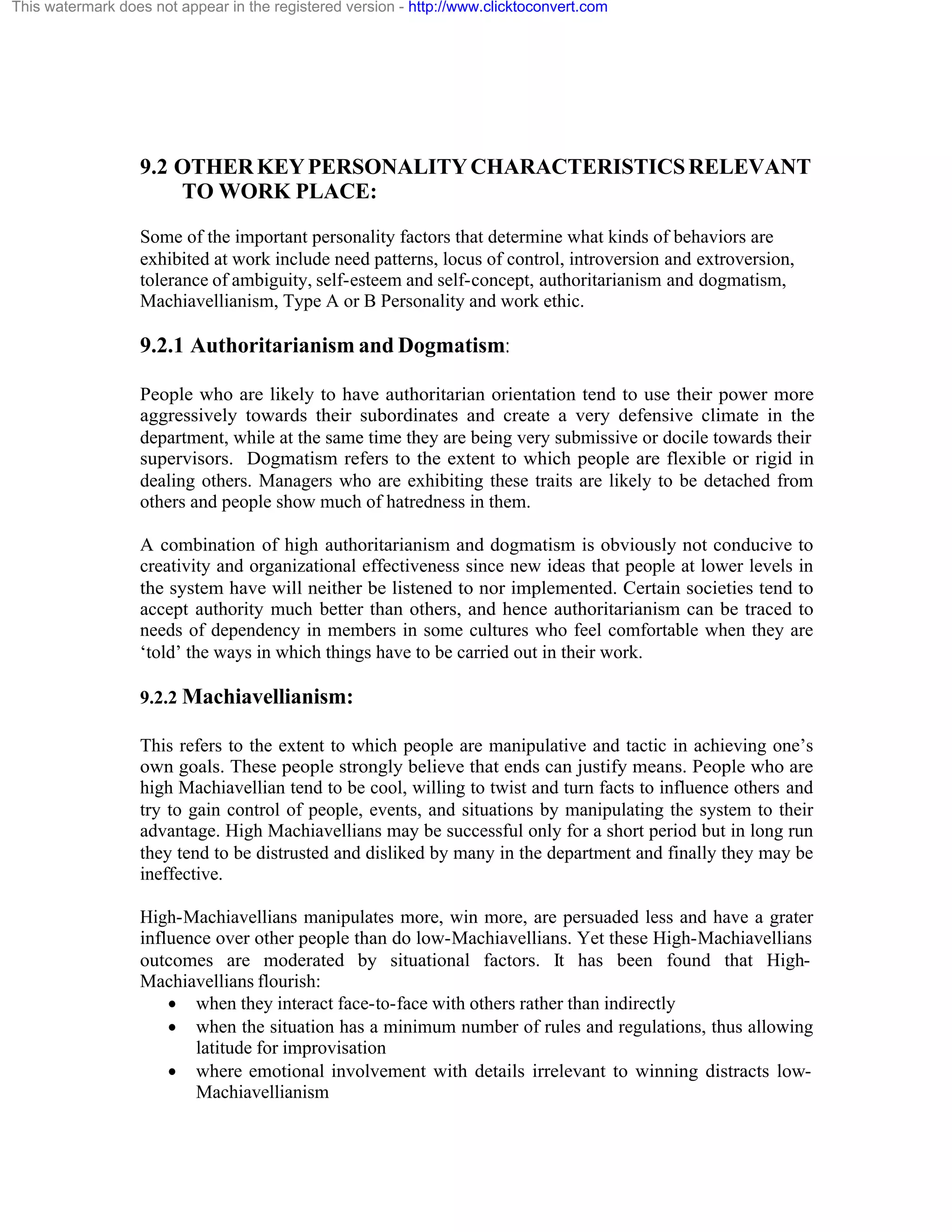 This watermark does not appear in the registered version - http://www.clicktoconvert.com

9.2 OTHER KEY PERSONALITY CHARACTERISTICS RELEVANT
TO WORK PLACE:
Some of the important personality factors that determine what kinds of behaviors are
exhibited at work include need patterns, locus of control, introversion and extroversion,
tolerance of ambiguity, self-esteem and self-concept, authoritarianism and dogmatism,
Machiavellianism, Type A or B Personality and work ethic.

9.2.1 Authoritarianism and Dogmatism:
People who are likely to have authoritarian orientation tend to use their power more
aggressively towards their subordinates and create a very defensive climate in the
department, while at the same time they are being very submissive or docile towards their
supervisors. Dogmatism refers to the extent to which people are flexible or rigid in
dealing others. Managers who are exhibiting these traits are likely to be detached from
others and people show much of hatredness in them.
A combination of high authoritarianism and dogmatism is obviously not conducive to
creativity and organizational effectiveness since new ideas that people at lower levels in
the system have will neither be listened to nor implemented. Certain societies tend to
accept authority much better than others, and hence authoritarianism can be traced to
needs of dependency in members in some cultures who feel comfortable when they are
‘told’ the ways in which things have to be carried out in their work.
9.2.2 Machiavellianism:
This refers to the extent to which people are manipulative and tactic in achieving one’s
own goals. These people strongly believe that ends can justify means. People who are
high Machiavellian tend to be cool, willing to twist and turn facts to influence others and
try to gain control of people, events, and situations by manipulating the system to their
advantage. High Machiavellians may be successful only for a short period but in long run
they tend to be distrusted and disliked by many in the department and finally they may be
ineffective.
High-Machiavellians manipulates more, win more, are persuaded less and have a grater
influence over other people than do low-Machiavellians. Yet these High-Machiavellians
outcomes are moderated by situational factors. It has been found that HighMachiavellians flourish:
· when they interact face-to-face with others rather than indirectly
· when the situation has a minimum number of rules and regulations, thus allowing
latitude for improvisation
· where emotional involvement with details irrelevant to winning distracts lowMachiavellianism

 