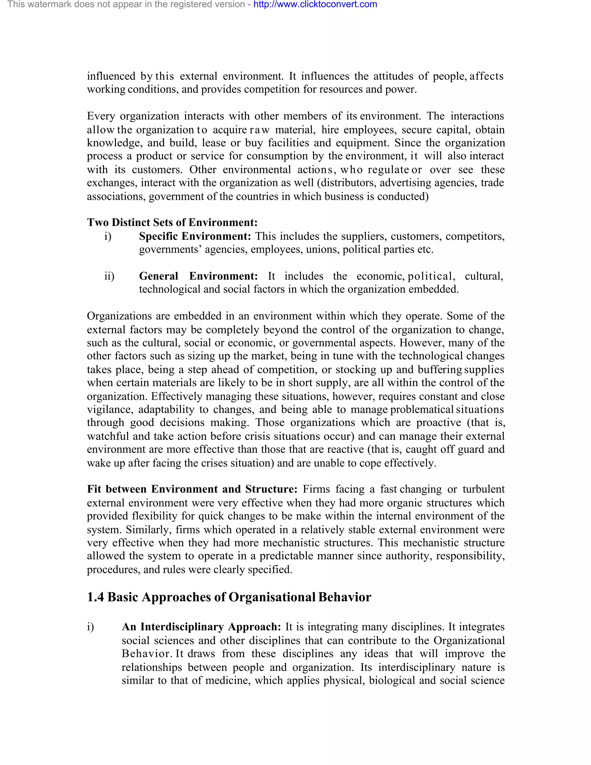 This watermark does not appear in the registered version - http://www.clicktoconvert.com

influenced by this external environment. It influences the attitudes of people, affects
working conditions, and provides competition for resources and power.
Every organization interacts with other members of its environment. The interactions
allow the organization t o acquire r a w material, hire employees, secure capital, obtain
knowledge, and build, lease or buy facilities and equipment. Since the organization
process a product or service for consumption by the environment, it will also interact
with its customers. Other environmental action s , w h o regulate or over see these
exchanges, interact with the organization as well (distributors, advertising agencies, trade
associations, government of the countries in which business is conducted)
Two Distinct Sets of Environment:
i)
Specific Environment: This includes the suppliers, customers, competitors,
governments’ agencies, employees, unions, political parties etc.
ii)

General Environment: It includes the economic, political, cultural,
technological and social factors in which the organization embedded.

Organizations are embedded in an environment within which they operate. Some of the
external factors may be completely beyond the control of the organization to change,
such as the cultural, social or economic, or governmental aspects. However, many of the
other factors such as sizing up the market, being in tune with the technological changes
takes place, being a step ahead of competition, or stocking up and buffering supplies
when certain materials are likely to be in short supply, are all within the control of the
organization. Effectively managing these situations, however, requires constant and close
vigilance, adaptability to changes, and being able to manage problematical situations
through good decisions making. Those organizations which are proactive (that is,
watchful and take action before crisis situations occur) and can manage their external
environment are more effective than those that are reactive (that is, caught off guard and
wake up after facing the crises situation) and are unable to cope effectively.
Fit between Environment and Structure: Firms facing a fast changing or turbulent
external environment were very effective when they had more organic structures which
provided flexibility for quick changes to be make within the internal environment of the
system. Similarly, firms which operated in a relatively stable external environment were
very effective when they had more mechanistic structures. This mechanistic structure
allowed the system to operate in a predictable manner since authority, responsibility,
procedures, and rules were clearly specified.

1.4 Basic Approaches of Organisational Behavior
i)

An Interdisciplinary Approach: It is integrating many disciplines. It integrates
social sciences and other disciplines that can contribute to the Organizational
Behavior. It draws from these disciplines any ideas that will improve the
relationships between people and organization. Its interdisciplinary nature is
similar to that of medicine, which applies physical, biological and social science

 