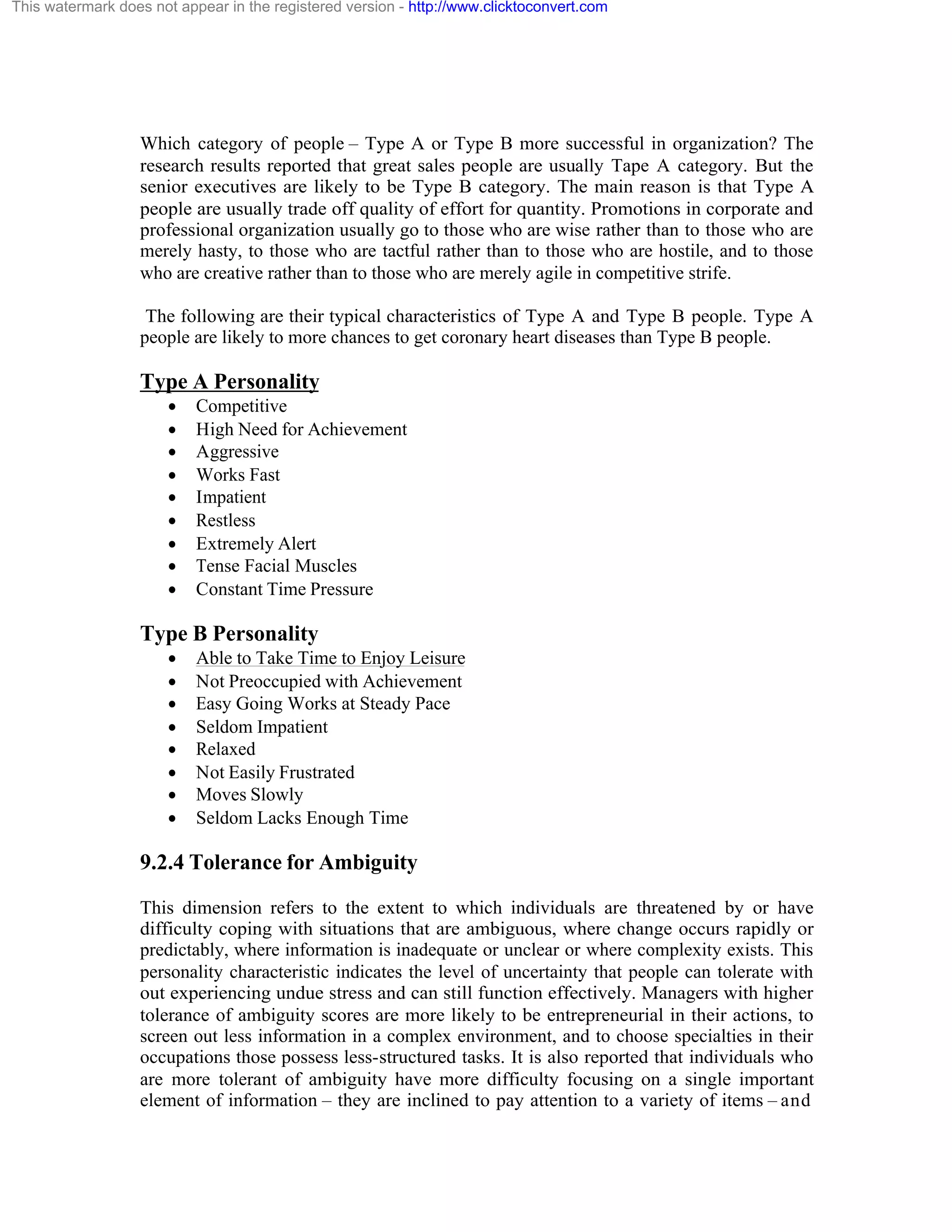 This watermark does not appear in the registered version - http://www.clicktoconvert.com

Which category of people – Type A or Type B more successful in organization? The
research results reported that great sales people are usually Tape A category. But the
senior executives are likely to be Type B category. The main reason is that Type A
people are usually trade off quality of effort for quantity. Promotions in corporate and
professional organization usually go to those who are wise rather than to those who are
merely hasty, to those who are tactful rather than to those who are hostile, and to those
who are creative rather than to those who are merely agile in competitive strife.
The following are their typical characteristics of Type A and Type B people. Type A
people are likely to more chances to get coronary heart diseases than Type B people.

Type A Personality
·
·
·
·
·
·
·
·
·

Competitive
High Need for Achievement
Aggressive
Works Fast
Impatient
Restless
Extremely Alert
Tense Facial Muscles
Constant Time Pressure

Type B Personality
·
·
·
·
·
·
·
·

Able to Take Time to Enjoy Leisure
Not Preoccupied with Achievement
Easy Going Works at Steady Pace
Seldom Impatient
Relaxed
Not Easily Frustrated
Moves Slowly
Seldom Lacks Enough Time

9.2.4 Tolerance for Ambiguity
This dimension refers to the extent to which individuals are threatened by or have
difficulty coping with situations that are ambiguous, where change occurs rapidly or
predictably, where information is inadequate or unclear or where complexity exists. This
personality characteristic indicates the level of uncertainty that people can tolerate with
out experiencing undue stress and can still function effectively. Managers with higher
tolerance of ambiguity scores are more likely to be entrepreneurial in their actions, to
screen out less information in a complex environment, and to choose specialties in their
occupations those possess less-structured tasks. It is also reported that individuals who
are more tolerant of ambiguity have more difficulty focusing on a single important
element of information – they are inclined to pay attention to a variety of items – and

 