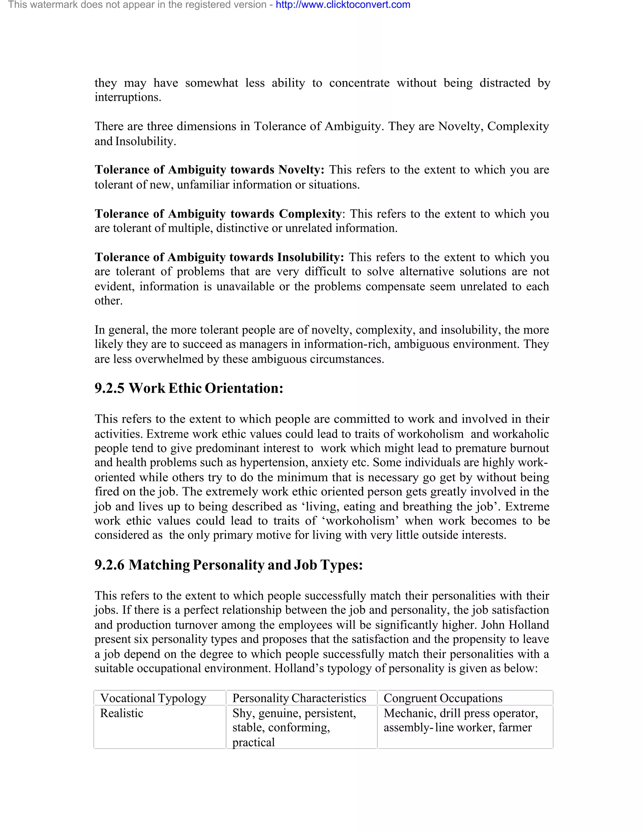 This watermark does not appear in the registered version - http://www.clicktoconvert.com

they may have somewhat less ability to concentrate without being distracted by
interruptions.
There are three dimensions in Tolerance of Ambiguity. They are Novelty, Complexity
and Insolubility.
Tolerance of Ambiguity towards Novelty: This refers to the extent to which you are
tolerant of new, unfamiliar information or situations.
Tolerance of Ambiguity towards Complexity: This refers to the extent to which you
are tolerant of multiple, distinctive or unrelated information.
Tolerance of Ambiguity towards Insolubility: This refers to the extent to which you
are tolerant of problems that are very difficult to solve alternative solutions are not
evident, information is unavailable or the problems compensate seem unrelated to each
other.
In general, the more tolerant people are of novelty, complexity, and insolubility, the more
likely they are to succeed as managers in information-rich, ambiguous environment. They
are less overwhelmed by these ambiguous circumstances.

9.2.5 Work Ethic Orientation:
This refers to the extent to which people are committed to work and involved in their
activities. Extreme work ethic values could lead to traits of workoholism and workaholic
people tend to give predominant interest to work which might lead to premature burnout
and health problems such as hypertension, anxiety etc. Some individuals are highly workoriented while others try to do the minimum that is necessary go get by without being
fired on the job. The extremely work ethic oriented person gets greatly involved in the
job and lives up to being described as ‘living, eating and breathing the job’. Extreme
work ethic values could lead to traits of ‘workoholism’ when work becomes to be
considered as the only primary motive for living with very little outside interests.

9.2.6 Matching Personality and Job Types:
This refers to the extent to which people successfully match their personalities with their
jobs. If there is a perfect relationship between the job and personality, the job satisfaction
and production turnover among the employees will be significantly higher. John Holland
present six personality types and proposes that the satisfaction and the propensity to leave
a job depend on the degree to which people successfully match their personalities with a
suitable occupational environment. Holland’s typology of personality is given as below:
Vocational Typology
Realistic

Personality Characteristics
Shy, genuine, persistent,
stable, conforming,
practical

Congruent Occupations
Mechanic, drill press operator,
assembly- line worker, farmer

 