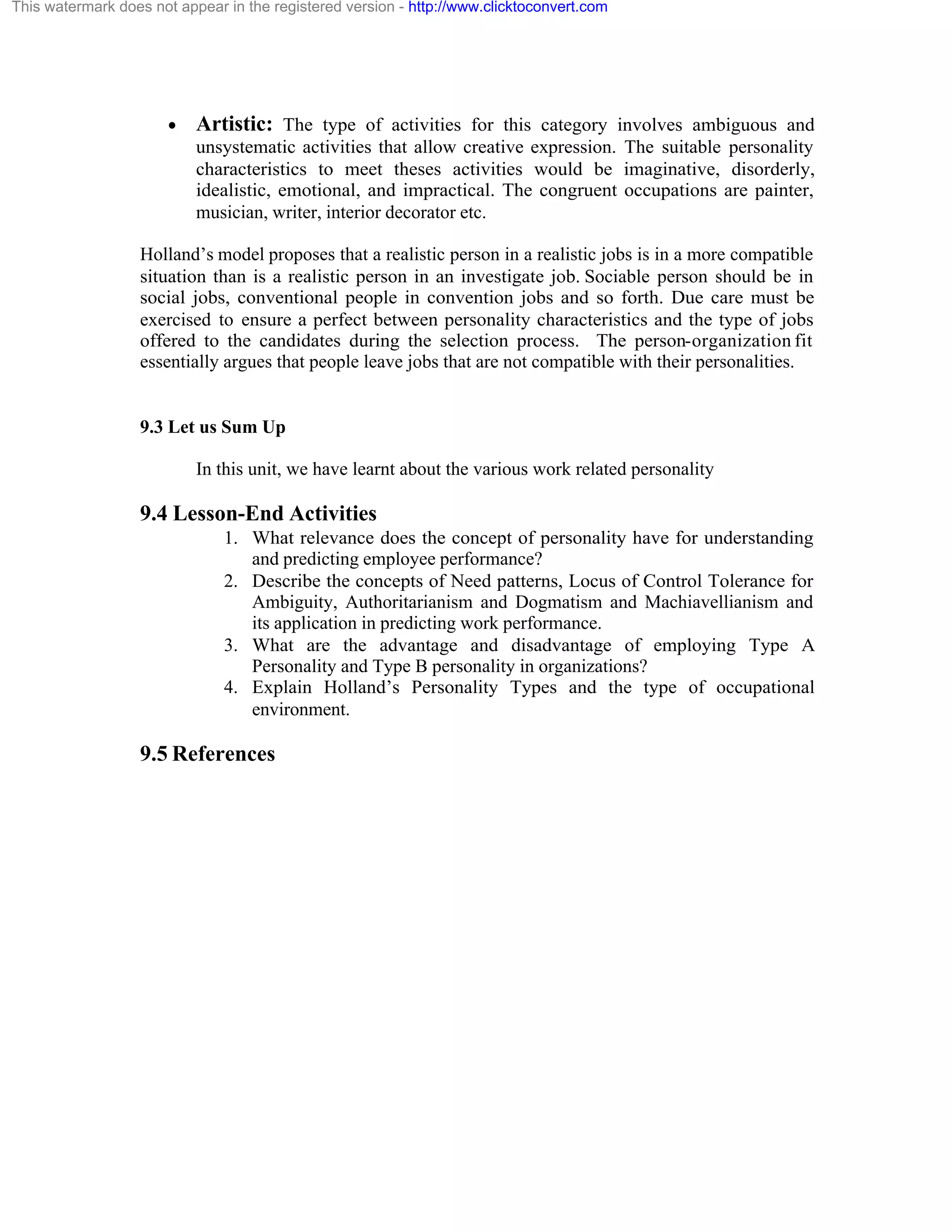 This watermark does not appear in the registered version - http://www.clicktoconvert.com

·

Artistic: The type of activities for this category involves ambiguous and
unsystematic activities that allow creative expression. The suitable personality
characteristics to meet theses activities would be imaginative, disorderly,
idealistic, emotional, and impractical. The congruent occupations are painter,
musician, writer, interior decorator etc.

Holland’s model proposes that a realistic person in a realistic jobs is in a more compatible
situation than is a realistic person in an investigate job. Sociable person should be in
social jobs, conventional people in convention jobs and so forth. Due care must be
exercised to ensure a perfect between personality characteristics and the type of jobs
offered to the candidates during the selection process. The person-organization fit
essentially argues that people leave jobs that are not compatible with their personalities.

9.3 Let us Sum Up
In this unit, we have learnt about the various work related personality

9.4 Lesson-End Activities
1. What relevance does the concept of personality have for understanding
and predicting employee performance?
2. Describe the concepts of Need patterns, Locus of Control Tolerance for
Ambiguity, Authoritarianism and Dogmatism and Machiavellianism and
its application in predicting work performance.
3. What are the advantage and disadvantage of employing Type A
Personality and Type B personality in organizations?
4. Explain Holland’s Personality Types and the type of occupational
environment.

9.5 References

 