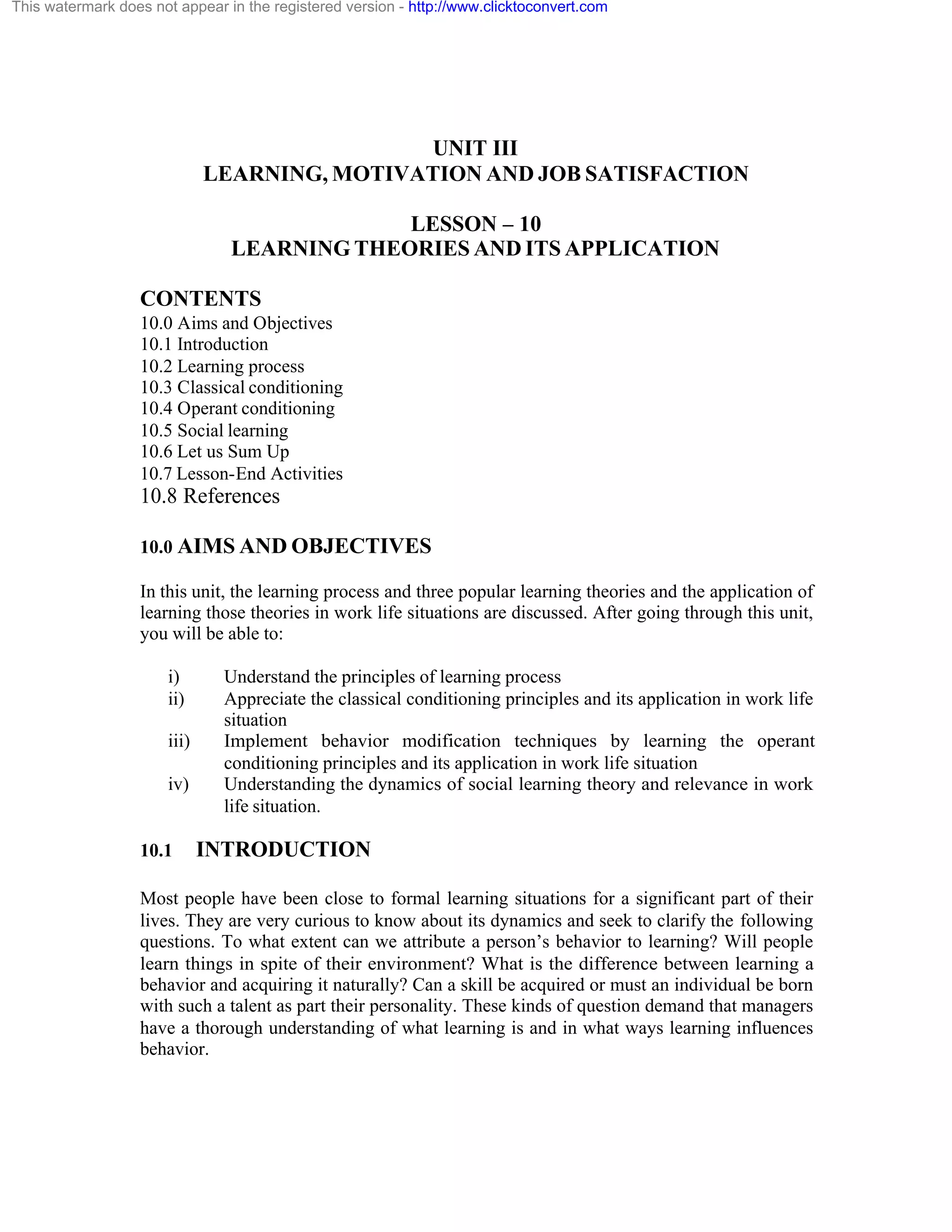 This watermark does not appear in the registered version - http://www.clicktoconvert.com

UNIT III
LEARNING, MOTIVATION AND JOB SATISFACTION
LESSON – 10
LEARNING THEORIES AND ITS APPLICATION
CONTENTS
10.0 Aims and Objectives
10.1 Introduction
10.2 Learning process
10.3 Classical conditioning
10.4 Operant conditioning
10.5 Social learning
10.6 Let us Sum Up
10.7 Lesson-End Activities

10.8 References
10.0 AIMS AND OBJECTIVES
In this unit, the learning process and three popular learning theories and the application of
learning those theories in work life situations are discussed. After going through this unit,
you will be able to:
i)
ii)
iii)
iv)

10.1

Understand the principles of learning process
Appreciate the classical conditioning principles and its application in work life
situation
Implement behavior modification techniques by learning the operant
conditioning principles and its application in work life situation
Understanding the dynamics of social learning theory and relevance in work
life situation.

INTRODUCTION

Most people have been close to formal learning situations for a significant part of their
lives. They are very curious to know about its dynamics and seek to clarify the following
questions. To what extent can we attribute a person’s behavior to learning? Will people
learn things in spite of their environment? What is the difference between learning a
behavior and acquiring it naturally? Can a skill be acquired or must an individual be born
with such a talent as part their personality. These kinds of question demand that managers
have a thorough understanding of what learning is and in what ways learning influences
behavior.

 
