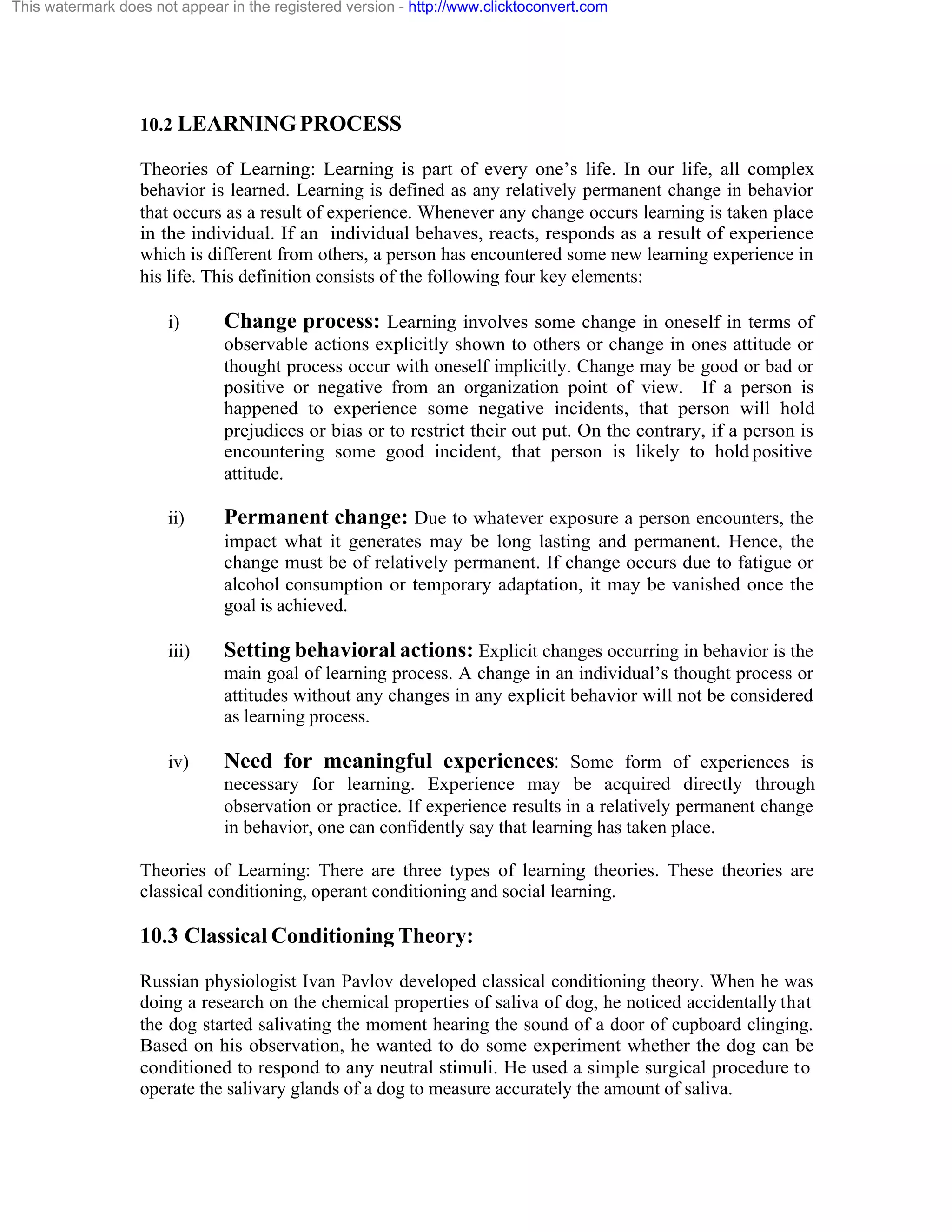 This watermark does not appear in the registered version - http://www.clicktoconvert.com

10.2 LEARNING PROCESS
Theories of Learning: Learning is part of every one’s life. In our life, all complex
behavior is learned. Learning is defined as any relatively permanent change in behavior
that occurs as a result of experience. Whenever any change occurs learning is taken place
in the individual. If an individual behaves, reacts, responds as a result of experience
which is different from others, a person has encountered some new learning experience in
his life. This definition consists of the following four key elements:
i)

Change process: Learning involves some change in oneself in terms of
observable actions explicitly shown to others or change in ones attitude or
thought process occur with oneself implicitly. Change may be good or bad or
positive or negative from an organization point of view. If a person is
happened to experience some negative incidents, that person will hold
prejudices or bias or to restrict their out put. On the contrary, if a person is
encountering some good incident, that person is likely to hold positive
attitude.

ii)

Permanent change: Due to whatever exposure a person encounters, the
impact what it generates may be long lasting and permanent. Hence, the
change must be of relatively permanent. If change occurs due to fatigue or
alcohol consumption or temporary adaptation, it may be vanished once the
goal is achieved.

iii)

Setting behavioral actions: Explicit changes occurring in behavior is the
main goal of learning process. A change in an individual’s thought process or
attitudes without any changes in any explicit behavior will not be considered
as learning process.

iv)

Need for meaningful experiences: Some form of experiences is
necessary for learning. Experience may be acquired directly through
observation or practice. If experience results in a relatively permanent change
in behavior, one can confidently say that learning has taken place.

Theories of Learning: There are three types of learning theories. These theories are
classical conditioning, operant conditioning and social learning.

10.3 Classical Conditioning Theory:
Russian physiologist Ivan Pavlov developed classical conditioning theory. When he was
doing a research on the chemical properties of saliva of dog, he noticed accidentally that
the dog started salivating the moment hearing the sound of a door of cupboard clinging.
Based on his observation, he wanted to do some experiment whether the dog can be
conditioned to respond to any neutral stimuli. He used a simple surgical procedure to
operate the salivary glands of a dog to measure accurately the amount of saliva.

 