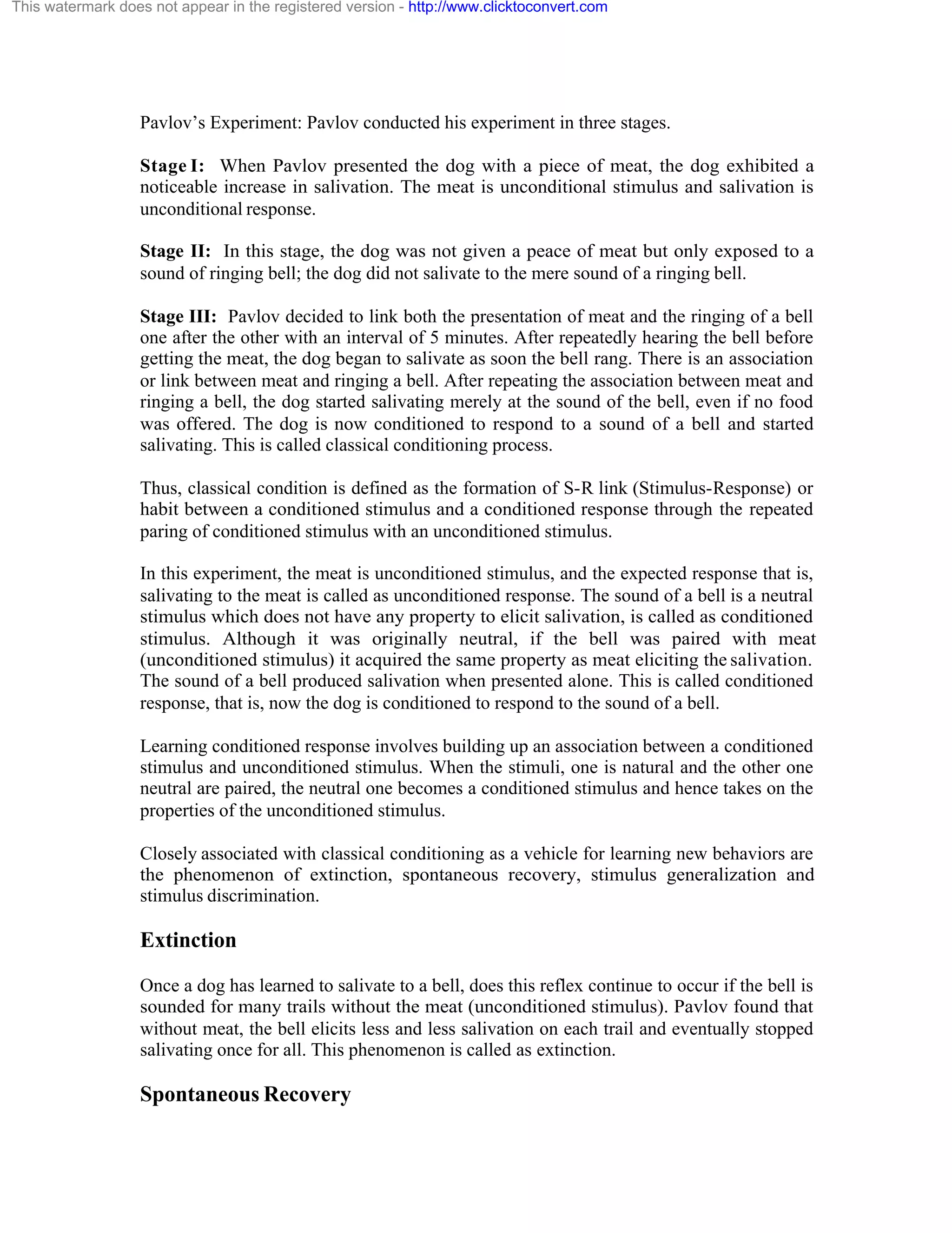 This watermark does not appear in the registered version - http://www.clicktoconvert.com

Pavlov’s Experiment: Pavlov conducted his experiment in three stages.
Stage I: When Pavlov presented the dog with a piece of meat, the dog exhibited a
noticeable increase in salivation. The meat is unconditional stimulus and salivation is
unconditional response.
Stage II: In this stage, the dog was not given a peace of meat but only exposed to a
sound of ringing bell; the dog did not salivate to the mere sound of a ringing bell.
Stage III: Pavlov decided to link both the presentation of meat and the ringing of a bell
one after the other with an interval of 5 minutes. After repeatedly hearing the bell before
getting the meat, the dog began to salivate as soon the bell rang. There is an association
or link between meat and ringing a bell. After repeating the association between meat and
ringing a bell, the dog started salivating merely at the sound of the bell, even if no food
was offered. The dog is now conditioned to respond to a sound of a bell and started
salivating. This is called classical conditioning process.
Thus, classical condition is defined as the formation of S-R link (Stimulus-Response) or
habit between a conditioned stimulus and a conditioned response through the repeated
paring of conditioned stimulus with an unconditioned stimulus.
In this experiment, the meat is unconditioned stimulus, and the expected response that is,
salivating to the meat is called as unconditioned response. The sound of a bell is a neutral
stimulus which does not have any property to elicit salivation, is called as conditioned
stimulus. Although it was originally neutral, if the bell was paired with meat
(unconditioned stimulus) it acquired the same property as meat eliciting the salivation.
The sound of a bell produced salivation when presented alone. This is called conditioned
response, that is, now the dog is conditioned to respond to the sound of a bell.
Learning conditioned response involves building up an association between a conditioned
stimulus and unconditioned stimulus. When the stimuli, one is natural and the other one
neutral are paired, the neutral one becomes a conditioned stimulus and hence takes on the
properties of the unconditioned stimulus.
Closely associated with classical conditioning as a vehicle for learning new behaviors are
the phenomenon of extinction, spontaneous recovery, stimulus generalization and
stimulus discrimination.

Extinction
Once a dog has learned to salivate to a bell, does this reflex continue to occur if the bell is
sounded for many trails without the meat (unconditioned stimulus). Pavlov found that
without meat, the bell elicits less and less salivation on each trail and eventually stopped
salivating once for all. This phenomenon is called as extinction.

Spontaneous Recovery

 