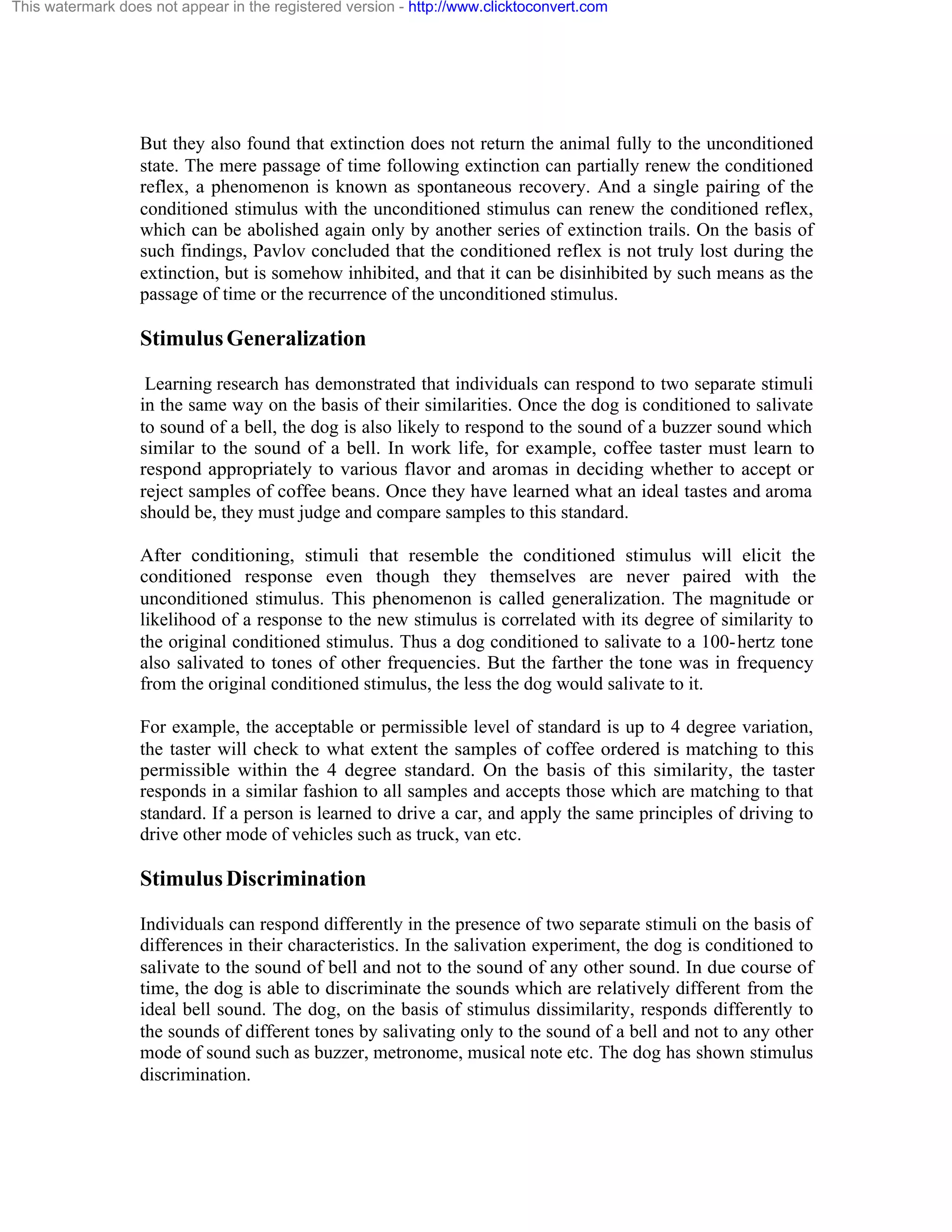 This watermark does not appear in the registered version - http://www.clicktoconvert.com

But they also found that extinction does not return the animal fully to the unconditioned
state. The mere passage of time following extinction can partially renew the conditioned
reflex, a phenomenon is known as spontaneous recovery. And a single pairing of the
conditioned stimulus with the unconditioned stimulus can renew the conditioned reflex,
which can be abolished again only by another series of extinction trails. On the basis of
such findings, Pavlov concluded that the conditioned reflex is not truly lost during the
extinction, but is somehow inhibited, and that it can be disinhibited by such means as the
passage of time or the recurrence of the unconditioned stimulus.

Stimulus Generalization
Learning research has demonstrated that individuals can respond to two separate stimuli
in the same way on the basis of their similarities. Once the dog is conditioned to salivate
to sound of a bell, the dog is also likely to respond to the sound of a buzzer sound which
similar to the sound of a bell. In work life, for example, coffee taster must learn to
respond appropriately to various flavor and aromas in deciding whether to accept or
reject samples of coffee beans. Once they have learned what an ideal tastes and aroma
should be, they must judge and compare samples to this standard.
After conditioning, stimuli that resemble the conditioned stimulus will elicit the
conditioned response even though they themselves are never paired with the
unconditioned stimulus. This phenomenon is called generalization. The magnitude or
likelihood of a response to the new stimulus is correlated with its degree of similarity to
the original conditioned stimulus. Thus a dog conditioned to salivate to a 100- hertz tone
also salivated to tones of other frequencies. But the farther the tone was in frequency
from the original conditioned stimulus, the less the dog would salivate to it.
For example, the acceptable or permissible level of standard is up to 4 degree variation,
the taster will check to what extent the samples of coffee ordered is matching to this
permissible within the 4 degree standard. On the basis of this similarity, the taster
responds in a similar fashion to all samples and accepts those which are matching to that
standard. If a person is learned to drive a car, and apply the same principles of driving to
drive other mode of vehicles such as truck, van etc.

Stimulus Discrimination
Individuals can respond differently in the presence of two separate stimuli on the basis of
differences in their characteristics. In the salivation experiment, the dog is conditioned to
salivate to the sound of bell and not to the sound of any other sound. In due course of
time, the dog is able to discriminate the sounds which are relatively different from the
ideal bell sound. The dog, on the basis of stimulus dissimilarity, responds differently to
the sounds of different tones by salivating only to the sound of a bell and not to any other
mode of sound such as buzzer, metronome, musical note etc. The dog has shown stimulus
discrimination.

 