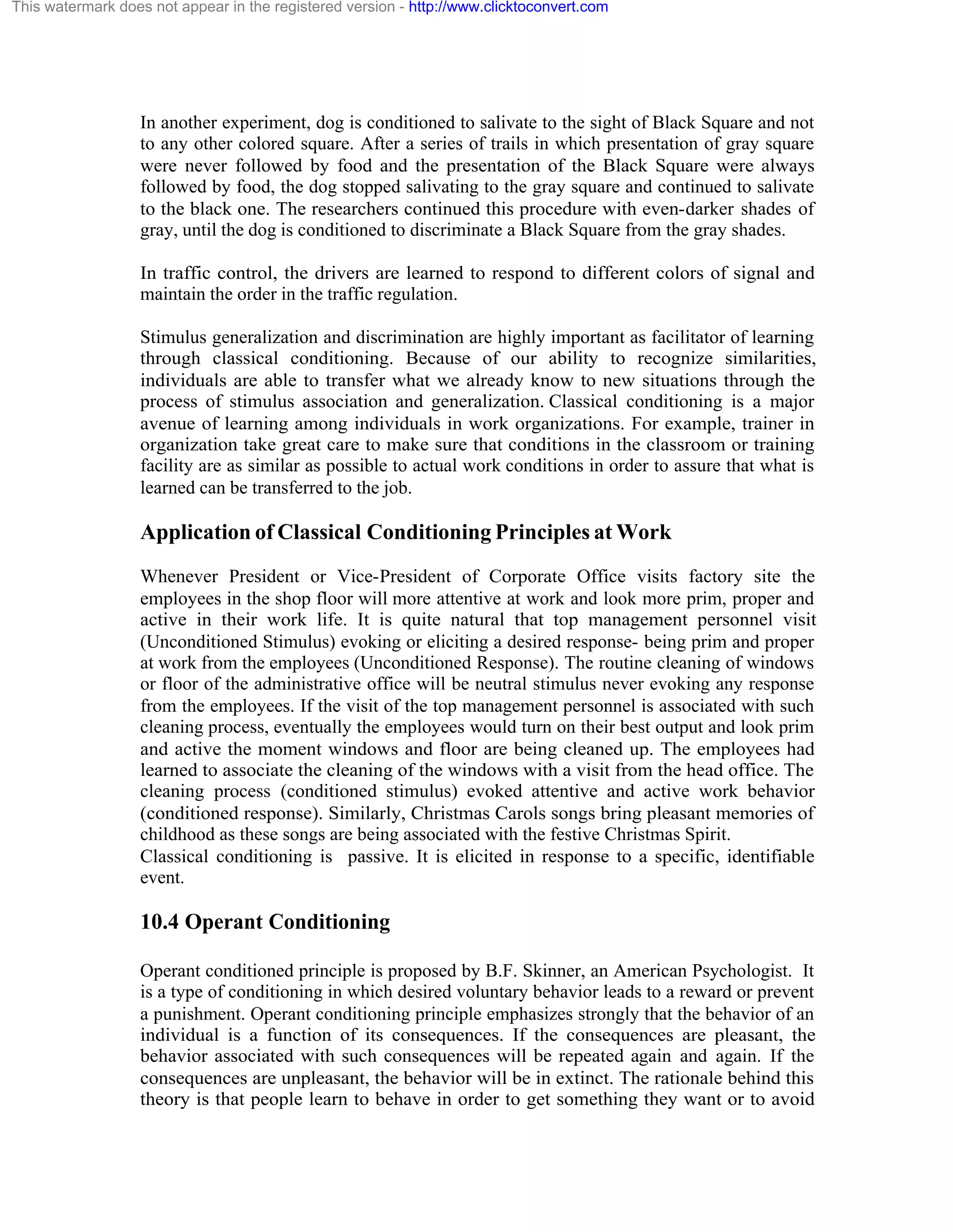 This watermark does not appear in the registered version - http://www.clicktoconvert.com

In another experiment, dog is conditioned to salivate to the sight of Black Square and not
to any other colored square. After a series of trails in which presentation of gray square
were never followed by food and the presentation of the Black Square were always
followed by food, the dog stopped salivating to the gray square and continued to salivate
to the black one. The researchers continued this procedure with even-darker shades of
gray, until the dog is conditioned to discriminate a Black Square from the gray shades.
In traffic control, the drivers are learned to respond to different colors of signal and
maintain the order in the traffic regulation.
Stimulus generalization and discrimination are highly important as facilitator of learning
through classical conditioning. Because of our ability to recognize similarities,
individuals are able to transfer what we already know to new situations through the
process of stimulus association and generalization. Classical conditioning is a major
avenue of learning among individuals in work organizations. For example, trainer in
organization take great care to make sure that conditions in the classroom or training
facility are as similar as possible to actual work conditions in order to assure that what is
learned can be transferred to the job.

Application of Classical Conditioning Principles at Work
Whenever President or Vice-President of Corporate Office visits factory site the
employees in the shop floor will more attentive at work and look more prim, proper and
active in their work life. It is quite natural that top management personnel visit
(Unconditioned Stimulus) evoking or eliciting a desired response- being prim and proper
at work from the employees (Unconditioned Response). The routine cleaning of windows
or floor of the administrative office will be neutral stimulus never evoking any response
from the employees. If the visit of the top management personnel is associated with such
cleaning process, eventually the employees would turn on their best output and look prim
and active the moment windows and floor are being cleaned up. The employees had
learned to associate the cleaning of the windows with a visit from the head office. The
cleaning process (conditioned stimulus) evoked attentive and active work behavior
(conditioned response). Similarly, Christmas Carols songs bring pleasant memories of
childhood as these songs are being associated with the festive Christmas Spirit.
Classical conditioning is passive. It is elicited in response to a specific, identifiable
event.

10.4 Operant Conditioning
Operant conditioned principle is proposed by B.F. Skinner, an American Psychologist. It
is a type of conditioning in which desired voluntary behavior leads to a reward or prevent
a punishment. Operant conditioning principle emphasizes strongly that the behavior of an
individual is a function of its consequences. If the consequences are pleasant, the
behavior associated with such consequences will be repeated again and again. If the
consequences are unpleasant, the behavior will be in extinct. The rationale behind this
theory is that people learn to behave in order to get something they want or to avoid

 