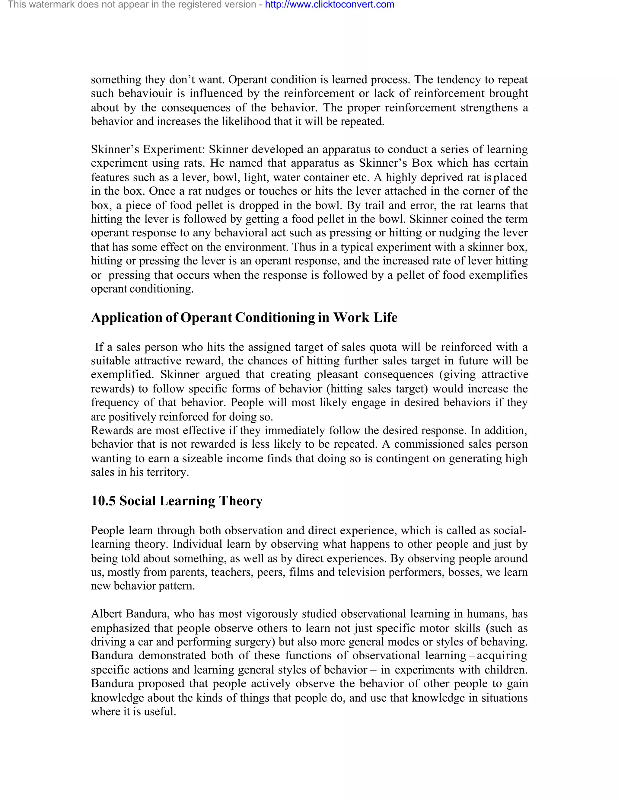 This watermark does not appear in the registered version - http://www.clicktoconvert.com

something they don’t want. Operant condition is learned process. The tendency to repeat
such behaviouir is influenced by the reinforcement or lack of reinforcement brought
about by the consequences of the behavior. The proper reinforcement strengthens a
behavior and increases the likelihood that it will be repeated.
Skinner’s Experiment: Skinner developed an apparatus to conduct a series of learning
experiment using rats. He named that apparatus as Skinner’s Box which has certain
features such as a lever, bowl, light, water container etc. A highly deprived rat is placed
in the box. Once a rat nudges or touches or hits the lever attached in the corner of the
box, a piece of food pellet is dropped in the bowl. By trail and error, the rat learns that
hitting the lever is followed by getting a food pellet in the bowl. Skinner coined the term
operant response to any behavioral act such as pressing or hitting or nudging the lever
that has some effect on the environment. Thus in a typical experiment with a skinner box,
hitting or pressing the lever is an operant response, and the increased rate of lever hitting
or pressing that occurs when the response is followed by a pellet of food exemplifies
operant conditioning.

Application of Operant Conditioning in Work Life
If a sales person who hits the assigned target of sales quota will be reinforced with a
suitable attractive reward, the chances of hitting further sales target in future will be
exemplified. Skinner argued that creating pleasant consequences (giving attractive
rewards) to follow specific forms of behavior (hitting sales target) would increase the
frequency of that behavior. People will most likely engage in desired behaviors if they
are positively reinforced for doing so.
Rewards are most effective if they immediately follow the desired response. In addition,
behavior that is not rewarded is less likely to be repeated. A commissioned sales person
wanting to earn a sizeable income finds that doing so is contingent on generating high
sales in his territory.

10.5 Social Learning Theory
People learn through both observation and direct experience, which is called as sociallearning theory. Individual learn by observing what happens to other people and just by
being told about something, as well as by direct experiences. By observing people around
us, mostly from parents, teachers, peers, films and television performers, bosses, we learn
new behavior pattern.
Albert Bandura, who has most vigorously studied observational learning in humans, has
emphasized that people observe others to learn not just specific motor skills (such as
driving a car and performing surgery) but also more general modes or styles of behaving.
Bandura demonstrated both of these functions of observational learning – acquiring
specific actions and learning general styles of behavior – in experiments with children.
Bandura proposed that people actively observe the behavior of other people to gain
knowledge about the kinds of things that people do, and use that knowledge in situations
where it is useful.

 