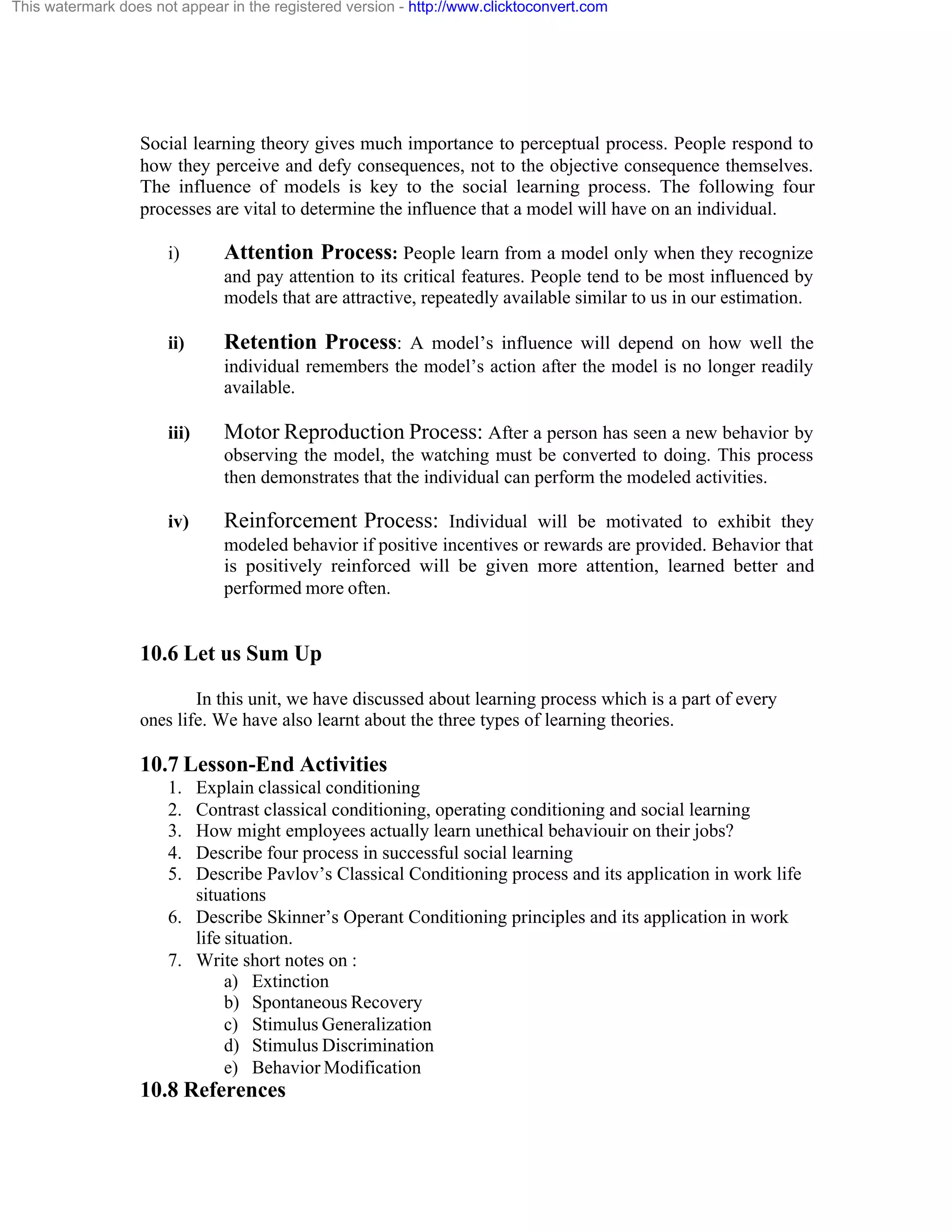This watermark does not appear in the registered version - http://www.clicktoconvert.com

Social learning theory gives much importance to perceptual process. People respond to
how they perceive and defy consequences, not to the objective consequence themselves.
The influence of models is key to the social learning process. The following four
processes are vital to determine the influence that a model will have on an individual.
i)

Attention Process: People learn from a model only when they recognize
and pay attention to its critical features. People tend to be most influenced by
models that are attractive, repeatedly available similar to us in our estimation.

ii)

Retention Process: A model’s influence will depend on how well the
individual remembers the model’s action after the model is no longer readily
available.

iii)

Motor Reproduction Process: After a person has seen a new behavior by
observing the model, the watching must be converted to doing. This process
then demonstrates that the individual can perform the modeled activities.

iv)

Reinforcement Process: Individual will be motivated to exhibit they
modeled behavior if positive incentives or rewards are provided. Behavior that
is positively reinforced will be given more attention, learned better and
performed more often.

10.6 Let us Sum Up
In this unit, we have discussed about learning process which is a part of every
ones life. We have also learnt about the three types of learning theories.

10.7 Lesson-End Activities
1.
2.
3.
4.
5.

Explain classical conditioning
Contrast classical conditioning, operating conditioning and social learning
How might employees actually learn unethical behaviouir on their jobs?
Describe four process in successful social learning
Describe Pavlov’s Classical Conditioning process and its application in work life
situations
6. Describe Skinner’s Operant Conditioning principles and its application in work
life situation.
7. Write short notes on :
a) Extinction
b) Spontaneous Recovery
c) Stimulus Generalization
d) Stimulus Discrimination
e) Behavior Modification

10.8 References

 
