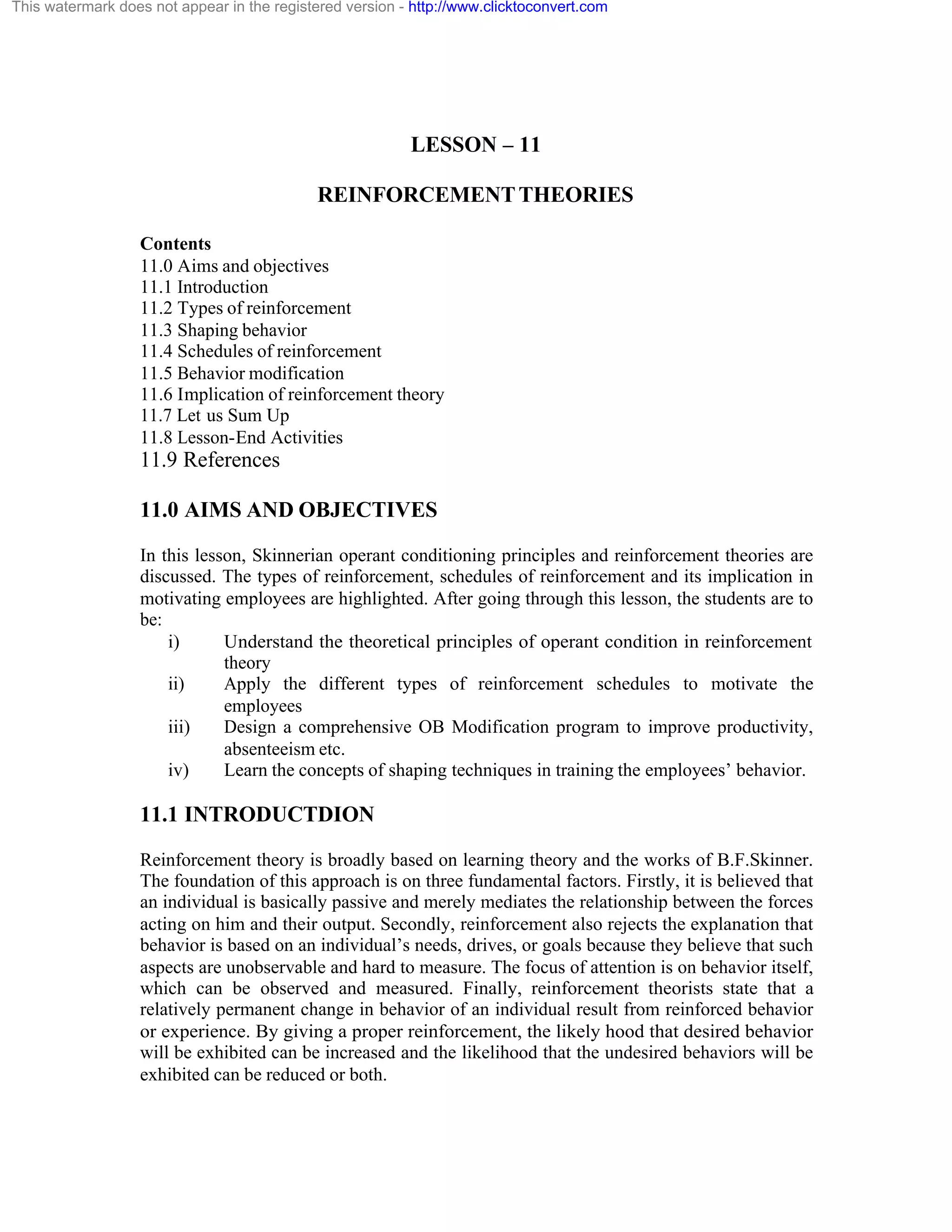 This watermark does not appear in the registered version - http://www.clicktoconvert.com

LESSON – 11
REINFORCEMENT THEORIES
Contents
11.0 Aims and objectives
11.1 Introduction
11.2 Types of reinforcement
11.3 Shaping behavior
11.4 Schedules of reinforcement
11.5 Behavior modification
11.6 Implication of reinforcement theory
11.7 Let us Sum Up
11.8 Lesson-End Activities

11.9 References
11.0 AIMS AND OBJECTIVES
In this lesson, Skinnerian operant conditioning principles and reinforcement theories are
discussed. The types of reinforcement, schedules of reinforcement and its implication in
motivating employees are highlighted. After going through this lesson, the students are to
be:
i)
Understand the theoretical principles of operant condition in reinforcement
theory
ii)
Apply the different types of reinforcement schedules to motivate the
employees
iii)
Design a comprehensive OB Modification program to improve productivity,
absenteeism etc.
iv)
Learn the concepts of shaping techniques in training the employees’ behavior.

11.1 INTRODUCTDION
Reinforcement theory is broadly based on learning theory and the works of B.F.Skinner.
The foundation of this approach is on three fundamental factors. Firstly, it is believed that
an individual is basically passive and merely mediates the relationship between the forces
acting on him and their output. Secondly, reinforcement also rejects the explanation that
behavior is based on an individual’s needs, drives, or goals because they believe that such
aspects are unobservable and hard to measure. The focus of attention is on behavior itself,
which can be observed and measured. Finally, reinforcement theorists state that a
relatively permanent change in behavior of an individual result from reinforced behavior
or experience. By giving a proper reinforcement, the likely hood that desired behavior
will be exhibited can be increased and the likelihood that the undesired behaviors will be
exhibited can be reduced or both.

 