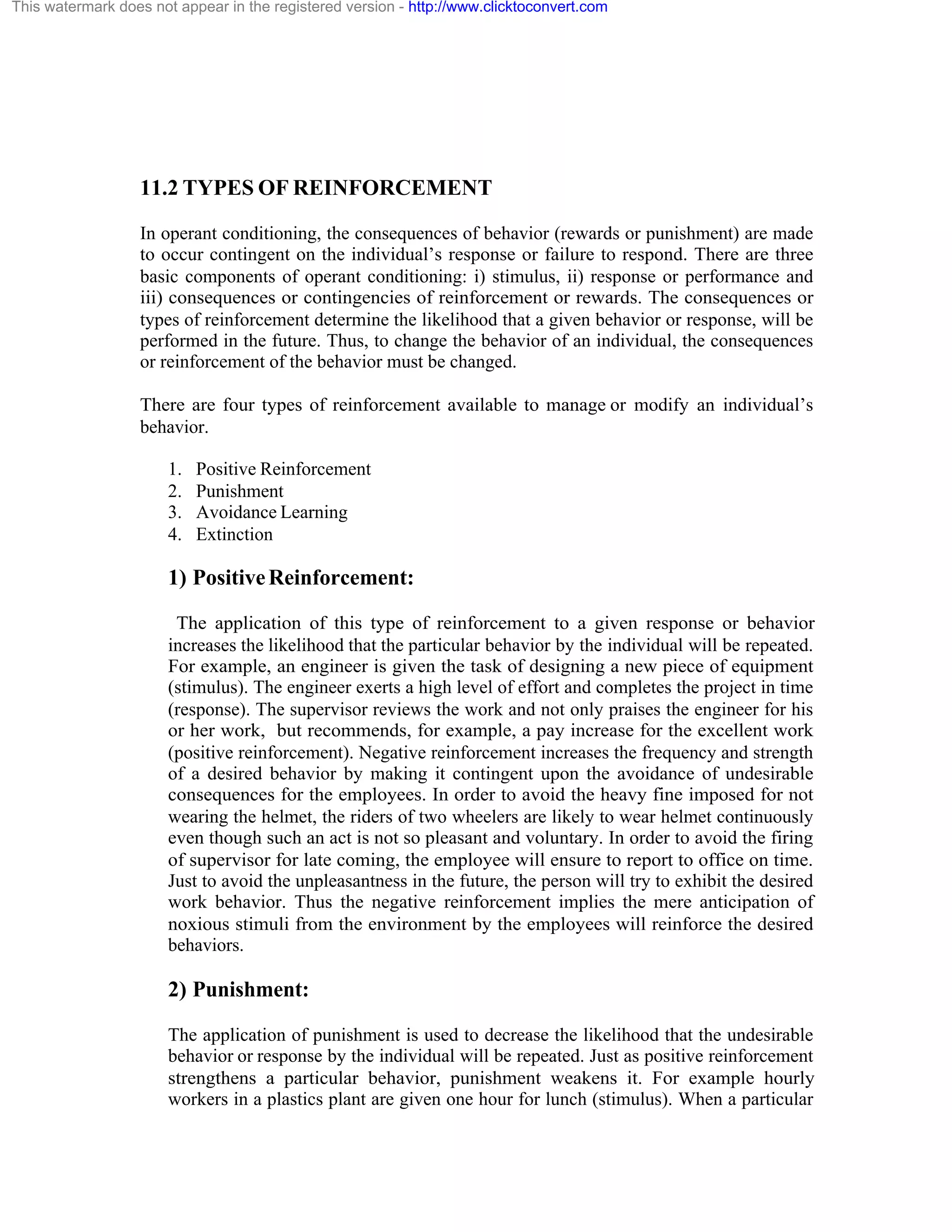 This watermark does not appear in the registered version - http://www.clicktoconvert.com

11.2 TYPES OF REINFORCEMENT
In operant conditioning, the consequences of behavior (rewards or punishment) are made
to occur contingent on the individual’s response or failure to respond. There are three
basic components of operant conditioning: i) stimulus, ii) response or performance and
iii) consequences or contingencies of reinforcement or rewards. The consequences or
types of reinforcement determine the likelihood that a given behavior or response, will be
performed in the future. Thus, to change the behavior of an individual, the consequences
or reinforcement of the behavior must be changed.
There are four types of reinforcement available to manage or modify an individual’s
behavior.
1.
2.
3.
4.

Positive Reinforcement
Punishment
Avoidance Learning
Extinction

1) Positive Reinforcement:
The application of this type of reinforcement to a given response or behavior
increases the likelihood that the particular behavior by the individual will be repeated.
For example, an engineer is given the task of designing a new piece of equipment
(stimulus). The engineer exerts a high level of effort and completes the project in time
(response). The supervisor reviews the work and not only praises the engineer for his
or her work, but recommends, for example, a pay increase for the excellent work
(positive reinforcement). Negative reinforcement increases the frequency and strength
of a desired behavior by making it contingent upon the avoidance of undesirable
consequences for the employees. In order to avoid the heavy fine imposed for not
wearing the helmet, the riders of two wheelers are likely to wear helmet continuously
even though such an act is not so pleasant and voluntary. In order to avoid the firing
of supervisor for late coming, the employee will ensure to report to office on time.
Just to avoid the unpleasantness in the future, the person will try to exhibit the desired
work behavior. Thus the negative reinforcement implies the mere anticipation of
noxious stimuli from the environment by the employees will reinforce the desired
behaviors.

2) Punishment:
The application of punishment is used to decrease the likelihood that the undesirable
behavior or response by the individual will be repeated. Just as positive reinforcement
strengthens a particular behavior, punishment weakens it. For example hourly
workers in a plastics plant are given one hour for lunch (stimulus). When a particular

 
