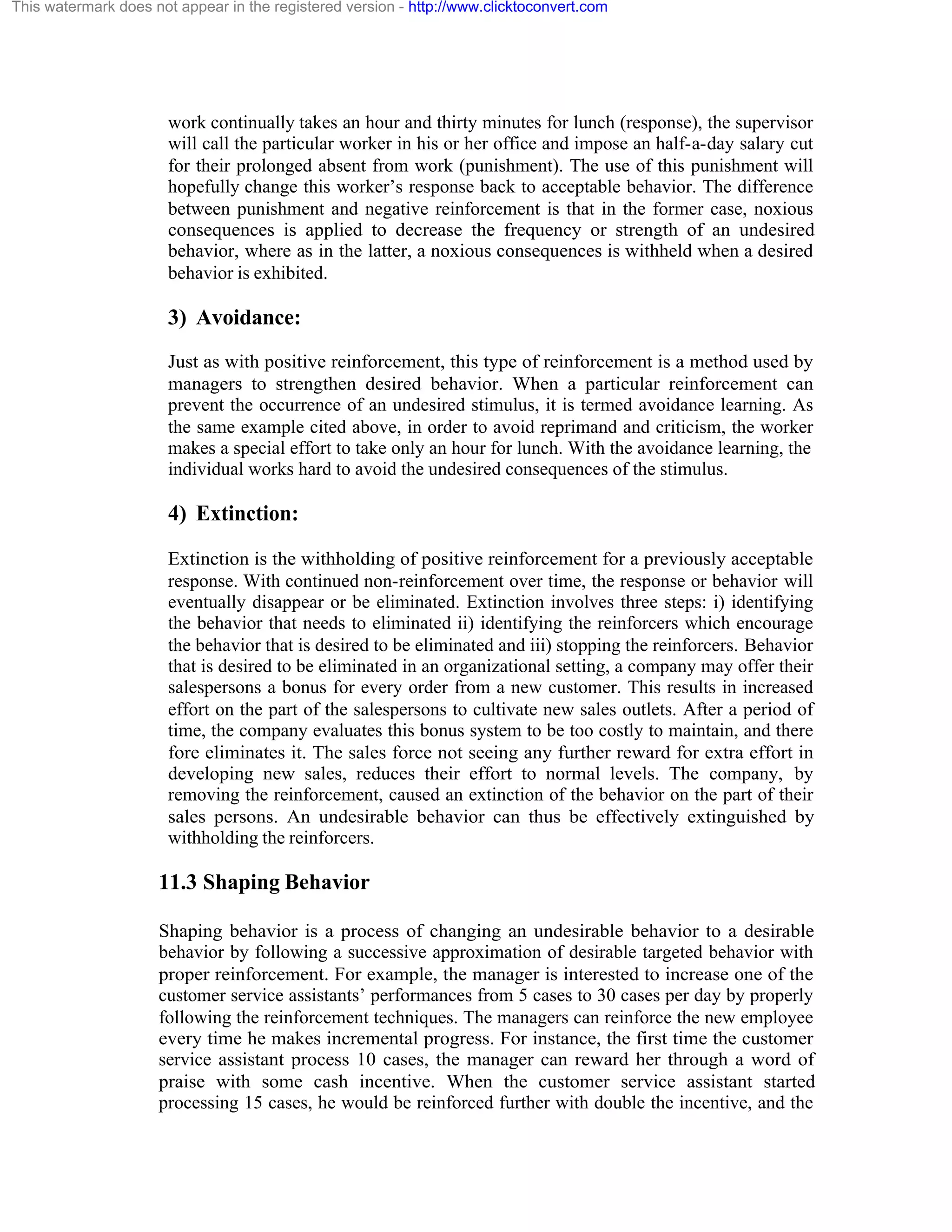 This watermark does not appear in the registered version - http://www.clicktoconvert.com

work continually takes an hour and thirty minutes for lunch (response), the supervisor
will call the particular worker in his or her office and impose an half-a-day salary cut
for their prolonged absent from work (punishment). The use of this punishment will
hopefully change this worker’s response back to acceptable behavior. The difference
between punishment and negative reinforcement is that in the former case, noxious
consequences is applied to decrease the frequency or strength of an undesired
behavior, where as in the latter, a noxious consequences is withheld when a desired
behavior is exhibited.

3) Avoidance:
Just as with positive reinforcement, this type of reinforcement is a method used by
managers to strengthen desired behavior. When a particular reinforcement can
prevent the occurrence of an undesired stimulus, it is termed avoidance learning. As
the same example cited above, in order to avoid reprimand and criticism, the worker
makes a special effort to take only an hour for lunch. With the avoidance learning, the
individual works hard to avoid the undesired consequences of the stimulus.

4) Extinction:
Extinction is the withholding of positive reinforcement for a previously acceptable
response. With continued non-reinforcement over time, the response or behavior will
eventually disappear or be eliminated. Extinction involves three steps: i) identifying
the behavior that needs to eliminated ii) identifying the reinforcers which encourage
the behavior that is desired to be eliminated and iii) stopping the reinforcers. Behavior
that is desired to be eliminated in an organizational setting, a company may offer their
salespersons a bonus for every order from a new customer. This results in increased
effort on the part of the salespersons to cultivate new sales outlets. After a period of
time, the company evaluates this bonus system to be too costly to maintain, and there
fore eliminates it. The sales force not seeing any further reward for extra effort in
developing new sales, reduces their effort to normal levels. The company, by
removing the reinforcement, caused an extinction of the behavior on the part of their
sales persons. An undesirable behavior can thus be effectively extinguished by
withholding the reinforcers.

11.3 Shaping Behavior
Shaping behavior is a process of changing an undesirable behavior to a desirable
behavior by following a successive approximation of desirable targeted behavior with
proper reinforcement. For example, the manager is interested to increase one of the
customer service assistants’ performances from 5 cases to 30 cases per day by properly
following the reinforcement techniques. The managers can reinforce the new employee
every time he makes incremental progress. For instance, the first time the customer
service assistant process 10 cases, the manager can reward her through a word of
praise with some cash incentive. When the customer service assistant started
processing 15 cases, he would be reinforced further with double the incentive, and the

 