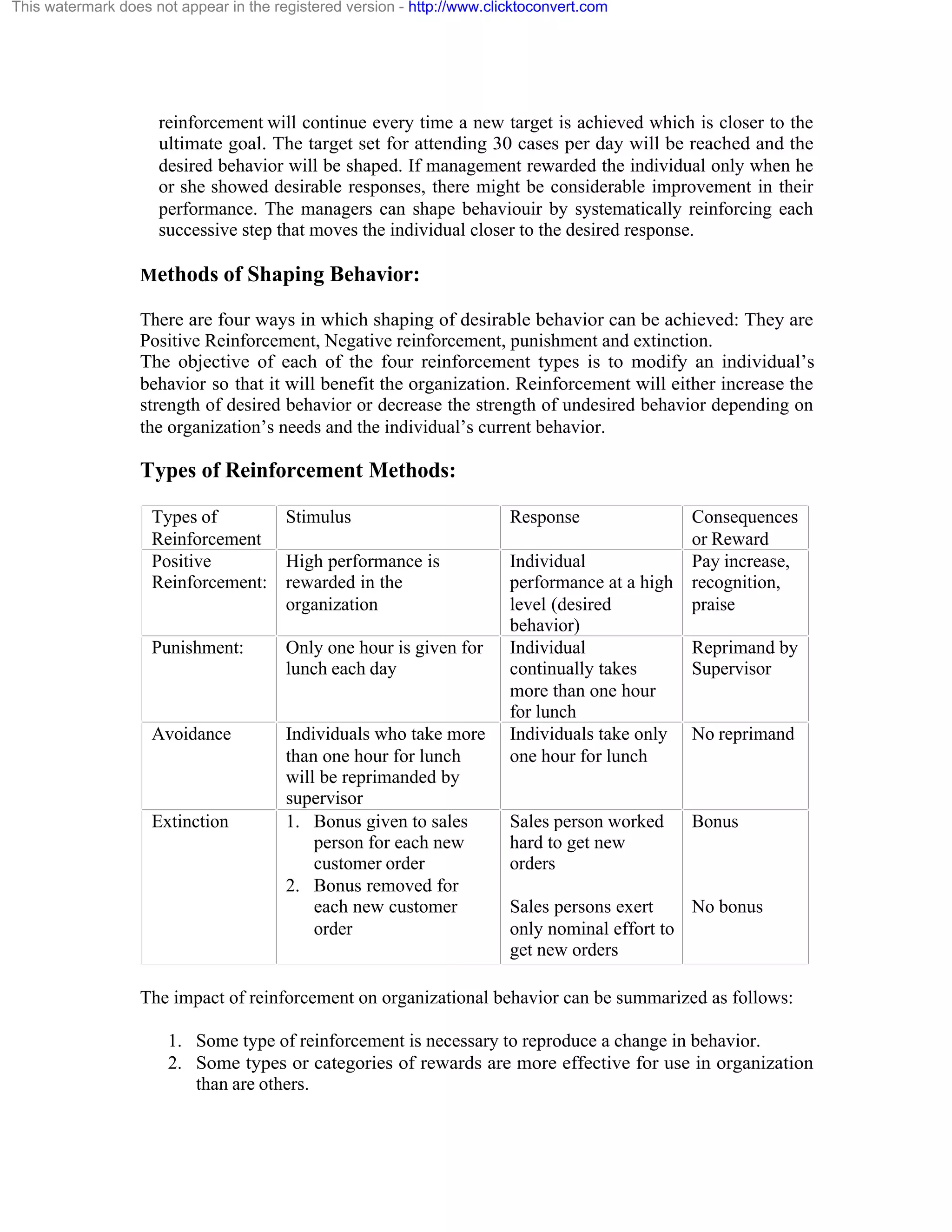 This watermark does not appear in the registered version - http://www.clicktoconvert.com

reinforcement will continue every time a new target is achieved which is closer to the
ultimate goal. The target set for attending 30 cases per day will be reached and the
desired behavior will be shaped. If management rewarded the individual only when he
or she showed desirable responses, there might be considerable improvement in their
performance. The managers can shape behaviouir by systematically reinforcing each
successive step that moves the individual closer to the desired response.
Methods of Shaping Behavior:
There are four ways in which shaping of desirable behavior can be achieved: They are
Positive Reinforcement, Negative reinforcement, punishment and extinction.
The objective of each of the four reinforcement types is to modify an individual’s
behavior so that it will benefit the organization. Reinforcement will either increase the
strength of desired behavior or decrease the strength of undesired behavior depending on
the organization’s needs and the individual’s current behavior.

Types of Reinforcement Methods:
Types of
Stimulus
Reinforcement
Positive
High performance is
Reinforcement: rewarded in the
organization
Punishment:

Only one hour is given for
lunch each day

Avoidance

Individuals who take more
than one hour for lunch
will be reprimanded by
supervisor
1. Bonus given to sales
person for each new
customer order
2. Bonus removed for
each new customer
order

Extinction

Response

Consequences
or Reward
Individual
Pay increase,
performance at a high recognition,
level (desired
praise
behavior)
Individual
Reprimand by
continually takes
Supervisor
more than one hour
for lunch
Individuals take only No reprimand
one hour for lunch

Sales person worked
hard to get new
orders

Bonus

Sales persons exert
No bonus
only nominal effort to
get new orders

The impact of reinforcement on organizational behavior can be summarized as follows:
1. Some type of reinforcement is necessary to reproduce a change in behavior.
2. Some types or categories of rewards are more effective for use in organization
than are others.

 