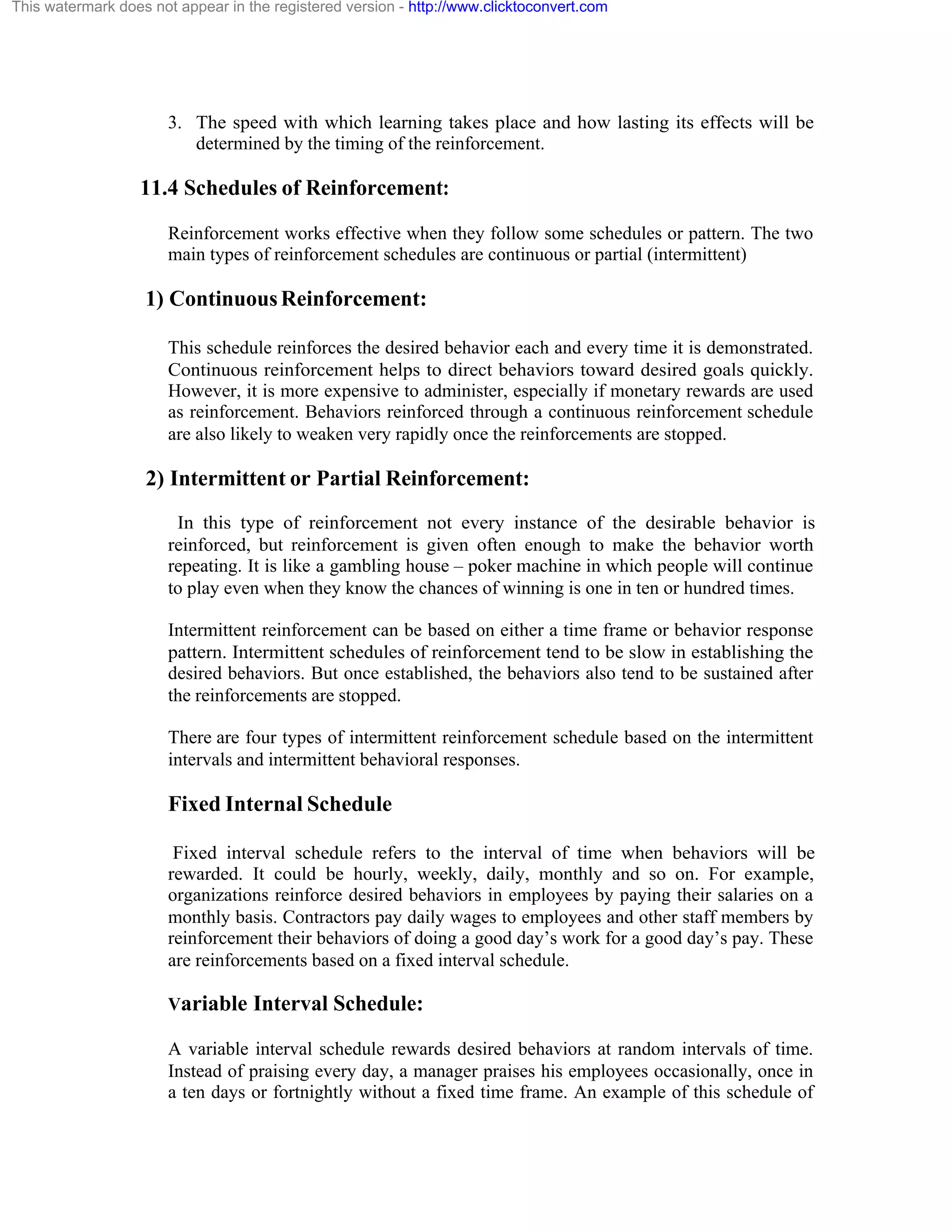 This watermark does not appear in the registered version - http://www.clicktoconvert.com

3. The speed with which learning takes place and how lasting its effects will be
determined by the timing of the reinforcement.

11.4 Schedules of Reinforcement:
Reinforcement works effective when they follow some schedules or pattern. The two
main types of reinforcement schedules are continuous or partial (intermittent)

1) Continuous Reinforcement:
This schedule reinforces the desired behavior each and every time it is demonstrated.
Continuous reinforcement helps to direct behaviors toward desired goals quickly.
However, it is more expensive to administer, especially if monetary rewards are used
as reinforcement. Behaviors reinforced through a continuous reinforcement schedule
are also likely to weaken very rapidly once the reinforcements are stopped.

2) Intermittent or Partial Reinforcement:
In this type of reinforcement not every instance of the desirable behavior is
reinforced, but reinforcement is given often enough to make the behavior worth
repeating. It is like a gambling house – poker machine in which people will continue
to play even when they know the chances of winning is one in ten or hundred times.
Intermittent reinforcement can be based on either a time frame or behavior response
pattern. Intermittent schedules of reinforcement tend to be slow in establishing the
desired behaviors. But once established, the behaviors also tend to be sustained after
the reinforcements are stopped.
There are four types of intermittent reinforcement schedule based on the intermittent
intervals and intermittent behavioral responses.

Fixed Internal Schedule
Fixed interval schedule refers to the interval of time when behaviors will be
rewarded. It could be hourly, weekly, daily, monthly and so on. For example,
organizations reinforce desired behaviors in employees by paying their salaries on a
monthly basis. Contractors pay daily wages to employees and other staff members by
reinforcement their behaviors of doing a good day’s work for a good day’s pay. These
are reinforcements based on a fixed interval schedule.
Variable Interval Schedule:
A variable interval schedule rewards desired behaviors at random intervals of time.
Instead of praising every day, a manager praises his employees occasionally, once in
a ten days or fortnightly without a fixed time frame. An example of this schedule of

 