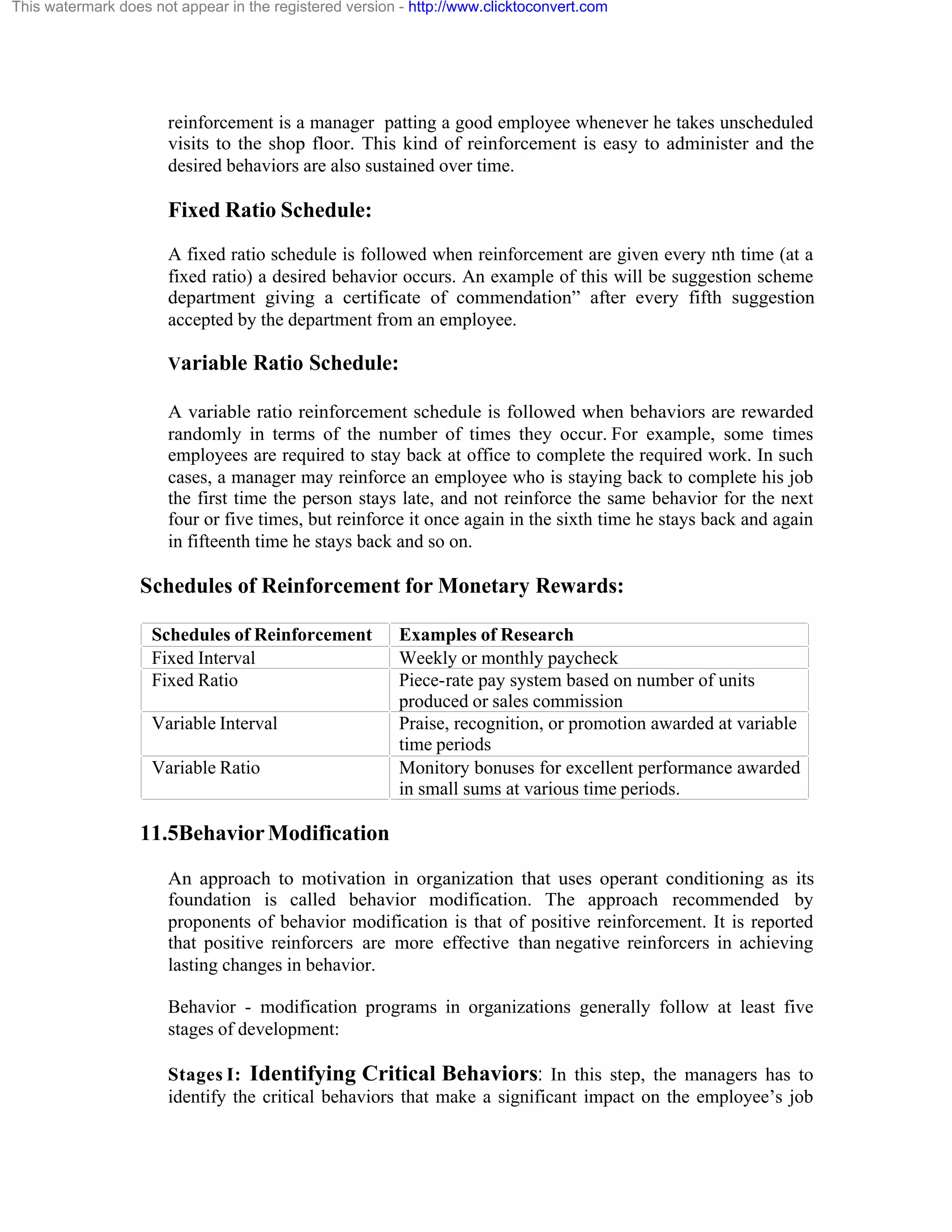 This watermark does not appear in the registered version - http://www.clicktoconvert.com

reinforcement is a manager patting a good employee whenever he takes unscheduled
visits to the shop floor. This kind of reinforcement is easy to administer and the
desired behaviors are also sustained over time.

Fixed Ratio Schedule:
A fixed ratio schedule is followed when reinforcement are given every nth time (at a
fixed ratio) a desired behavior occurs. An example of this will be suggestion scheme
department giving a certificate of commendation” after every fifth suggestion
accepted by the department from an employee.
Variable Ratio Schedule:
A variable ratio reinforcement schedule is followed when behaviors are rewarded
randomly in terms of the number of times they occur. For example, some times
employees are required to stay back at office to complete the required work. In such
cases, a manager may reinforce an employee who is staying back to complete his job
the first time the person stays late, and not reinforce the same behavior for the next
four or five times, but reinforce it once again in the sixth time he stays back and again
in fifteenth time he stays back and so on.

Schedules of Reinforcement for Monetary Rewards:
Schedules of Reinforcement
Fixed Interval
Fixed Ratio
Variable Interval
Variable Ratio

Examples of Research
Weekly or monthly paycheck
Piece-rate pay system based on number of units
produced or sales commission
Praise, recognition, or promotion awarded at variable
time periods
Monitory bonuses for excellent performance awarded
in small sums at various time periods.

11.5Behavior Modification
An approach to motivation in organization that uses operant conditioning as its
foundation is called behavior modification. The approach recommended by
proponents of behavior modification is that of positive reinforcement. It is reported
that positive reinforcers are more effective than negative reinforcers in achieving
lasting changes in behavior.
Behavior - modification programs in organizations generally follow at least five
stages of development:
Stages I: Identifying Critical Behaviors: In this step, the managers has to
identify the critical behaviors that make a significant impact on the employee’s job

 