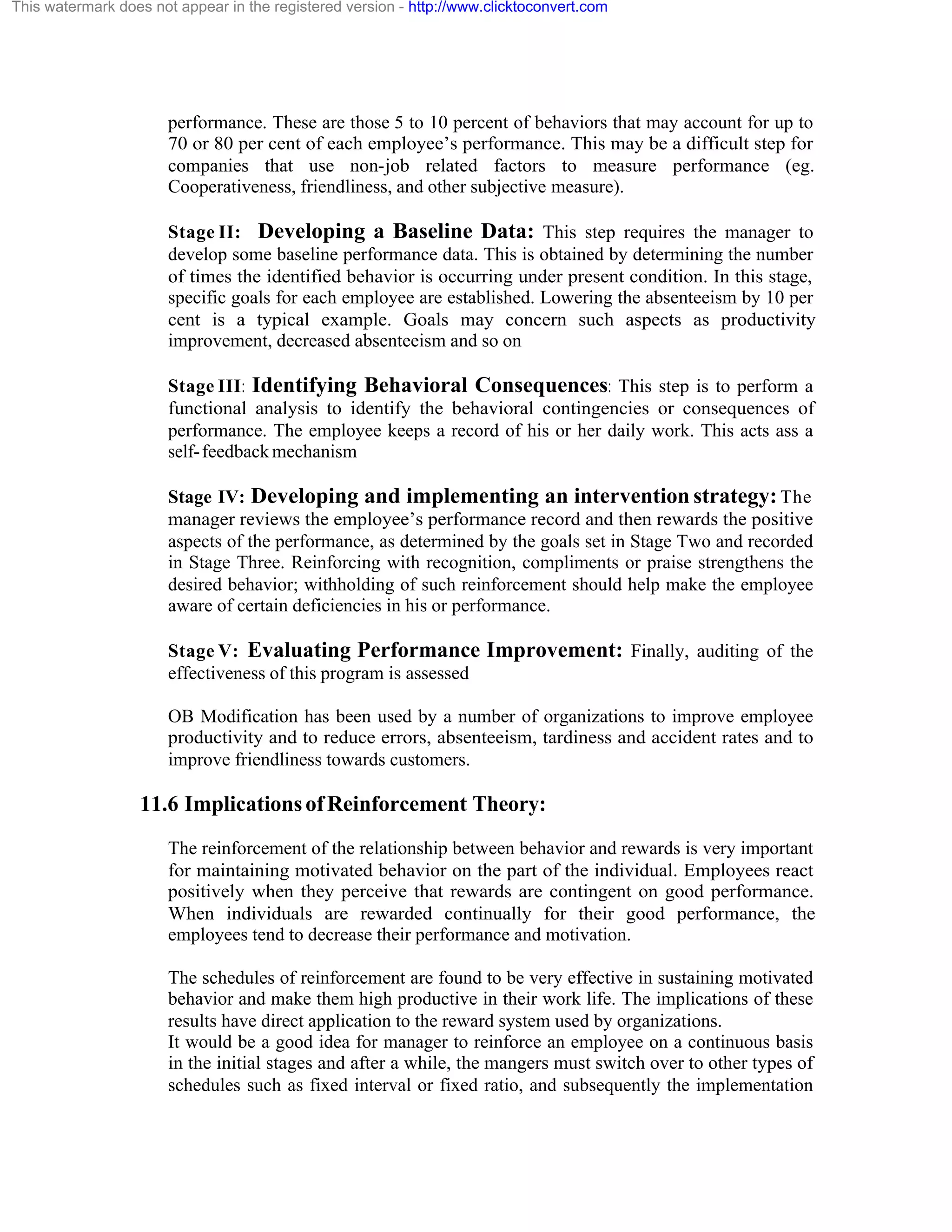 This watermark does not appear in the registered version - http://www.clicktoconvert.com

performance. These are those 5 to 10 percent of behaviors that may account for up to
70 or 80 per cent of each employee’s performance. This may be a difficult step for
companies that use non-job related factors to measure performance (eg.
Cooperativeness, friendliness, and other subjective measure).
Stage II: Developing a Baseline Data: This step requires the manager to
develop some baseline performance data. This is obtained by determining the number
of times the identified behavior is occurring under present condition. In this stage,
specific goals for each employee are established. Lowering the absenteeism by 10 per
cent is a typical example. Goals may concern such aspects as productivity
improvement, decreased absenteeism and so on
Stage III: Identifying Behavioral Consequences: This step is to perform a
functional analysis to identify the behavioral contingencies or consequences of
performance. The employee keeps a record of his or her daily work. This acts ass a
self- feedback mechanism
Stage IV: Developing and implementing an intervention strategy: The
manager reviews the employee’s performance record and then rewards the positive
aspects of the performance, as determined by the goals set in Stage Two and recorded
in Stage Three. Reinforcing with recognition, compliments or praise strengthens the
desired behavior; withholding of such reinforcement should help make the employee
aware of certain deficiencies in his or performance.
Stage V: Evaluating Performance Improvement: Finally, auditing of the
effectiveness of this program is assessed
OB Modification has been used by a number of organizations to improve employee
productivity and to reduce errors, absenteeism, tardiness and accident rates and to
improve friendliness towards customers.

11.6 Implications of Reinforcement Theory:
The reinforcement of the relationship between behavior and rewards is very important
for maintaining motivated behavior on the part of the individual. Employees react
positively when they perceive that rewards are contingent on good performance.
When individuals are rewarded continually for their good performance, the
employees tend to decrease their performance and motivation.
The schedules of reinforcement are found to be very effective in sustaining motivated
behavior and make them high productive in their work life. The implications of these
results have direct application to the reward system used by organizations.
It would be a good idea for manager to reinforce an employee on a continuous basis
in the initial stages and after a while, the mangers must switch over to other types of
schedules such as fixed interval or fixed ratio, and subsequently the implementation

 