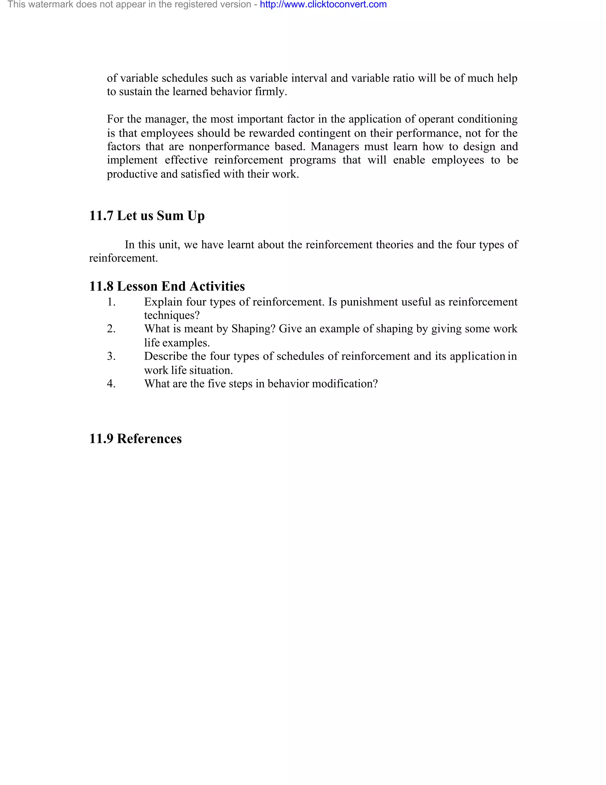 This watermark does not appear in the registered version - http://www.clicktoconvert.com

of variable schedules such as variable interval and variable ratio will be of much help
to sustain the learned behavior firmly.
For the manager, the most important factor in the application of operant conditioning
is that employees should be rewarded contingent on their performance, not for the
factors that are nonperformance based. Managers must learn how to design and
implement effective reinforcement programs that will enable employees to be
productive and satisfied with their work.

11.7 Let us Sum Up
In this unit, we have learnt about the reinforcement theories and the four types of
reinforcement.

11.8 Lesson End Activities
1.
2.
3.
4.

Explain four types of reinforcement. Is punishment useful as reinforcement
techniques?
What is meant by Shaping? Give an example of shaping by giving some work
life examples.
Describe the four types of schedules of reinforcement and its application in
work life situation.
What are the five steps in behavior modification?

11.9 References

 