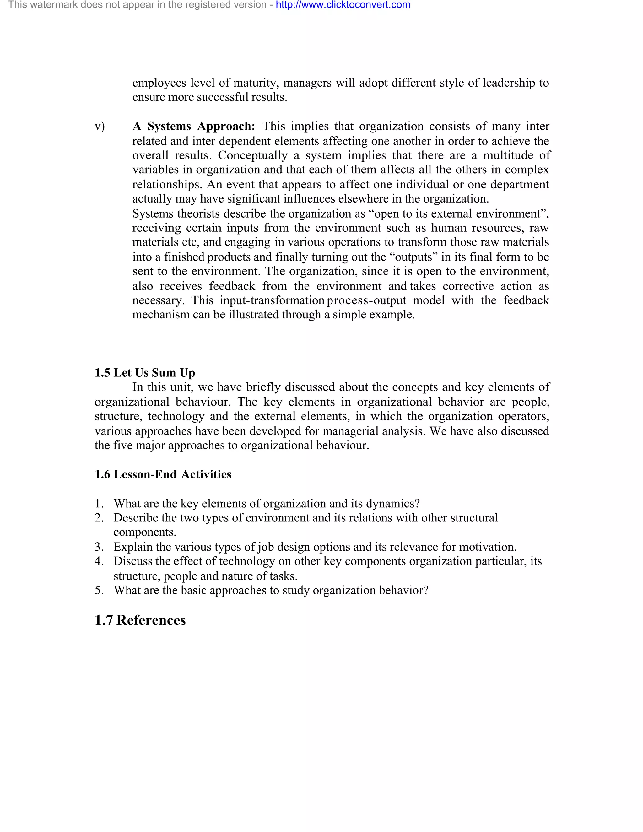 This watermark does not appear in the registered version - http://www.clicktoconvert.com

employees level of maturity, managers will adopt different style of leadership to
ensure more successful results.
v)

A Systems Approach: This implies that organization consists of many inter
related and inter dependent elements affecting one another in order to achieve the
overall results. Conceptually a system implies that there are a multitude of
variables in organization and that each of them affects all the others in complex
relationships. An event that appears to affect one individual or one department
actually may have significant influences elsewhere in the organization.
Systems theorists describe the organization as “open to its external environment”,
receiving certain inputs from the environment such as human resources, raw
materials etc, and engaging in various operations to transform those raw materials
into a finished products and finally turning out the “outputs” in its final form to be
sent to the environment. The organization, since it is open to the environment,
also receives feedback from the environment and takes corrective action as
necessary. This input-transformation process-output model with the feedback
mechanism can be illustrated through a simple example.

1.5 Let Us Sum Up
In this unit, we have briefly discussed about the concepts and key elements of
organizational behaviour. The key elements in organizational behavior are people,
structure, technology and the external elements, in which the organization operators,
various approaches have been developed for managerial analysis. We have also discussed
the five major approaches to organizational behaviour.
1.6 Lesson-End Activities
1. What are the key elements of organization and its dynamics?
2. Describe the two types of environment and its relations with other structural
components.
3. Explain the various types of job design options and its relevance for motivation.
4. Discuss the effect of technology on other key components organization particular, its
structure, people and nature of tasks.
5. What are the basic approaches to study organization behavior?

1.7 References

 