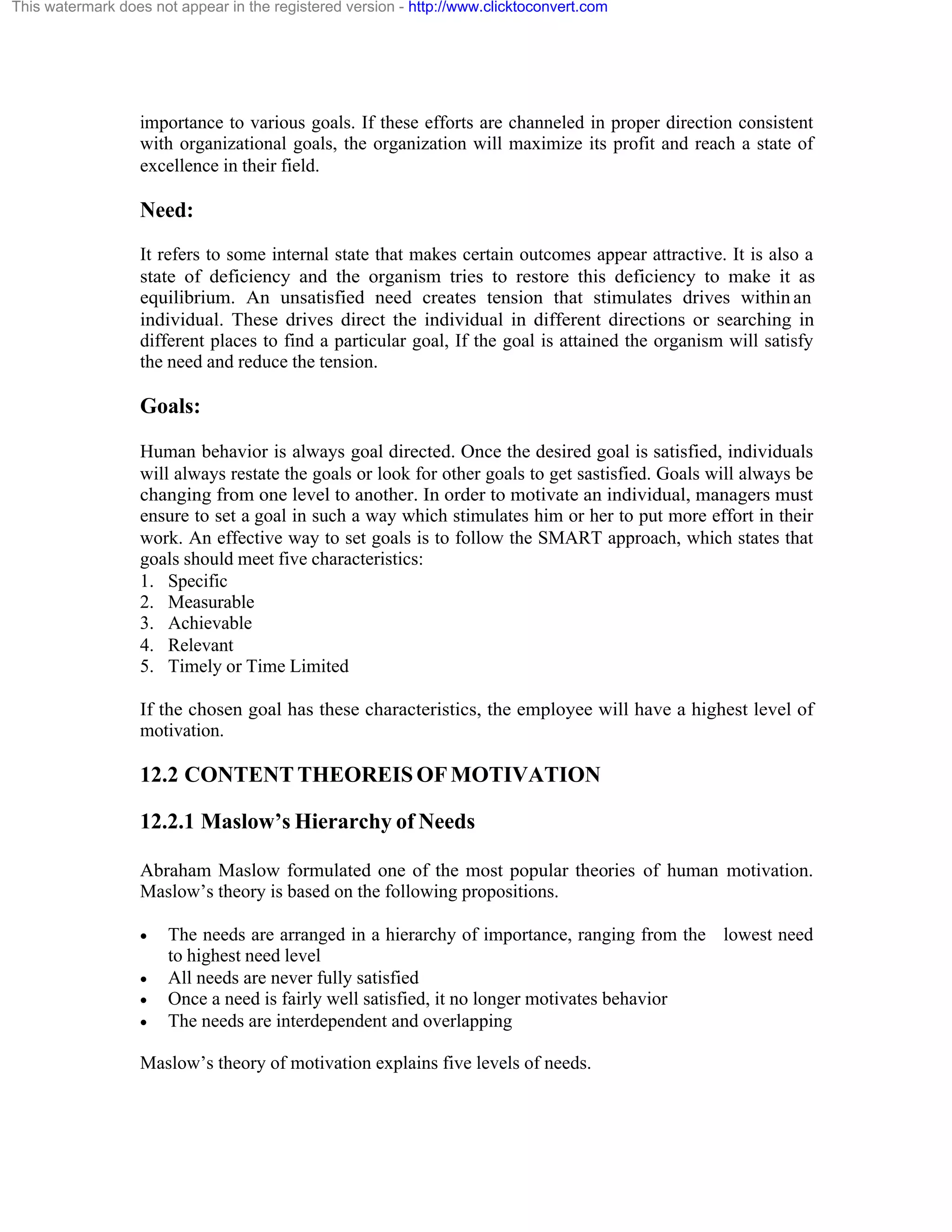 This watermark does not appear in the registered version - http://www.clicktoconvert.com

importance to various goals. If these efforts are channeled in proper direction consistent
with organizational goals, the organization will maximize its profit and reach a state of
excellence in their field.

Need:
It refers to some internal state that makes certain outcomes appear attractive. It is also a
state of deficiency and the organism tries to restore this deficiency to make it as
equilibrium. An unsatisfied need creates tension that stimulates drives within an
individual. These drives direct the individual in different directions or searching in
different places to find a particular goal, If the goal is attained the organism will satisfy
the need and reduce the tension.

Goals:
Human behavior is always goal directed. Once the desired goal is satisfied, individuals
will always restate the goals or look for other goals to get sastisfied. Goals will always be
changing from one level to another. In order to motivate an individual, managers must
ensure to set a goal in such a way which stimulates him or her to put more effort in their
work. An effective way to set goals is to follow the SMART approach, which states that
goals should meet five characteristics:
1. Specific
2. Measurable
3. Achievable
4. Relevant
5. Timely or Time Limited
If the chosen goal has these characteristics, the employee will have a highest level of
motivation.

12.2 CONTENT THEOREIS OF MOTIVATION
12.2.1 Maslow’s Hierarchy of Needs
Abraham Maslow formulated one of the most popular theories of human motivation.
Maslow’s theory is based on the following propositions.
·
·
·
·

The needs are arranged in a hierarchy of importance, ranging from the lowest need
to highest need level
All needs are never fully satisfied
Once a need is fairly well satisfied, it no longer motivates behavior
The needs are interdependent and overlapping

Maslow’s theory of motivation explains five levels of needs.

 