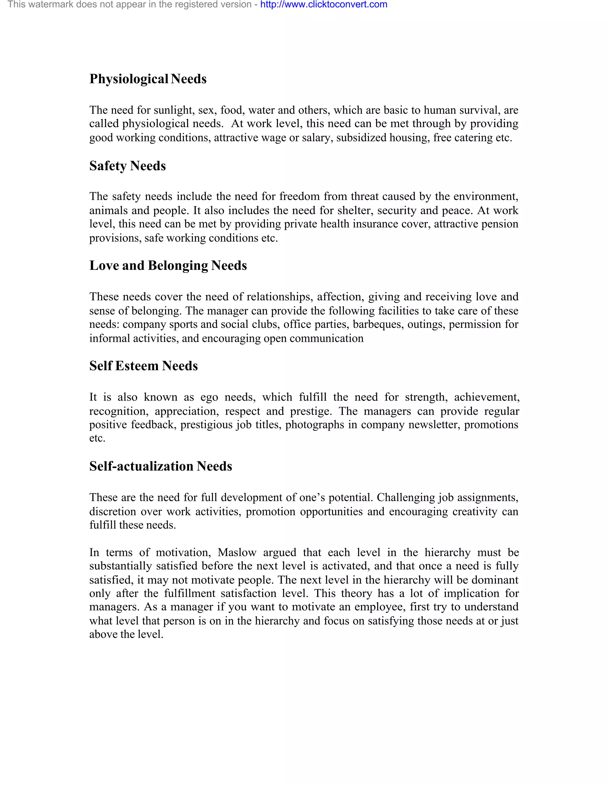 This watermark does not appear in the registered version - http://www.clicktoconvert.com

Physiological Needs
The need for sunlight, sex, food, water and others, which are basic to human survival, are
called physiological needs. At work level, this need can be met through by providing
good working conditions, attractive wage or salary, subsidized housing, free catering etc.

Safety Needs
The safety needs include the need for freedom from threat caused by the environment,
animals and people. It also includes the need for shelter, security and peace. At work
level, this need can be met by providing private health insurance cover, attractive pension
provisions, safe working conditions etc.

Love and Belonging Needs
These needs cover the need of relationships, affection, giving and receiving love and
sense of belonging. The manager can provide the following facilities to take care of these
needs: company sports and social clubs, office parties, barbeques, outings, permission for
informal activities, and encouraging open communication

Self Esteem Needs
It is also known as ego needs, which fulfill the need for strength, achievement,
recognition, appreciation, respect and prestige. The managers can provide regular
positive feedback, prestigious job titles, photographs in company newsletter, promotions
etc.

Self-actualization Needs
These are the need for full development of one’s potential. Challenging job assignments,
discretion over work activities, promotion opportunities and encouraging creativity can
fulfill these needs.
In terms of motivation, Maslow argued that each level in the hierarchy must be
substantially satisfied before the next level is activated, and that once a need is fully
satisfied, it may not motivate people. The next level in the hierarchy will be dominant
only after the fulfillment satisfaction level. This theory has a lot of implication for
managers. As a manager if you want to motivate an employee, first try to understand
what level that person is on in the hierarchy and focus on satisfying those needs at or just
above the level.

 