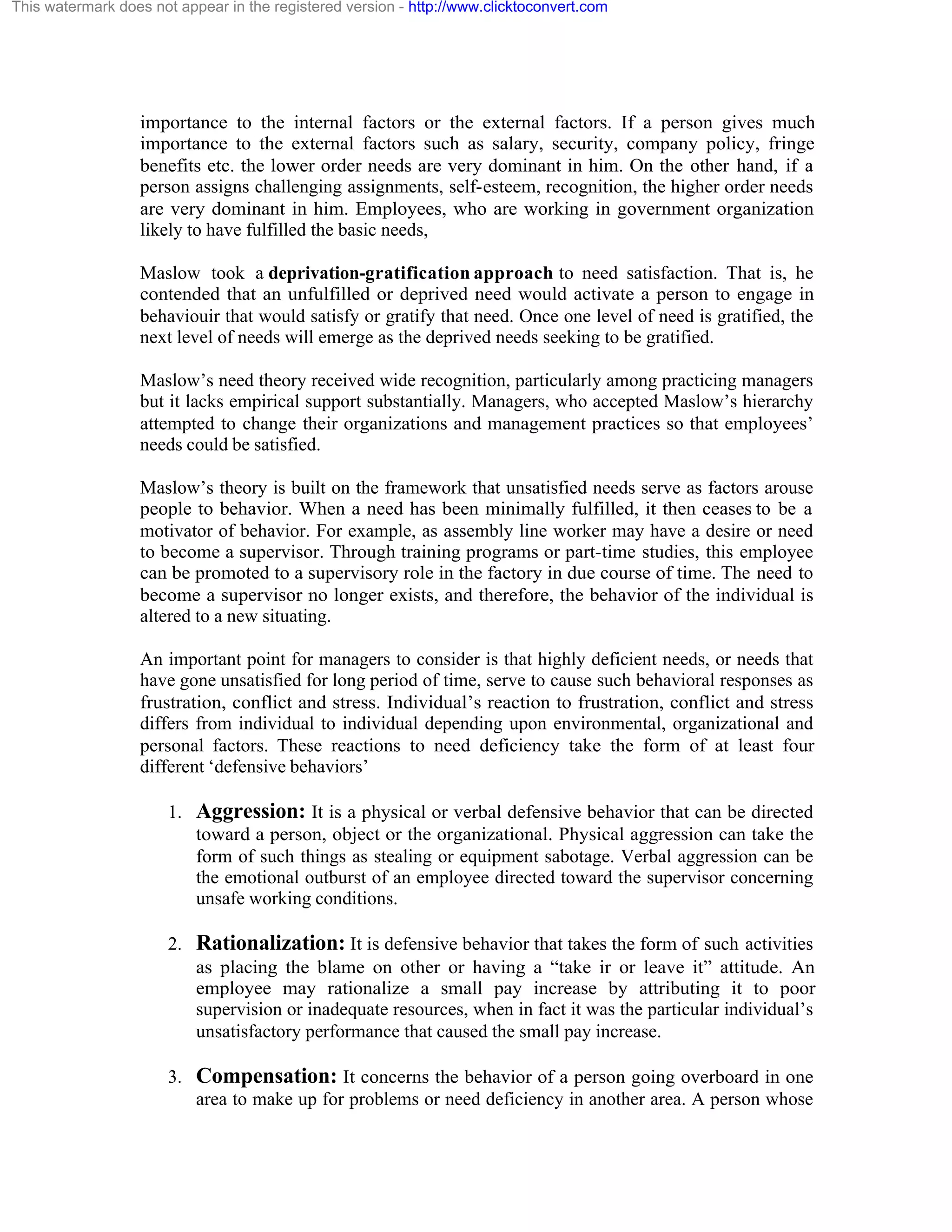 This watermark does not appear in the registered version - http://www.clicktoconvert.com

importance to the internal factors or the external factors. If a person gives much
importance to the external factors such as salary, security, company policy, fringe
benefits etc. the lower order needs are very dominant in him. On the other hand, if a
person assigns challenging assignments, self-esteem, recognition, the higher order needs
are very dominant in him. Employees, who are working in government organization
likely to have fulfilled the basic needs,
Maslow took a deprivation-gratification approach to need satisfaction. That is, he
contended that an unfulfilled or deprived need would activate a person to engage in
behaviouir that would satisfy or gratify that need. Once one level of need is gratified, the
next level of needs will emerge as the deprived needs seeking to be gratified.
Maslow’s need theory received wide recognition, particularly among practicing managers
but it lacks empirical support substantially. Managers, who accepted Maslow’s hierarchy
attempted to change their organizations and management practices so that employees’
needs could be satisfied.
Maslow’s theory is built on the framework that unsatisfied needs serve as factors arouse
people to behavior. When a need has been minimally fulfilled, it then ceases to be a
motivator of behavior. For example, as assembly line worker may have a desire or need
to become a supervisor. Through training programs or part-time studies, this employee
can be promoted to a supervisory role in the factory in due course of time. The need to
become a supervisor no longer exists, and therefore, the behavior of the individual is
altered to a new situating.
An important point for managers to consider is that highly deficient needs, or needs that
have gone unsatisfied for long period of time, serve to cause such behavioral responses as
frustration, conflict and stress. Individual’s reaction to frustration, conflict and stress
differs from individual to individual depending upon environmental, organizational and
personal factors. These reactions to need deficiency take the form of at least four
different ‘defensive behaviors’
1. Aggression: It is a physical or verbal defensive behavior that can be directed
toward a person, object or the organizational. Physical aggression can take the
form of such things as stealing or equipment sabotage. Verbal aggression can be
the emotional outburst of an employee directed toward the supervisor concerning
unsafe working conditions.
2. Rationalization: It is defensive behavior that takes the form of such activities
as placing the blame on other or having a “take ir or leave it” attitude. An
employee may rationalize a small pay increase by attributing it to poor
supervision or inadequate resources, when in fact it was the particular individual’s
unsatisfactory performance that caused the small pay increase.
3. Compensation: It concerns the behavior of a person going overboard in one
area to make up for problems or need deficiency in another area. A person whose

 