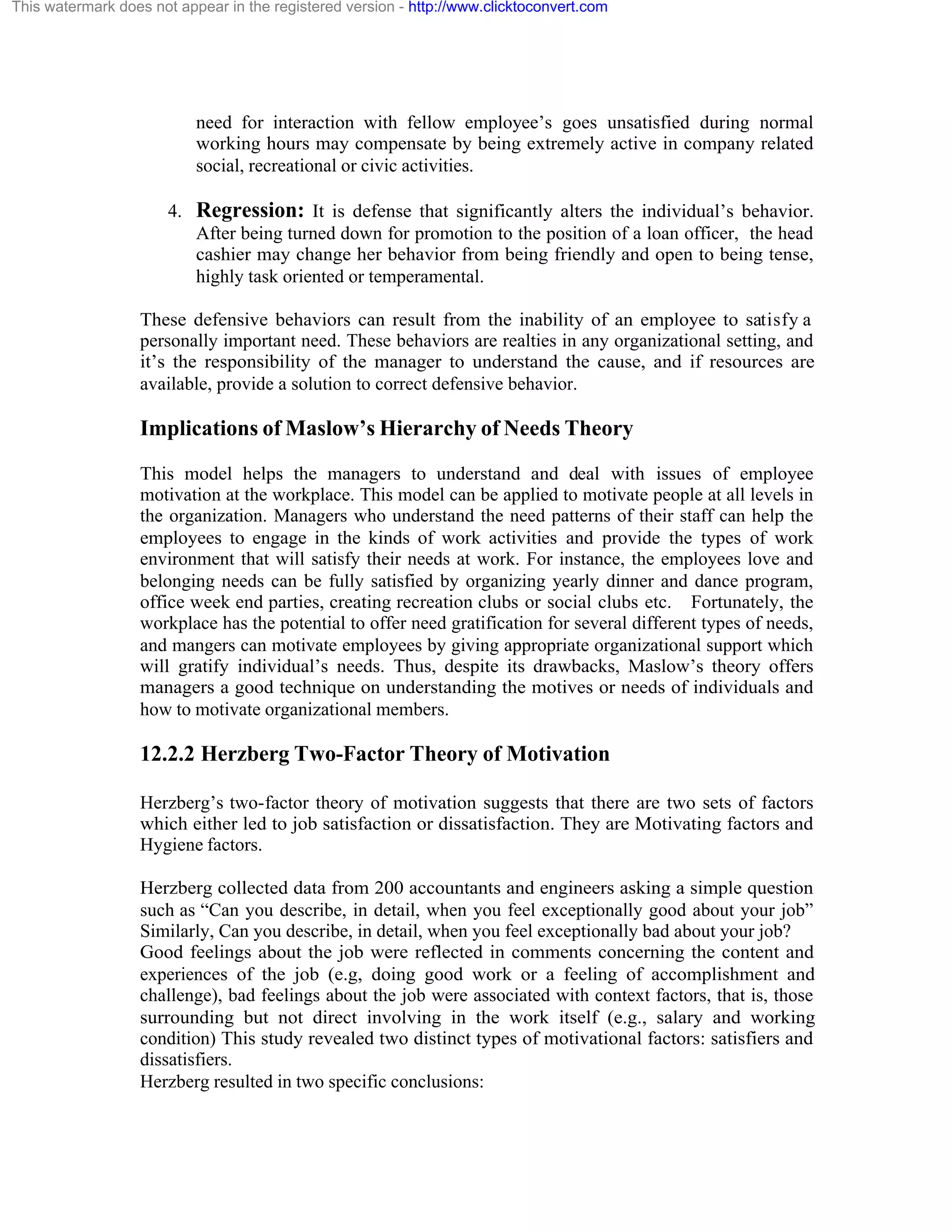 This watermark does not appear in the registered version - http://www.clicktoconvert.com

need for interaction with fellow employee’s goes unsatisfied during normal
working hours may compensate by being extremely active in company related
social, recreational or civic activities.
4. Regression: It is defense that significantly alters the individual’s behavior.
After being turned down for promotion to the position of a loan officer, the head
cashier may change her behavior from being friendly and open to being tense,
highly task oriented or temperamental.
These defensive behaviors can result from the inability of an employee to satisfy a
personally important need. These behaviors are realties in any organizational setting, and
it’s the responsibility of the manager to understand the cause, and if resources are
available, provide a solution to correct defensive behavior.

Implications of Maslow’s Hierarchy of Needs Theory
This model helps the managers to understand and deal with issues of employee
motivation at the workplace. This model can be applied to motivate people at all levels in
the organization. Managers who understand the need patterns of their staff can help the
employees to engage in the kinds of work activities and provide the types of work
environment that will satisfy their needs at work. For instance, the employees love and
belonging needs can be fully satisfied by organizing yearly dinner and dance program,
office week end parties, creating recreation clubs or social clubs etc. Fortunately, the
workplace has the potential to offer need gratification for several different types of needs,
and mangers can motivate employees by giving appropriate organizational support which
will gratify individual’s needs. Thus, despite its drawbacks, Maslow’s theory offers
managers a good technique on understanding the motives or needs of individuals and
how to motivate organizational members.

12.2.2 Herzberg Two-Factor Theory of Motivation
Herzberg’s two-factor theory of motivation suggests that there are two sets of factors
which either led to job satisfaction or dissatisfaction. They are Motivating factors and
Hygiene factors.
Herzberg collected data from 200 accountants and engineers asking a simple question
such as “Can you describe, in detail, when you feel exceptionally good about your job”
Similarly, Can you describe, in detail, when you feel exceptionally bad about your job?
Good feelings about the job were reflected in comments concerning the content and
experiences of the job (e.g, doing good work or a feeling of accomplishment and
challenge), bad feelings about the job were associated with context factors, that is, those
surrounding but not direct involving in the work itself (e.g., salary and working
condition) This study revealed two distinct types of motivational factors: satisfiers and
dissatisfiers.
Herzberg resulted in two specific conclusions:

 