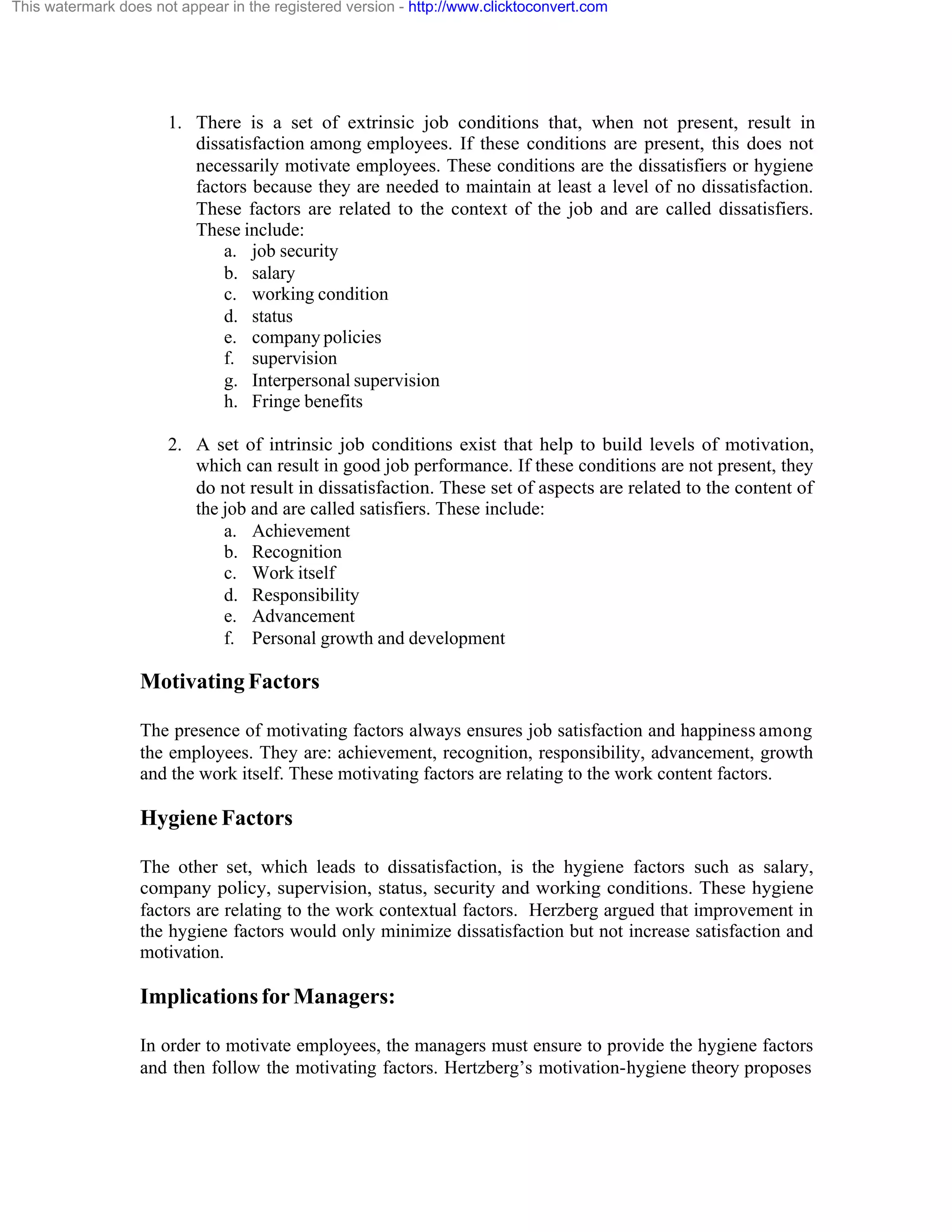 This watermark does not appear in the registered version - http://www.clicktoconvert.com

1. There is a set of extrinsic job conditions that, when not present, result in
dissatisfaction among employees. If these conditions are present, this does not
necessarily motivate employees. These conditions are the dissatisfiers or hygiene
factors because they are needed to maintain at least a level of no dissatisfaction.
These factors are related to the context of the job and are called dissatisfiers.
These include:
a. job security
b. salary
c. working condition
d. status
e. company policies
f. supervision
g. Interpersonal supervision
h. Fringe benefits
2. A set of intrinsic job conditions exist that help to build levels of motivation,
which can result in good job performance. If these conditions are not present, they
do not result in dissatisfaction. These set of aspects are related to the content of
the job and are called satisfiers. These include:
a. Achievement
b. Recognition
c. Work itself
d. Responsibility
e. Advancement
f. Personal growth and development

Motivating Factors
The presence of motivating factors always ensures job satisfaction and happiness among
the employees. They are: achievement, recognition, responsibility, advancement, growth
and the work itself. These motivating factors are relating to the work content factors.

Hygiene Factors
The other set, which leads to dissatisfaction, is the hygiene factors such as salary,
company policy, supervision, status, security and working conditions. These hygiene
factors are relating to the work contextual factors. Herzberg argued that improvement in
the hygiene factors would only minimize dissatisfaction but not increase satisfaction and
motivation.

Implications for Managers:
In order to motivate employees, the managers must ensure to provide the hygiene factors
and then follow the motivating factors. Hertzberg’s motivation-hygiene theory proposes

 