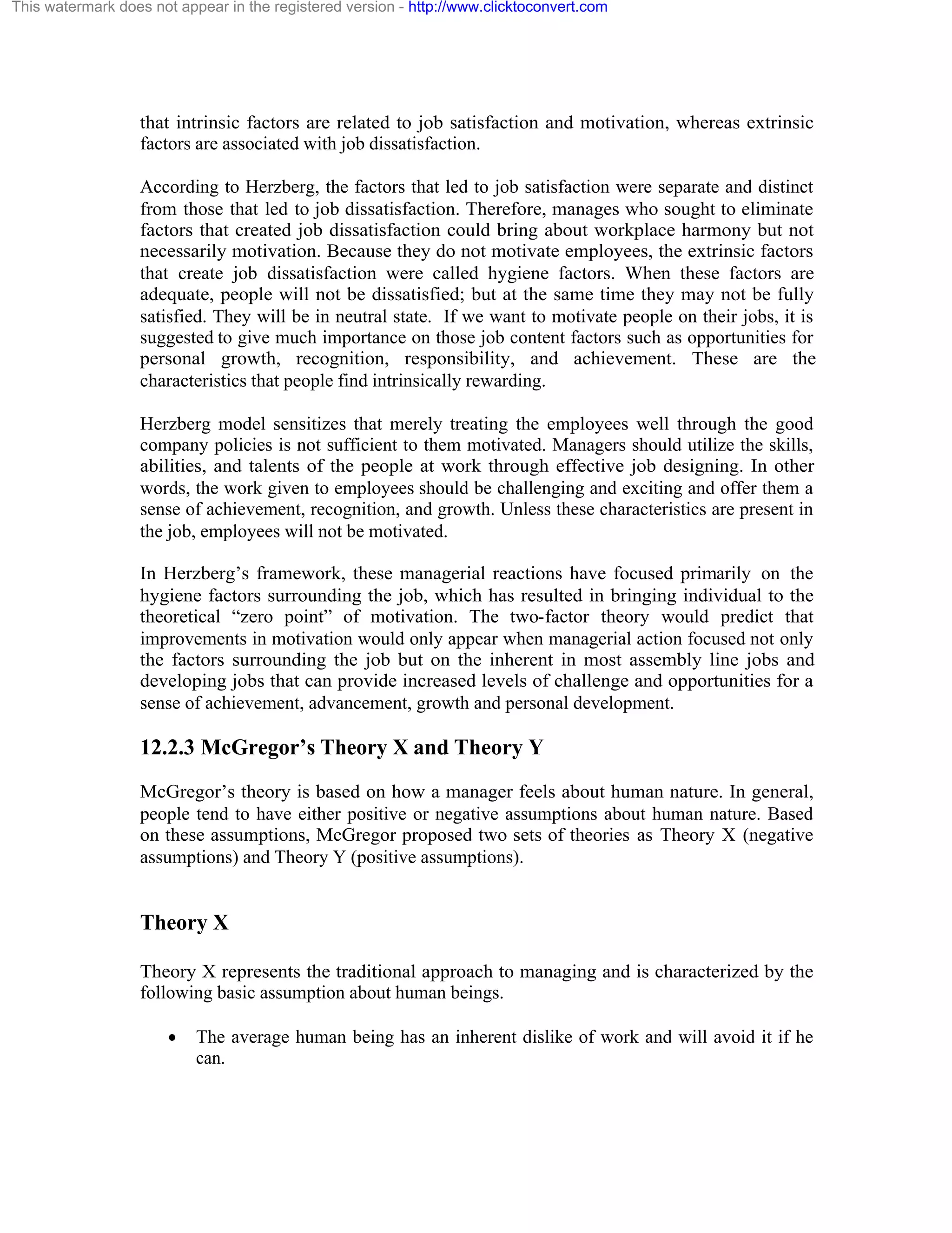 This watermark does not appear in the registered version - http://www.clicktoconvert.com

that intrinsic factors are related to job satisfaction and motivation, whereas extrinsic
factors are associated with job dissatisfaction.
According to Herzberg, the factors that led to job satisfaction were separate and distinct
from those that led to job dissatisfaction. Therefore, manages who sought to eliminate
factors that created job dissatisfaction could bring about workplace harmony but not
necessarily motivation. Because they do not motivate employees, the extrinsic factors
that create job dissatisfaction were called hygiene factors. When these factors are
adequate, people will not be dissatisfied; but at the same time they may not be fully
satisfied. They will be in neutral state. If we want to motivate people on their jobs, it is
suggested to give much importance on those job content factors such as opportunities for
personal growth, recognition, responsibility, and achievement. These are the
characteristics that people find intrinsically rewarding.
Herzberg model sensitizes that merely treating the employees well through the good
company policies is not sufficient to them motivated. Managers should utilize the skills,
abilities, and talents of the people at work through effective job designing. In other
words, the work given to employees should be challenging and exciting and offer them a
sense of achievement, recognition, and growth. Unless these characteristics are present in
the job, employees will not be motivated.
In Herzberg’s framework, these managerial reactions have focused primarily on the
hygiene factors surrounding the job, which has resulted in bringing individual to the
theoretical “zero point” of motivation. The two-factor theory would predict that
improvements in motivation would only appear when managerial action focused not only
the factors surrounding the job but on the inherent in most assembly line jobs and
developing jobs that can provide increased levels of challenge and opportunities for a
sense of achievement, advancement, growth and personal development.

12.2.3 McGregor’s Theory X and Theory Y
McGregor’s theory is based on how a manager feels about human nature. In general,
people tend to have either positive or negative assumptions about human nature. Based
on these assumptions, McGregor proposed two sets of theories as Theory X (negative
assumptions) and Theory Y (positive assumptions).

Theory X
Theory X represents the traditional approach to managing and is characterized by the
following basic assumption about human beings.
·

The average human being has an inherent dislike of work and will avoid it if he
can.

 