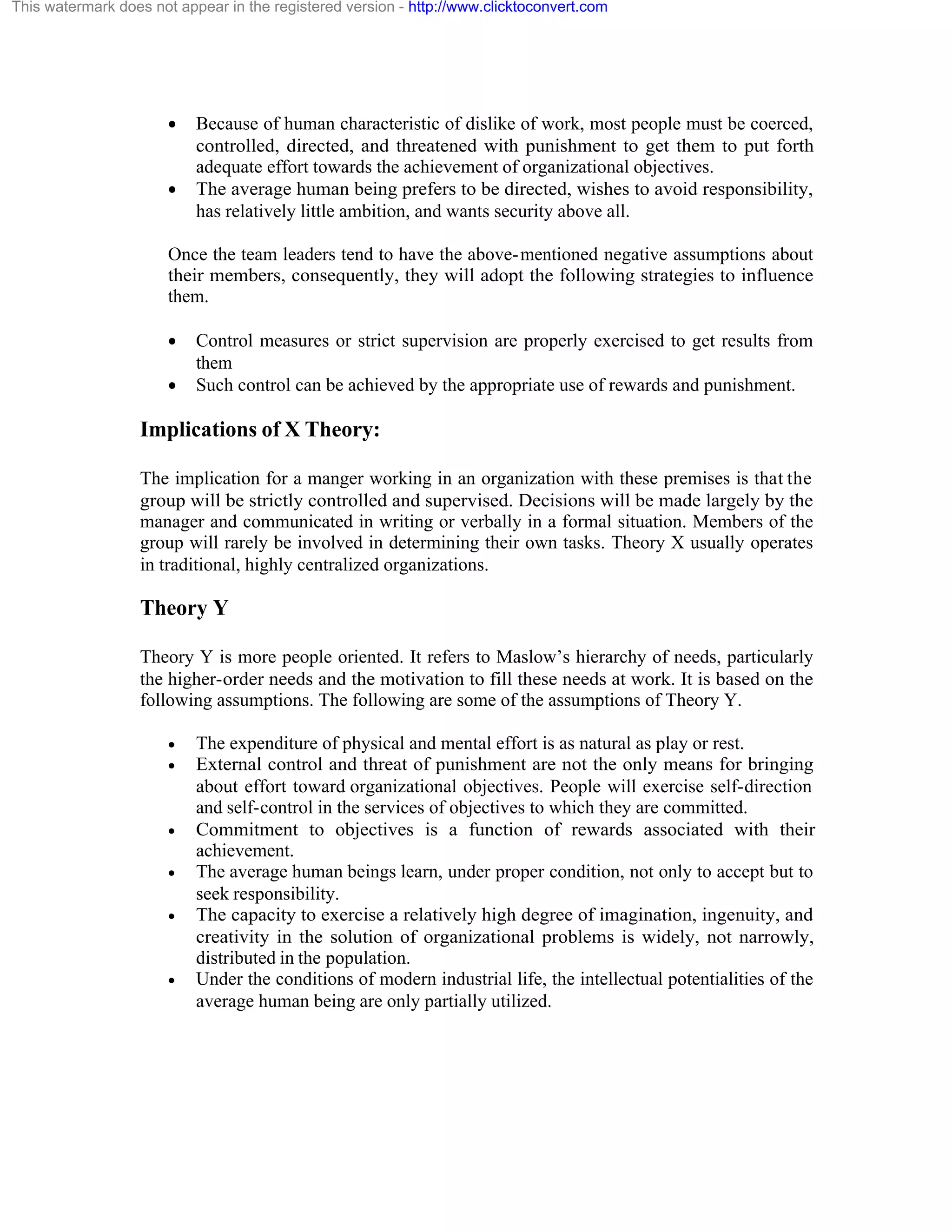 This watermark does not appear in the registered version - http://www.clicktoconvert.com

·

·

Because of human characteristic of dislike of work, most people must be coerced,
controlled, directed, and threatened with punishment to get them to put forth
adequate effort towards the achievement of organizational objectives.
The average human being prefers to be directed, wishes to avoid responsibility,
has relatively little ambition, and wants security above all.

Once the team leaders tend to have the above- mentioned negative assumptions about
their members, consequently, they will adopt the following strategies to influence
them.
·
·

Control measures or strict supervision are properly exercised to get results from
them
Such control can be achieved by the appropriate use of rewards and punishment.

Implications of X Theory:
The implication for a manger working in an organization with these premises is that the
group will be strictly controlled and supervised. Decisions will be made largely by the
manager and communicated in writing or verbally in a formal situation. Members of the
group will rarely be involved in determining their own tasks. Theory X usually operates
in traditional, highly centralized organizations.

Theory Y
Theory Y is more people oriented. It refers to Maslow’s hierarchy of needs, particularly
the higher-order needs and the motivation to fill these needs at work. It is based on the
following assumptions. The following are some of the assumptions of Theory Y.
·
·

·
·
·

·

The expenditure of physical and mental effort is as natural as play or rest.
External control and threat of punishment are not the only means for bringing
about effort toward organizational objectives. People will exercise self-direction
and self-control in the services of objectives to which they are committed.
Commitment to objectives is a function of rewards associated with their
achievement.
The average human beings learn, under proper condition, not only to accept but to
seek responsibility.
The capacity to exercise a relatively high degree of imagination, ingenuity, and
creativity in the solution of organizational problems is widely, not narrowly,
distributed in the population.
Under the conditions of modern industrial life, the intellectual potentialities of the
average human being are only partially utilized.

 