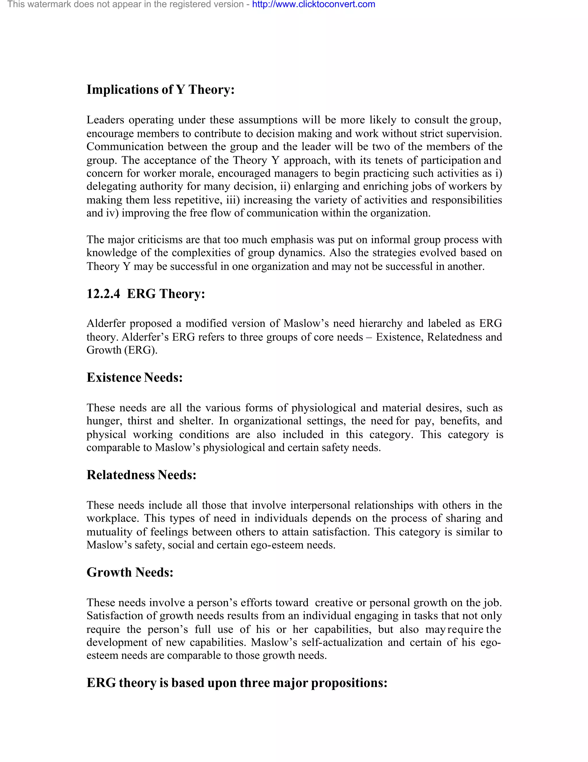This watermark does not appear in the registered version - http://www.clicktoconvert.com

Implications of Y Theory:
Leaders operating under these assumptions will be more likely to consult the group,
encourage members to contribute to decision making and work without strict supervision.
Communication between the group and the leader will be two of the members of the
group. The acceptance of the Theory Y approach, with its tenets of participation and
concern for worker morale, encouraged managers to begin practicing such activities as i)
delegating authority for many decision, ii) enlarging and enriching jobs of workers by
making them less repetitive, iii) increasing the variety of activities and responsibilities
and iv) improving the free flow of communication within the organization.
The major criticisms are that too much emphasis was put on informal group process with
knowledge of the complexities of group dynamics. Also the strategies evolved based on
Theory Y may be successful in one organization and may not be successful in another.

12.2.4 ERG Theory:
Alderfer proposed a modified version of Maslow’s need hierarchy and labeled as ERG
theory. Alderfer’s ERG refers to three groups of core needs – Existence, Relatedness and
Growth (ERG).

Existence Needs:
These needs are all the various forms of physiological and material desires, such as
hunger, thirst and shelter. In organizational settings, the need for pay, benefits, and
physical working conditions are also included in this category. This category is
comparable to Maslow’s physiological and certain safety needs.

Relatedness Needs:
These needs include all those that involve interpersonal relationships with others in the
workplace. This types of need in individuals depends on the process of sharing and
mutuality of feelings between others to attain satisfaction. This category is similar to
Maslow’s safety, social and certain ego-esteem needs.

Growth Needs:
These needs involve a person’s efforts toward creative or personal growth on the job.
Satisfaction of growth needs results from an individual engaging in tasks that not only
require the person’s full use of his or her capabilities, but also may require the
development of new capabilities. Maslow’s self-actualization and certain of his egoesteem needs are comparable to those growth needs.

ERG theory is based upon three major propositions:

 