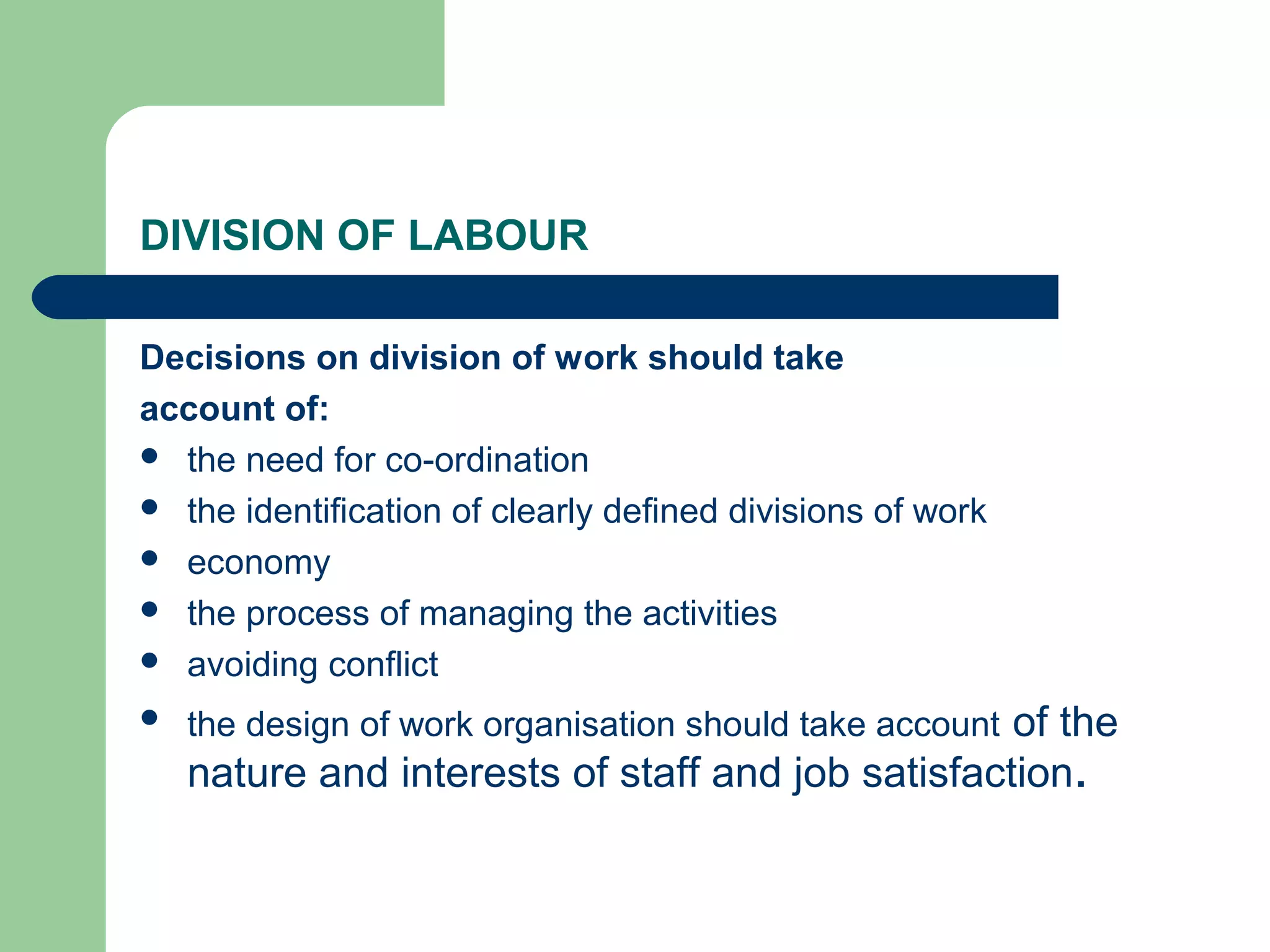 DIVISION OF LABOUR

Decisions on division of work should take
account of:
 the need for co-ordination
 the identification of clearly defined divisions of work
 economy
 the process of managing the activities
 avoiding conflict

   the design of work organisation should take account of the
    nature and interests of staff and job satisfaction.
 
