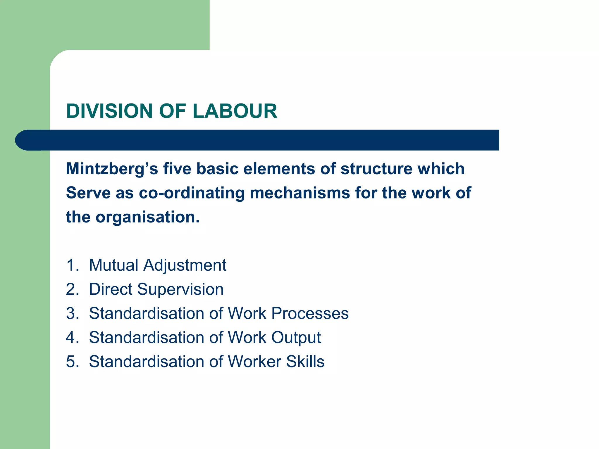 DIVISION OF LABOUR

Mintzberg’s five basic elements of structure which
Serve as co-ordinating mechanisms for the work of
the organisation.

1.   Mutual Adjustment
2.   Direct Supervision
3.   Standardisation of Work Processes
4.   Standardisation of Work Output
5.   Standardisation of Worker Skills
 
