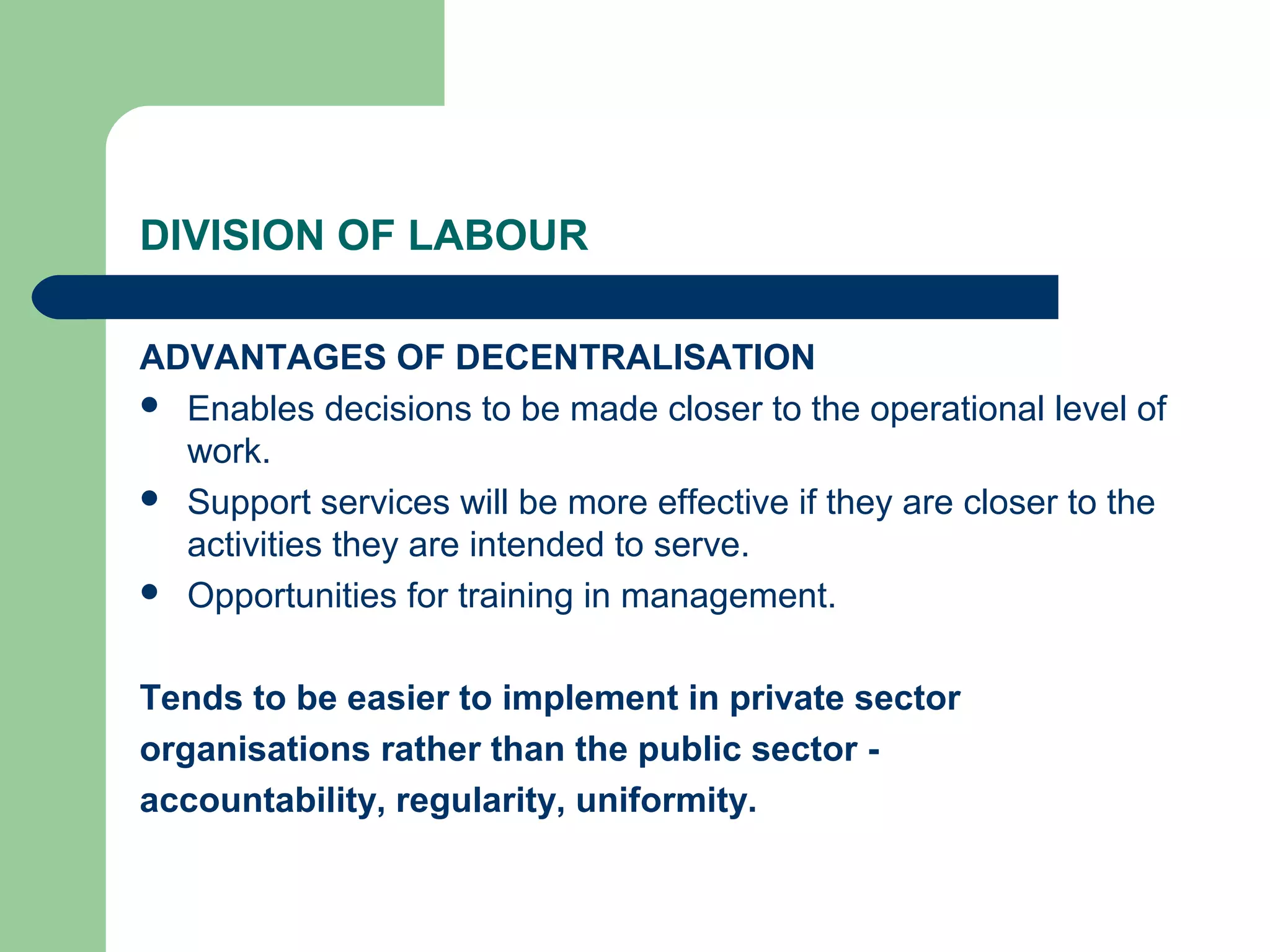 DIVISION OF LABOUR

ADVANTAGES OF DECENTRALISATION
 Enables decisions to be made closer to the operational level of
  work.
 Support services will be more effective if they are closer to the
  activities they are intended to serve.
 Opportunities for training in management.



Tends to be easier to implement in private sector
organisations rather than the public sector -
accountability, regularity, uniformity.
 